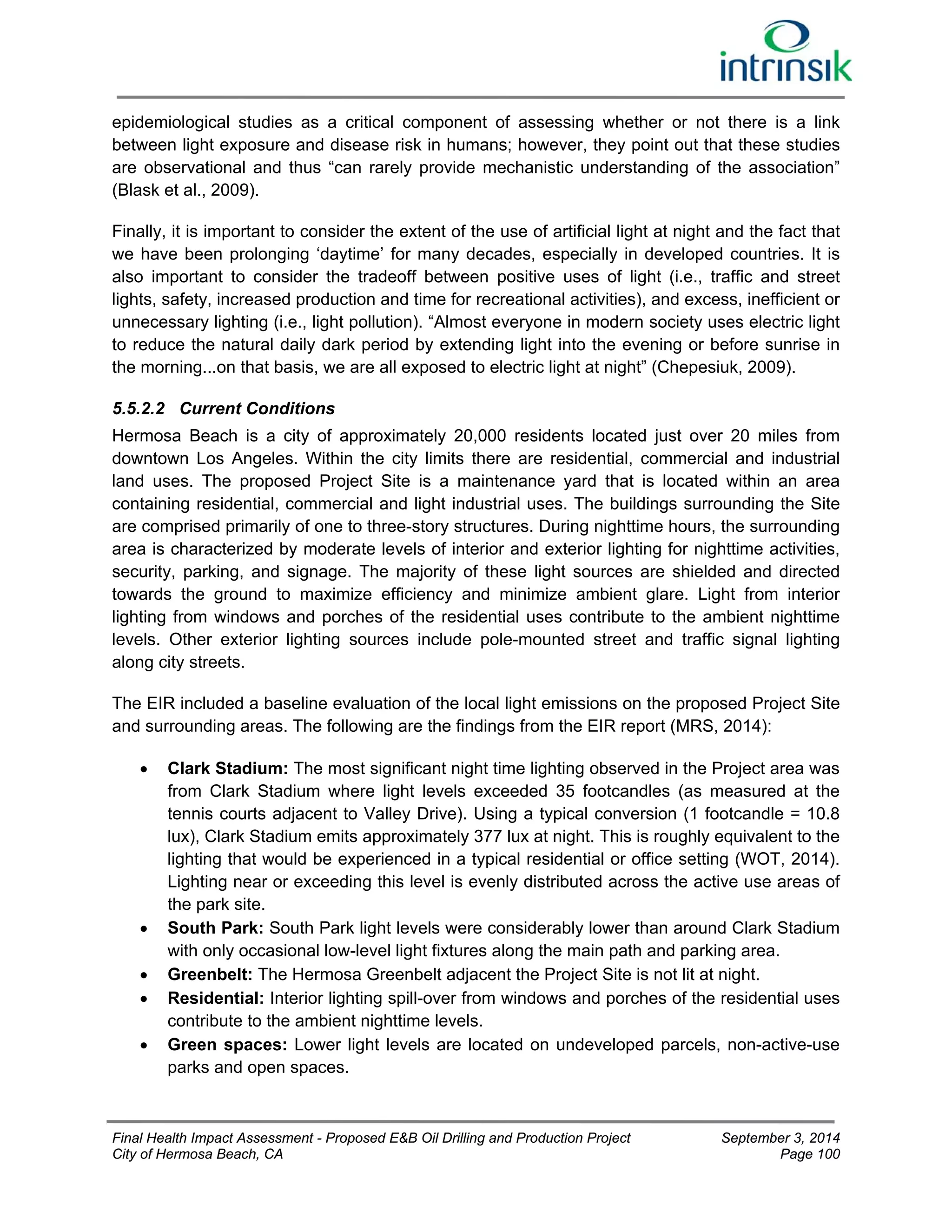 epidemiological studies as a critical component of assessing whether or not there is a link 
between light exposure and disease risk in humans; however, they point out that these studies 
are observational and thus “can rarely provide mechanistic understanding of the association” 
(Blask et al., 2009). 
Finally, it is important to consider the extent of the use of artificial light at night and the fact that 
we have been prolonging ‘daytime’ for many decades, especially in developed countries. It is 
also important to consider the tradeoff between positive uses of light (i.e., traffic and street 
lights, safety, increased production and time for recreational activities), and excess, inefficient or 
unnecessary lighting (i.e., light pollution). “Almost everyone in modern society uses electric light 
to reduce the natural daily dark period by extending light into the evening or before sunrise in 
the morning...on that basis, we are all exposed to electric light at night” (Chepesiuk, 2009). 
5.5.2.2 Current Conditions 
Hermosa Beach is a city of approximately 20,000 residents located just over 20 miles from 
downtown Los Angeles. Within the city limits there are residential, commercial and industrial 
land uses. The proposed Project Site is a maintenance yard that is located within an area 
containing residential, commercial and light industrial uses. The buildings surrounding the Site 
are comprised primarily of one to three-story structures. During nighttime hours, the surrounding 
area is characterized by moderate levels of interior and exterior lighting for nighttime activities, 
security, parking, and signage. The majority of these light sources are shielded and directed 
towards the ground to maximize efficiency and minimize ambient glare. Light from interior 
lighting from windows and porches of the residential uses contribute to the ambient nighttime 
levels. Other exterior lighting sources include pole-mounted street and traffic signal lighting 
along city streets. 
The EIR included a baseline evaluation of the local light emissions on the proposed Project Site 
and surrounding areas. The following are the findings from the EIR report (MRS, 2014): 
 Clark Stadium: The most significant night time lighting observed in the Project area was 
from Clark Stadium where light levels exceeded 35 footcandles (as measured at the 
tennis courts adjacent to Valley Drive). Using a typical conversion (1 footcandle = 10.8 
lux), Clark Stadium emits approximately 377 lux at night. This is roughly equivalent to the 
lighting that would be experienced in a typical residential or office setting (WOT, 2014). 
Lighting near or exceeding this level is evenly distributed across the active use areas of 
the park site. 
 South Park: South Park light levels were considerably lower than around Clark Stadium 
with only occasional low-level light fixtures along the main path and parking area. 
 Greenbelt: The Hermosa Greenbelt adjacent the Project Site is not lit at night. 
 Residential: Interior lighting spill-over from windows and porches of the residential uses 
contribute to the ambient nighttime levels. 
 Green spaces: Lower light levels are located on undeveloped parcels, non-active-use 
parks and open spaces. 
Final Health Impact Assessment - Proposed E&B Oil Drilling and Production Project September 3, 2014 
City of Hermosa Beach, CA Page 100 
 