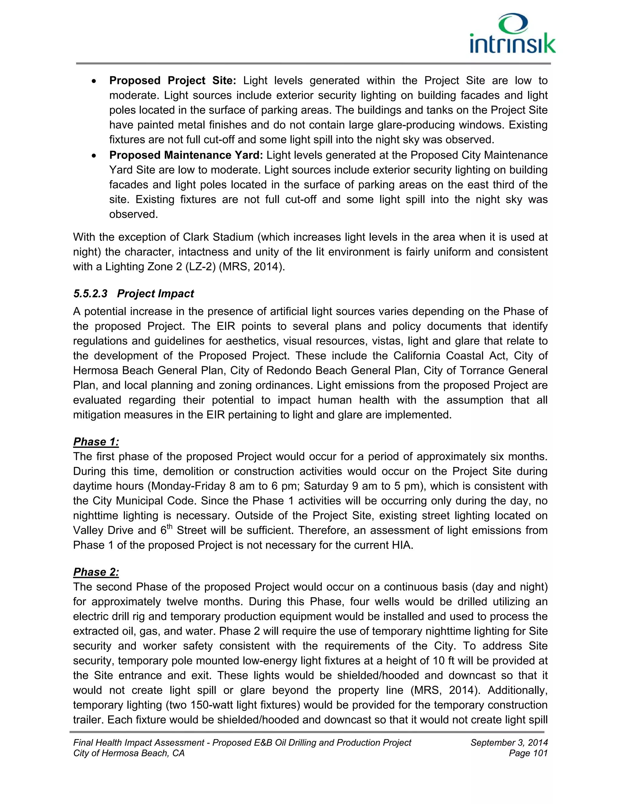  Proposed Project Site: Light levels generated within the Project Site are low to 
moderate. Light sources include exterior security lighting on building facades and light 
poles located in the surface of parking areas. The buildings and tanks on the Project Site 
have painted metal finishes and do not contain large glare-producing windows. Existing 
fixtures are not full cut-off and some light spill into the night sky was observed. 
 Proposed Maintenance Yard: Light levels generated at the Proposed City Maintenance 
Yard Site are low to moderate. Light sources include exterior security lighting on building 
facades and light poles located in the surface of parking areas on the east third of the 
site. Existing fixtures are not full cut-off and some light spill into the night sky was 
observed. 
With the exception of Clark Stadium (which increases light levels in the area when it is used at 
night) the character, intactness and unity of the lit environment is fairly uniform and consistent 
with a Lighting Zone 2 (LZ-2) (MRS, 2014). 
5.5.2.3 Project Impact 
A potential increase in the presence of artificial light sources varies depending on the Phase of 
the proposed Project. The EIR points to several plans and policy documents that identify 
regulations and guidelines for aesthetics, visual resources, vistas, light and glare that relate to 
the development of the Proposed Project. These include the California Coastal Act, City of 
Hermosa Beach General Plan, City of Redondo Beach General Plan, City of Torrance General 
Plan, and local planning and zoning ordinances. Light emissions from the proposed Project are 
evaluated regarding their potential to impact human health with the assumption that all 
mitigation measures in the EIR pertaining to light and glare are implemented. 
Phase 1: 
The first phase of the proposed Project would occur for a period of approximately six months. 
During this time, demolition or construction activities would occur on the Project Site during 
daytime hours (Monday-Friday 8 am to 6 pm; Saturday 9 am to 5 pm), which is consistent with 
the City Municipal Code. Since the Phase 1 activities will be occurring only during the day, no 
nighttime lighting is necessary. Outside of the Project Site, existing street lighting located on 
Valley Drive and 6th Street will be sufficient. Therefore, an assessment of light emissions from 
Phase 1 of the proposed Project is not necessary for the current HIA. 
Phase 2: 
The second Phase of the proposed Project would occur on a continuous basis (day and night) 
for approximately twelve months. During this Phase, four wells would be drilled utilizing an 
electric drill rig and temporary production equipment would be installed and used to process the 
extracted oil, gas, and water. Phase 2 will require the use of temporary nighttime lighting for Site 
security and worker safety consistent with the requirements of the City. To address Site 
security, temporary pole mounted low-energy light fixtures at a height of 10 ft will be provided at 
the Site entrance and exit. These lights would be shielded/hooded and downcast so that it 
would not create light spill or glare beyond the property line (MRS, 2014). Additionally, 
temporary lighting (two 150-watt light fixtures) would be provided for the temporary construction 
trailer. Each fixture would be shielded/hooded and downcast so that it would not create light spill 
Final Health Impact Assessment - Proposed E&B Oil Drilling and Production Project September 3, 2014 
City of Hermosa Beach, CA Page 101 
 