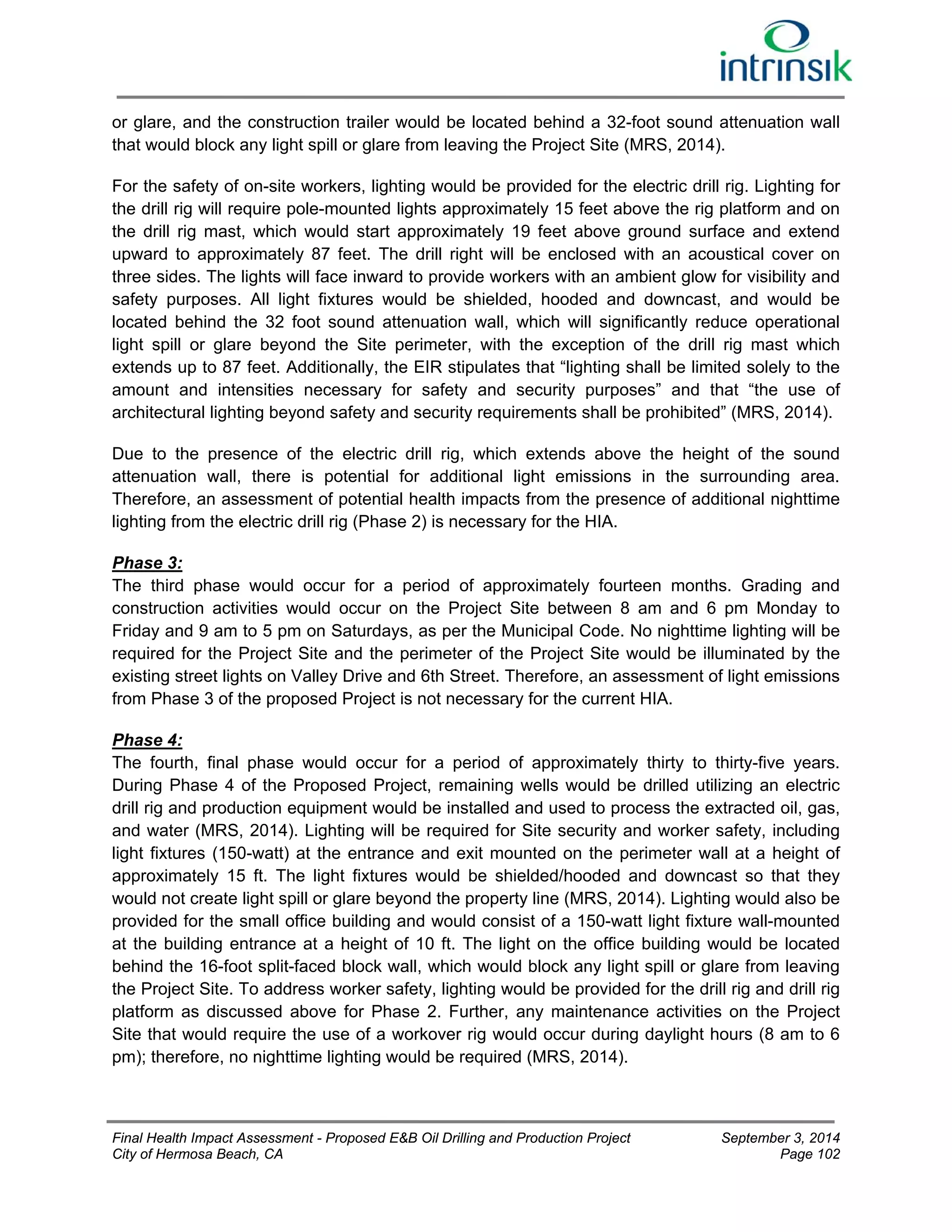 or glare, and the construction trailer would be located behind a 32-foot sound attenuation wall 
that would block any light spill or glare from leaving the Project Site (MRS, 2014). 
For the safety of on-site workers, lighting would be provided for the electric drill rig. Lighting for 
the drill rig will require pole-mounted lights approximately 15 feet above the rig platform and on 
the drill rig mast, which would start approximately 19 feet above ground surface and extend 
upward to approximately 87 feet. The drill right will be enclosed with an acoustical cover on 
three sides. The lights will face inward to provide workers with an ambient glow for visibility and 
safety purposes. All light fixtures would be shielded, hooded and downcast, and would be 
located behind the 32 foot sound attenuation wall, which will significantly reduce operational 
light spill or glare beyond the Site perimeter, with the exception of the drill rig mast which 
extends up to 87 feet. Additionally, the EIR stipulates that “lighting shall be limited solely to the 
amount and intensities necessary for safety and security purposes” and that “the use of 
architectural lighting beyond safety and security requirements shall be prohibited” (MRS, 2014). 
Due to the presence of the electric drill rig, which extends above the height of the sound 
attenuation wall, there is potential for additional light emissions in the surrounding area. 
Therefore, an assessment of potential health impacts from the presence of additional nighttime 
lighting from the electric drill rig (Phase 2) is necessary for the HIA. 
Phase 3: 
The third phase would occur for a period of approximately fourteen months. Grading and 
construction activities would occur on the Project Site between 8 am and 6 pm Monday to 
Friday and 9 am to 5 pm on Saturdays, as per the Municipal Code. No nighttime lighting will be 
required for the Project Site and the perimeter of the Project Site would be illuminated by the 
existing street lights on Valley Drive and 6th Street. Therefore, an assessment of light emissions 
from Phase 3 of the proposed Project is not necessary for the current HIA. 
Phase 4: 
The fourth, final phase would occur for a period of approximately thirty to thirty-five years. 
During Phase 4 of the Proposed Project, remaining wells would be drilled utilizing an electric 
drill rig and production equipment would be installed and used to process the extracted oil, gas, 
and water (MRS, 2014). Lighting will be required for Site security and worker safety, including 
light fixtures (150-watt) at the entrance and exit mounted on the perimeter wall at a height of 
approximately 15 ft. The light fixtures would be shielded/hooded and downcast so that they 
would not create light spill or glare beyond the property line (MRS, 2014). Lighting would also be 
provided for the small office building and would consist of a 150-watt light fixture wall-mounted 
at the building entrance at a height of 10 ft. The light on the office building would be located 
behind the 16-foot split-faced block wall, which would block any light spill or glare from leaving 
the Project Site. To address worker safety, lighting would be provided for the drill rig and drill rig 
platform as discussed above for Phase 2. Further, any maintenance activities on the Project 
Site that would require the use of a workover rig would occur during daylight hours (8 am to 6 
pm); therefore, no nighttime lighting would be required (MRS, 2014). 
Final Health Impact Assessment - Proposed E&B Oil Drilling and Production Project September 3, 2014 
City of Hermosa Beach, CA Page 102 
 