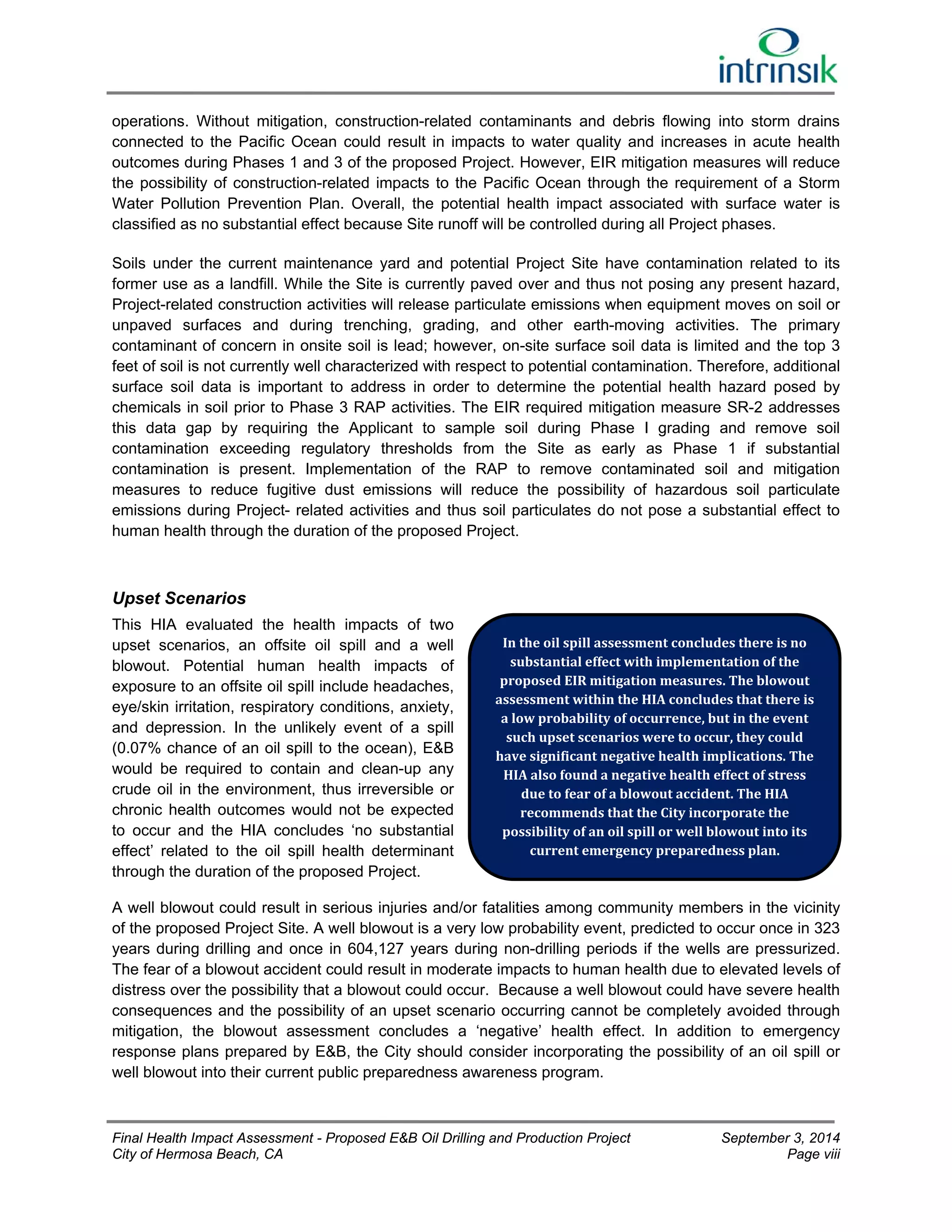 operations. Without mitigation, construction-related contaminants and debris flowing into storm drains 
connected to the Pacific Ocean could result in impacts to water quality and increases in acute health 
outcomes during Phases 1 and 3 of the proposed Project. However, EIR mitigation measures will reduce 
the possibility of construction-related impacts to the Pacific Ocean through the requirement of a Storm 
Water Pollution Prevention Plan. Overall, the potential health impact associated with surface water is 
classified as no substantial effect because Site runoff will be controlled during all Project phases. 
Soils under the current maintenance yard and potential Project Site have contamination related to its 
former use as a landfill. While the Site is currently paved over and thus not posing any present hazard, 
Project-related construction activities will release particulate emissions when equipment moves on soil or 
unpaved surfaces and during trenching, grading, and other earth-moving activities. The primary 
contaminant of concern in onsite soil is lead; however, on-site surface soil data is limited and the top 3 
feet of soil is not currently well characterized with respect to potential contamination. Therefore, additional 
surface soil data is important to address in order to determine the potential health hazard posed by 
chemicals in soil prior to Phase 3 RAP activities. The EIR required mitigation measure SR-2 addresses 
this data gap by requiring the Applicant to sample soil during Phase I grading and remove soil 
contamination exceeding regulatory thresholds from the Site as early as Phase 1 if substantial 
contamination is present. Implementation of the RAP to remove contaminated soil and mitigation 
measures to reduce fugitive dust emissions will reduce the possibility of hazardous soil particulate 
emissions during Project- related activities and thus soil particulates do not pose a substantial effect to 
human health through the duration of the proposed Project. 
Upset Scenarios 
This HIA evaluated the health impacts of two 
upset scenarios, an offsite oil spill and a well 
In the oil spill assessment concludes there is no 
blowout. Potential human health impacts of 
substantial effect with implementation of the 
exposure to an offsite oil spill include headaches, 
proposed EIR mitigation measures. The blowout 
eye/skin irritation, respiratory conditions, anxiety, 
assessment within the HIA concludes that there is 
and depression. In the unlikely event of a spill 
a low probability of occurrence, but in the event 
such upset scenarios were to occur, they could 
(0.07% chance of an oil spill to the ocean), E&B 
have significant negative health implications. The 
would be required to contain and clean-up any 
HIA also found a negative health effect of stress 
crude oil in the environment, thus irreversible or 
due to fear of a blowout accident. The HIA 
chronic health outcomes would not be expected 
recommends that the City incorporate the 
to occur and the HIA concludes ‘no substantial 
possibility of an oil spill or well blowout into its 
effect’ related to the oil spill health determinant 
current emergency preparedness plan. 
through the duration of the proposed Project. 
A well blowout could result in serious injuries and/or fatalities among community members in the vicinity 
of the proposed Project Site. A well blowout is a very low probability event, predicted to occur once in 323 
years during drilling and once in 604,127 years during non-drilling periods if the wells are pressurized. 
The fear of a blowout accident could result in moderate impacts to human health due to elevated levels of 
distress over the possibility that a blowout could occur. Because a well blowout could have severe health 
consequences and the possibility of an upset scenario occurring cannot be completely avoided through 
mitigation, the blowout assessment concludes a ‘negative’ health effect. In addition to emergency 
response plans prepared by E&B, the City should consider incorporating the possibility of an oil spill or 
well blowout into their current public preparedness awareness program. 
Final Health Impact Assessment - Proposed E&B Oil Drilling and Production Project September 3, 2014 
City of Hermosa Beach, CA Page viii 
 