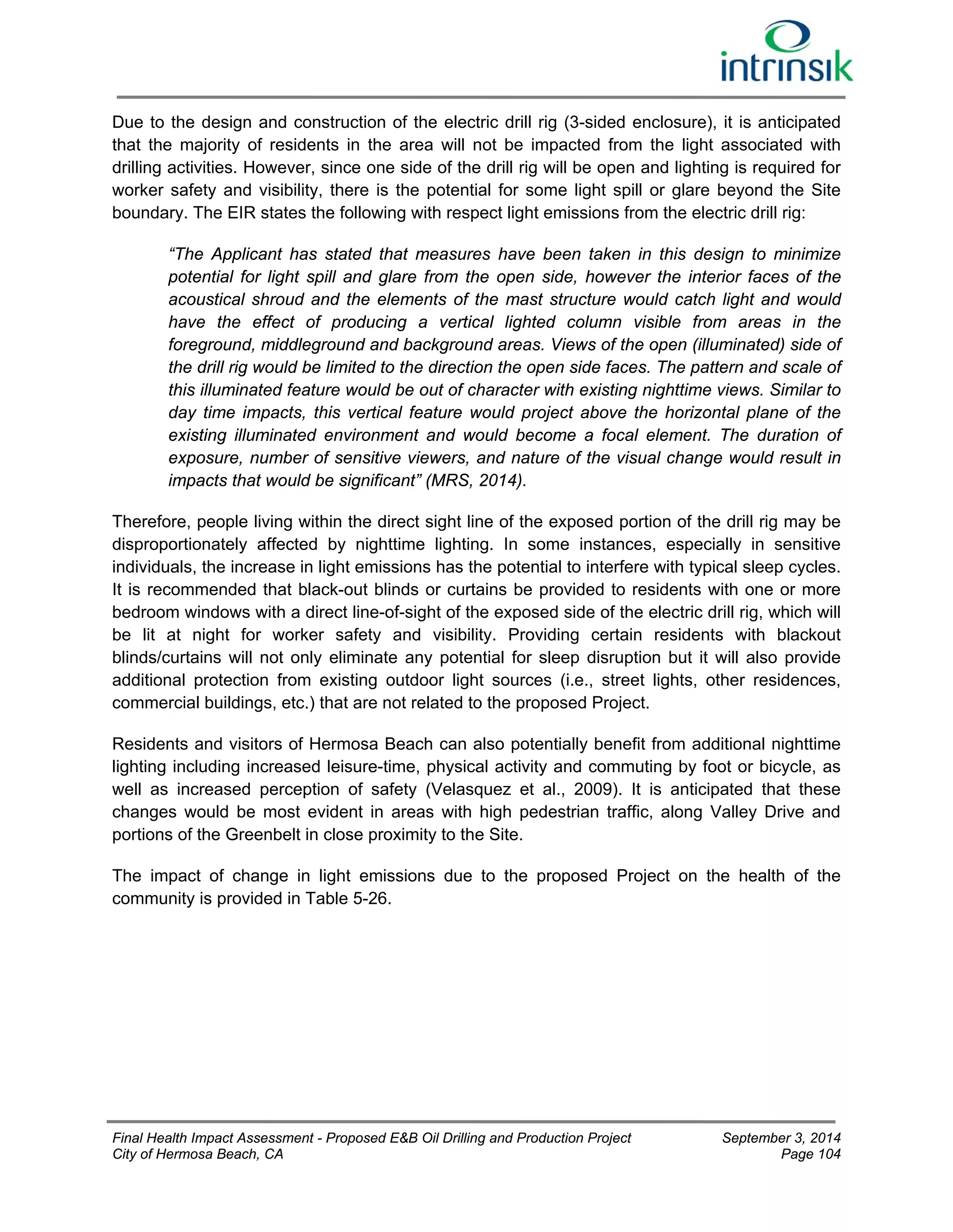 Due to the design and construction of the electric drill rig (3-sided enclosure), it is anticipated 
that the majority of residents in the area will not be impacted from the light associated with 
drilling activities. However, since one side of the drill rig will be open and lighting is required for 
worker safety and visibility, there is the potential for some light spill or glare beyond the Site 
boundary. The EIR states the following with respect light emissions from the electric drill rig: 
“The Applicant has stated that measures have been taken in this design to minimize 
potential for light spill and glare from the open side, however the interior faces of the 
acoustical shroud and the elements of the mast structure would catch light and would 
have the effect of producing a vertical lighted column visible from areas in the 
foreground, middleground and background areas. Views of the open (illuminated) side of 
the drill rig would be limited to the direction the open side faces. The pattern and scale of 
this illuminated feature would be out of character with existing nighttime views. Similar to 
day time impacts, this vertical feature would project above the horizontal plane of the 
existing illuminated environment and would become a focal element. The duration of 
exposure, number of sensitive viewers, and nature of the visual change would result in 
impacts that would be significant” (MRS, 2014). 
Therefore, people living within the direct sight line of the exposed portion of the drill rig may be 
disproportionately affected by nighttime lighting. In some instances, especially in sensitive 
individuals, the increase in light emissions has the potential to interfere with typical sleep cycles. 
It is recommended that black-out blinds or curtains be provided to residents with one or more 
bedroom windows with a direct line-of-sight of the exposed side of the electric drill rig, which will 
be lit at night for worker safety and visibility. Providing certain residents with blackout 
blinds/curtains will not only eliminate any potential for sleep disruption but it will also provide 
additional protection from existing outdoor light sources (i.e., street lights, other residences, 
commercial buildings, etc.) that are not related to the proposed Project. 
Residents and visitors of Hermosa Beach can also potentially benefit from additional nighttime 
lighting including increased leisure-time, physical activity and commuting by foot or bicycle, as 
well as increased perception of safety (Velasquez et al., 2009). It is anticipated that these 
changes would be most evident in areas with high pedestrian traffic, along Valley Drive and 
portions of the Greenbelt in close proximity to the Site. 
The impact of change in light emissions due to the proposed Project on the health of the 
community is provided in Table 5-26. 
Final Health Impact Assessment - Proposed E&B Oil Drilling and Production Project September 3, 2014 
City of Hermosa Beach, CA Page 104 
 