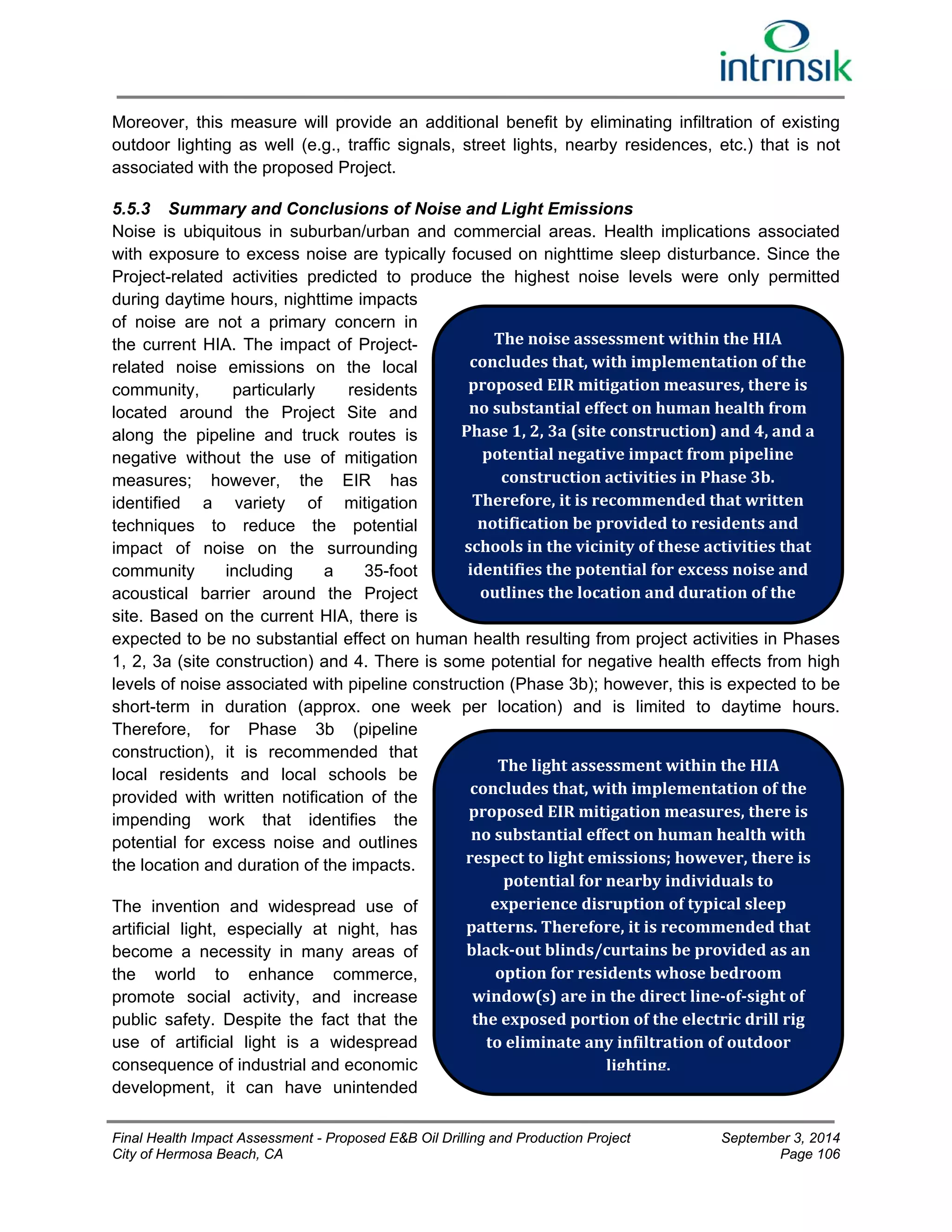 Moreover, this measure will provide an additional benefit by eliminating infiltration of existing 
outdoor lighting as well (e.g., traffic signals, street lights, nearby residences, etc.) that is not 
associated with the proposed Project. 
5.5.3 Summary and Conclusions of Noise and Light Emissions 
Noise is ubiquitous in suburban/urban and commercial areas. Health implications associated 
with exposure to excess noise are typically focused on nighttime sleep disturbance. Since the 
Project-related activities predicted to produce the highest noise levels were only permitted 
during daytime hours, nighttime impacts 
of noise are not a primary concern in 
the current HIA. The impact of Project-related 
noise emissions on the local 
The noise assessment within the HIA 
concludes that, with implementation of the 
proposed EIR mitigation measures, there is 
no substantial effect on human health from 
Phase 1, 2, 3a (site construction) and 4, and a 
potential negative impact from pipeline 
community, particularly residents 
located around the Project Site and 
along the pipeline and truck routes is 
negative without the use of mitigation 
measures; however, the EIR has 
construction activities in Phase 3b. 
identified a variety of mitigation 
Therefore, it is recommended that written 
techniques to reduce the potential 
notification be provided to residents and 
impact of noise on the surrounding 
schools in the vicinity of these activities that 
community including a 35-foot 
identifies the potential for excess noise and 
acoustical barrier around the Project 
outlines the location and duration of the 
site. Based on the current HIA, there is 
expected to be no substantial effect on human health resulting from project activities in Phases 
1, 2, 3a (site construction) and 4. There is some potential for negative health effects from high 
levels of noise associated with pipeline construction (Phase 3b); however, this is expected to be 
short-term in duration (approx. one week per location) and is limited to daytime hours. 
Therefore, for Phase 3b (pipeline 
construction), it is recommended that 
local residents and local schools be 
The light assessment within the HIA 
provided with written notification of the 
concludes that, with implementation of the 
impending work that identifies the 
proposed EIR mitigation measures, there is 
potential for excess noise and outlines 
no substantial effect on human health with 
the location and duration of the impacts. 
respect to light emissions; however, there is 
potential for nearby individuals to 
The invention and widespread use of 
experience disruption of typical sleep 
artificial light, especially at night, has 
patterns. Therefore, it is recommended that 
become a necessity in many areas of 
black‐out blinds/curtains be provided as an 
the world to enhance commerce, 
option for residents whose bedroom 
promote social activity, and increase 
window(s) are in the direct line‐of‐sight of 
public safety. Despite the fact that the 
the exposed portion of the electric drill rig 
use of artificial light is a widespread 
to eliminate any infiltration of outdoor 
consequence of industrial and economic 
lighting. 
development, it can have unintended 
Final Health Impact Assessment - Proposed E&B Oil Drilling and Production Project September 3, 2014 
City of Hermosa Beach, CA Page 106 
 