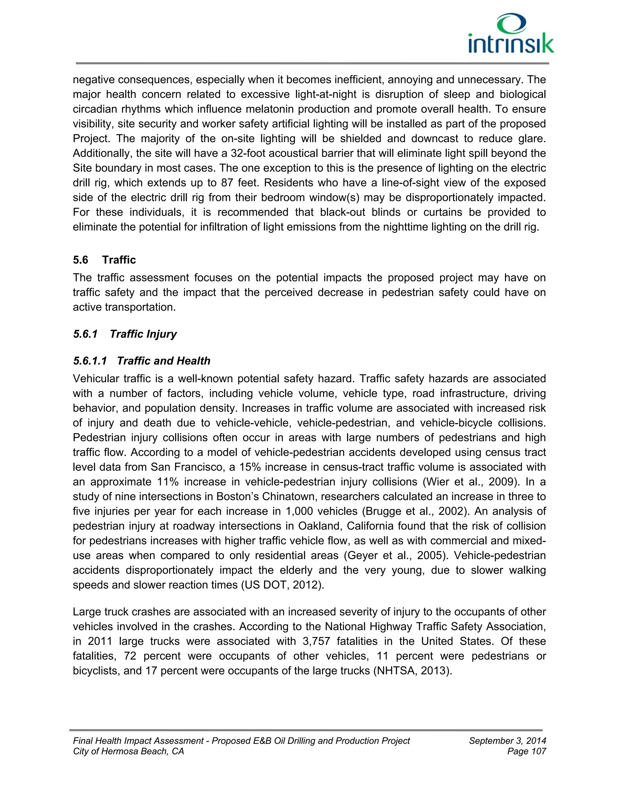 negative consequences, especially when it becomes inefficient, annoying and unnecessary. The 
major health concern related to excessive light-at-night is disruption of sleep and biological 
circadian rhythms which influence melatonin production and promote overall health. To ensure 
visibility, site security and worker safety artificial lighting will be installed as part of the proposed 
Project. The majority of the on-site lighting will be shielded and downcast to reduce glare. 
Additionally, the site will have a 32-foot acoustical barrier that will eliminate light spill beyond the 
Site boundary in most cases. The one exception to this is the presence of lighting on the electric 
drill rig, which extends up to 87 feet. Residents who have a line-of-sight view of the exposed 
side of the electric drill rig from their bedroom window(s) may be disproportionately impacted. 
For these individuals, it is recommended that black-out blinds or curtains be provided to 
eliminate the potential for infiltration of light emissions from the nighttime lighting on the drill rig. 
5.6 Traffic 
The traffic assessment focuses on the potential impacts the proposed project may have on 
traffic safety and the impact that the perceived decrease in pedestrian safety could have on 
active transportation. 
5.6.1 Traffic Injury 
5.6.1.1 Traffic and Health 
Vehicular traffic is a well-known potential safety hazard. Traffic safety hazards are associated 
with a number of factors, including vehicle volume, vehicle type, road infrastructure, driving 
behavior, and population density. Increases in traffic volume are associated with increased risk 
of injury and death due to vehicle-vehicle, vehicle-pedestrian, and vehicle-bicycle collisions. 
Pedestrian injury collisions often occur in areas with large numbers of pedestrians and high 
traffic flow. According to a model of vehicle-pedestrian accidents developed using census tract 
level data from San Francisco, a 15% increase in census-tract traffic volume is associated with 
an approximate 11% increase in vehicle-pedestrian injury collisions (Wier et al., 2009). In a 
study of nine intersections in Boston’s Chinatown, researchers calculated an increase in three to 
five injuries per year for each increase in 1,000 vehicles (Brugge et al., 2002). An analysis of 
pedestrian injury at roadway intersections in Oakland, California found that the risk of collision 
for pedestrians increases with higher traffic vehicle flow, as well as with commercial and mixed-use 
areas when compared to only residential areas (Geyer et al., 2005). Vehicle-pedestrian 
accidents disproportionately impact the elderly and the very young, due to slower walking 
speeds and slower reaction times (US DOT, 2012). 
Large truck crashes are associated with an increased severity of injury to the occupants of other 
vehicles involved in the crashes. According to the National Highway Traffic Safety Association, 
in 2011 large trucks were associated with 3,757 fatalities in the United States. Of these 
fatalities, 72 percent were occupants of other vehicles, 11 percent were pedestrians or 
bicyclists, and 17 percent were occupants of the large trucks (NHTSA, 2013). 
Final Health Impact Assessment - Proposed E&B Oil Drilling and Production Project September 3, 2014 
City of Hermosa Beach, CA Page 107 
 