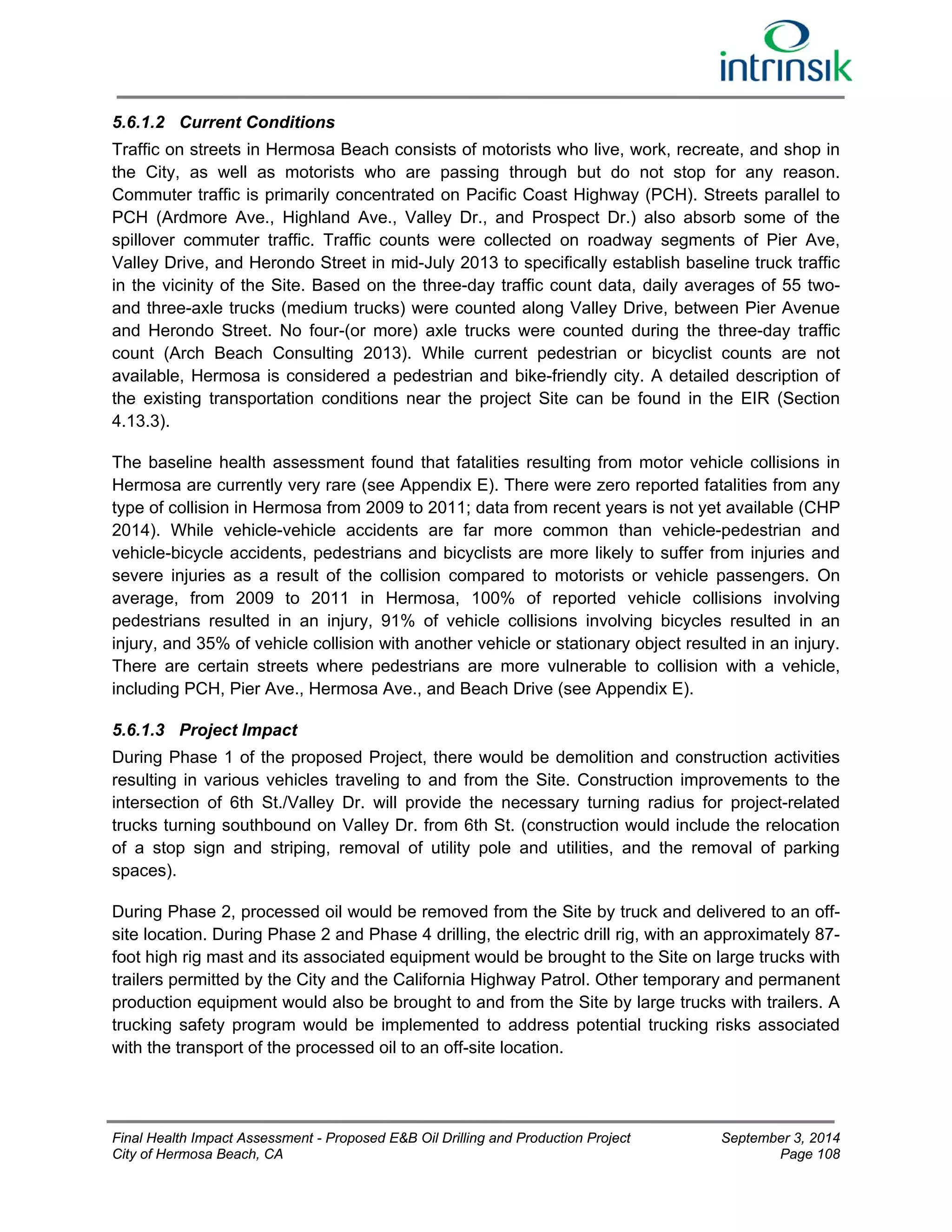 5.6.1.2 Current Conditions 
Traffic on streets in Hermosa Beach consists of motorists who live, work, recreate, and shop in 
the City, as well as motorists who are passing through but do not stop for any reason. 
Commuter traffic is primarily concentrated on Pacific Coast Highway (PCH). Streets parallel to 
PCH (Ardmore Ave., Highland Ave., Valley Dr., and Prospect Dr.) also absorb some of the 
spillover commuter traffic. Traffic counts were collected on roadway segments of Pier Ave, 
Valley Drive, and Herondo Street in mid-July 2013 to specifically establish baseline truck traffic 
in the vicinity of the Site. Based on the three-day traffic count data, daily averages of 55 two-and 
three-axle trucks (medium trucks) were counted along Valley Drive, between Pier Avenue 
and Herondo Street. No four-(or more) axle trucks were counted during the three-day traffic 
count (Arch Beach Consulting 2013). While current pedestrian or bicyclist counts are not 
available, Hermosa is considered a pedestrian and bike-friendly city. A detailed description of 
the existing transportation conditions near the project Site can be found in the EIR (Section 
4.13.3). 
The baseline health assessment found that fatalities resulting from motor vehicle collisions in 
Hermosa are currently very rare (see Appendix E). There were zero reported fatalities from any 
type of collision in Hermosa from 2009 to 2011; data from recent years is not yet available (CHP 
2014). While vehicle-vehicle accidents are far more common than vehicle-pedestrian and 
vehicle-bicycle accidents, pedestrians and bicyclists are more likely to suffer from injuries and 
severe injuries as a result of the collision compared to motorists or vehicle passengers. On 
average, from 2009 to 2011 in Hermosa, 100% of reported vehicle collisions involving 
pedestrians resulted in an injury, 91% of vehicle collisions involving bicycles resulted in an 
injury, and 35% of vehicle collision with another vehicle or stationary object resulted in an injury. 
There are certain streets where pedestrians are more vulnerable to collision with a vehicle, 
including PCH, Pier Ave., Hermosa Ave., and Beach Drive (see Appendix E). 
5.6.1.3 Project Impact 
During Phase 1 of the proposed Project, there would be demolition and construction activities 
resulting in various vehicles traveling to and from the Site. Construction improvements to the 
intersection of 6th St./Valley Dr. will provide the necessary turning radius for project-related 
trucks turning southbound on Valley Dr. from 6th St. (construction would include the relocation 
of a stop sign and striping, removal of utility pole and utilities, and the removal of parking 
spaces). 
During Phase 2, processed oil would be removed from the Site by truck and delivered to an off-site 
location. During Phase 2 and Phase 4 drilling, the electric drill rig, with an approximately 87- 
foot high rig mast and its associated equipment would be brought to the Site on large trucks with 
trailers permitted by the City and the California Highway Patrol. Other temporary and permanent 
production equipment would also be brought to and from the Site by large trucks with trailers. A 
trucking safety program would be implemented to address potential trucking risks associated 
with the transport of the processed oil to an off-site location. 
Final Health Impact Assessment - Proposed E&B Oil Drilling and Production Project September 3, 2014 
City of Hermosa Beach, CA Page 108 
 