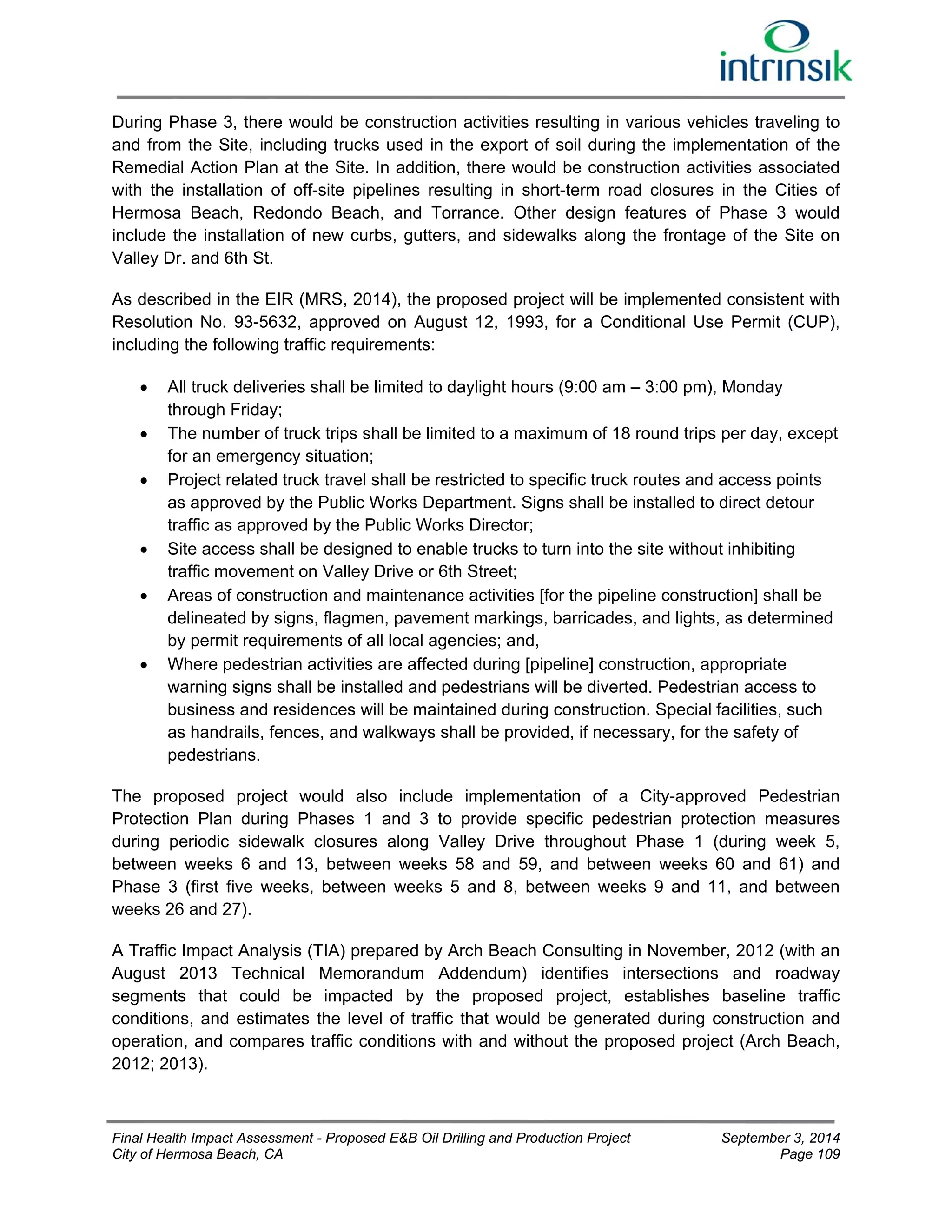 During Phase 3, there would be construction activities resulting in various vehicles traveling to 
and from the Site, including trucks used in the export of soil during the implementation of the 
Remedial Action Plan at the Site. In addition, there would be construction activities associated 
with the installation of off-site pipelines resulting in short-term road closures in the Cities of 
Hermosa Beach, Redondo Beach, and Torrance. Other design features of Phase 3 would 
include the installation of new curbs, gutters, and sidewalks along the frontage of the Site on 
Valley Dr. and 6th St. 
As described in the EIR (MRS, 2014), the proposed project will be implemented consistent with 
Resolution No. 93-5632, approved on August 12, 1993, for a Conditional Use Permit (CUP), 
including the following traffic requirements: 
 All truck deliveries shall be limited to daylight hours (9:00 am – 3:00 pm), Monday 
through Friday; 
 The number of truck trips shall be limited to a maximum of 18 round trips per day, except 
for an emergency situation; 
 Project related truck travel shall be restricted to specific truck routes and access points 
as approved by the Public Works Department. Signs shall be installed to direct detour 
traffic as approved by the Public Works Director; 
 Site access shall be designed to enable trucks to turn into the site without inhibiting 
traffic movement on Valley Drive or 6th Street; 
 Areas of construction and maintenance activities [for the pipeline construction] shall be 
delineated by signs, flagmen, pavement markings, barricades, and lights, as determined 
by permit requirements of all local agencies; and, 
 Where pedestrian activities are affected during [pipeline] construction, appropriate 
warning signs shall be installed and pedestrians will be diverted. Pedestrian access to 
business and residences will be maintained during construction. Special facilities, such 
as handrails, fences, and walkways shall be provided, if necessary, for the safety of 
pedestrians. 
The proposed project would also include implementation of a City-approved Pedestrian 
Protection Plan during Phases 1 and 3 to provide specific pedestrian protection measures 
during periodic sidewalk closures along Valley Drive throughout Phase 1 (during week 5, 
between weeks 6 and 13, between weeks 58 and 59, and between weeks 60 and 61) and 
Phase 3 (first five weeks, between weeks 5 and 8, between weeks 9 and 11, and between 
weeks 26 and 27). 
A Traffic Impact Analysis (TIA) prepared by Arch Beach Consulting in November, 2012 (with an 
August 2013 Technical Memorandum Addendum) identifies intersections and roadway 
segments that could be impacted by the proposed project, establishes baseline traffic 
conditions, and estimates the level of traffic that would be generated during construction and 
operation, and compares traffic conditions with and without the proposed project (Arch Beach, 
2012; 2013). 
Final Health Impact Assessment - Proposed E&B Oil Drilling and Production Project September 3, 2014 
City of Hermosa Beach, CA Page 109 
 
