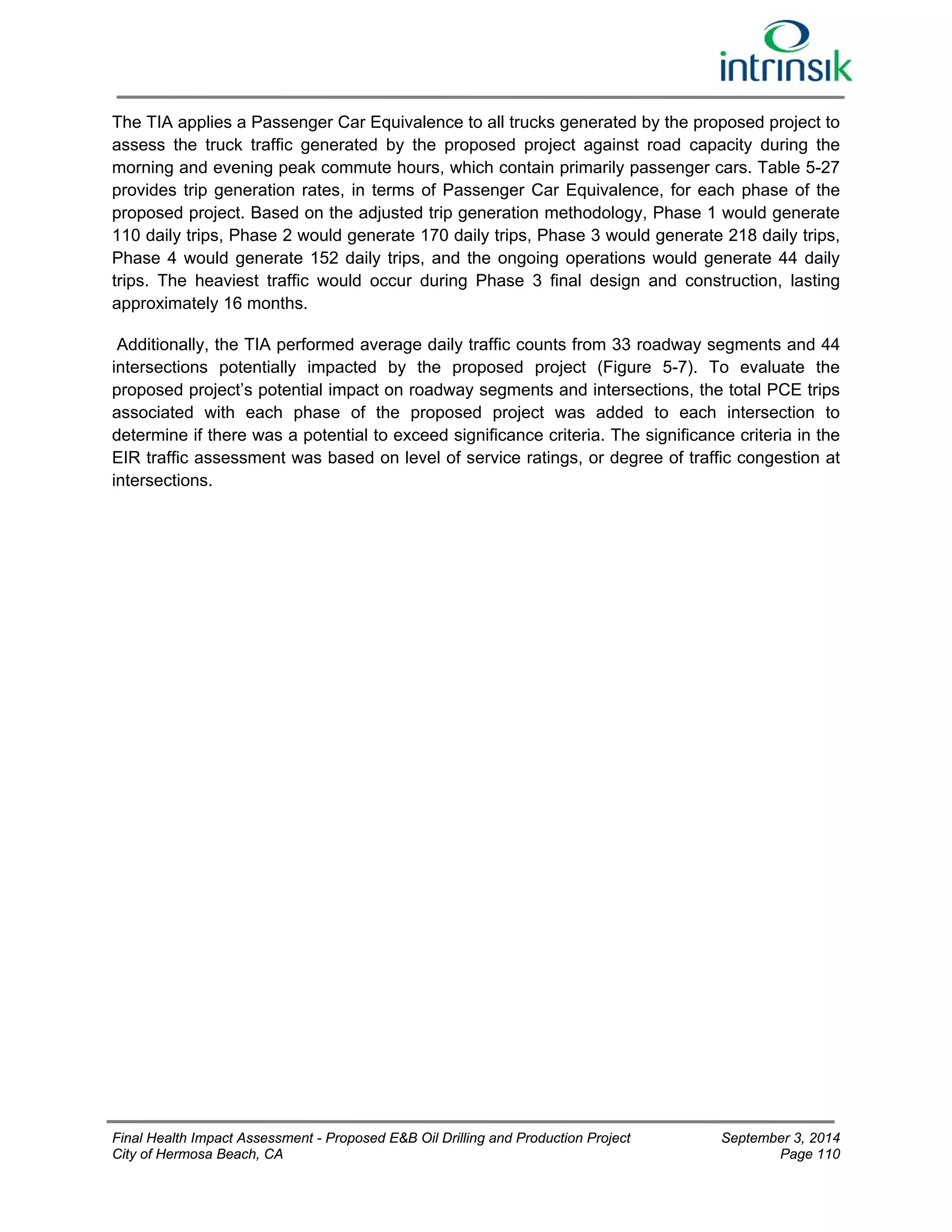 The TIA applies a Passenger Car Equivalence to all trucks generated by the proposed project to 
assess the truck traffic generated by the proposed project against road capacity during the 
morning and evening peak commute hours, which contain primarily passenger cars. Table 5-27 
provides trip generation rates, in terms of Passenger Car Equivalence, for each phase of the 
proposed project. Based on the adjusted trip generation methodology, Phase 1 would generate 
110 daily trips, Phase 2 would generate 170 daily trips, Phase 3 would generate 218 daily trips, 
Phase 4 would generate 152 daily trips, and the ongoing operations would generate 44 daily 
trips. The heaviest traffic would occur during Phase 3 final design and construction, lasting 
approximately 16 months. 
Additionally, the TIA performed average daily traffic counts from 33 roadway segments and 44 
intersections potentially impacted by the proposed project (Figure 5-7). To evaluate the 
proposed project’s potential impact on roadway segments and intersections, the total PCE trips 
associated with each phase of the proposed project was added to each intersection to 
determine if there was a potential to exceed significance criteria. The significance criteria in the 
EIR traffic assessment was based on level of service ratings, or degree of traffic congestion at 
intersections. 
Final Health Impact Assessment - Proposed E&B Oil Drilling and Production Project September 3, 2014 
City of Hermosa Beach, CA Page 110 
 