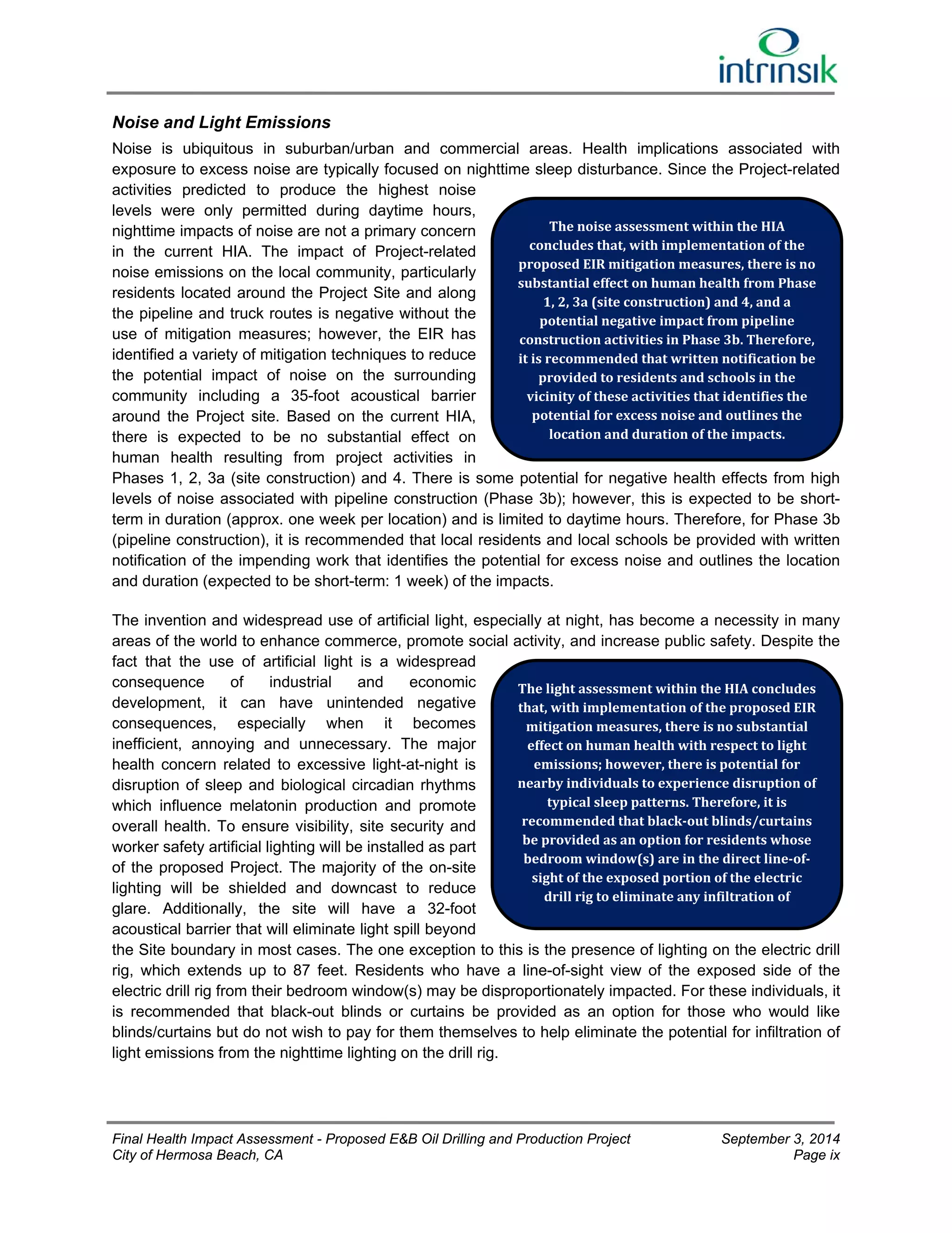 Noise and Light Emissions 
Noise is ubiquitous in suburban/urban and commercial areas. Health implications associated with 
exposure to excess noise are typically focused on nighttime sleep disturbance. Since the Project-related 
activities predicted to produce the highest noise 
levels were only permitted during daytime hours, 
nighttime impacts of noise are not a primary concern 
The noise assessment within the HIA 
in the current HIA. The impact of Project-related 
concludes that, with implementation of the 
noise emissions on the local community, particularly 
proposed EIR mitigation measures, there is no 
residents located around the Project Site and along 
substantial effect on human health from Phase 
1, 2, 3a (site construction) and 4, and a 
the pipeline and truck routes is negative without the 
potential negative impact from pipeline 
use of mitigation measures; however, the EIR has 
construction activities in Phase 3b. Therefore, 
identified a variety of mitigation techniques to reduce 
it is recommended that written notification be 
the potential impact of noise on the surrounding 
provided to residents and schools in the 
community including a 35-foot acoustical barrier 
vicinity of these activities that identifies the 
around the Project site. Based on the current HIA, 
potential for excess noise and outlines the 
there is expected to be no substantial effect on 
location and duration of the impacts. 
human health resulting from project activities in 
Phases 1, 2, 3a (site construction) and 4. There is some potential for negative health effects from high 
levels of noise associated with pipeline construction (Phase 3b); however, this is expected to be short-term 
in duration (approx. one week per location) and is limited to daytime hours. Therefore, for Phase 3b 
(pipeline construction), it is recommended that local residents and local schools be provided with written 
notification of the impending work that identifies the potential for excess noise and outlines the location 
and duration (expected to be short-term: 1 week) of the impacts. 
The invention and widespread use of artificial light, especially at night, has become a necessity in many 
areas of the world to enhance commerce, promote social activity, and increase public safety. Despite the 
fact that the use of artificial light is a widespread 
consequence of industrial and economic 
The light assessment within the HIA concludes 
development, it can have unintended negative 
that, with implementation of the proposed EIR 
consequences, especially when it becomes 
mitigation measures, there is no substantial 
inefficient, annoying and unnecessary. The major 
effect on human health with respect to light 
health concern related to excessive light-at-night is 
emissions; however, there is potential for 
disruption of sleep and biological circadian rhythms 
nearby individuals to experience disruption of 
which influence melatonin production and promote 
typical sleep patterns. Therefore, it is 
overall health. To ensure visibility, site security and 
recommended that black‐out blinds/curtains 
worker safety artificial lighting will be installed as part 
be provided as an option for residents whose 
of the proposed Project. The majority of the on-site 
bedroom window(s) are in the direct line‐of‐sight 
of the exposed portion of the electric 
lighting will be shielded and downcast to reduce 
drill rig to eliminate any infiltration of 
glare. Additionally, the site will have a 32-foot 
acoustical barrier that will eliminate light spill beyond 
the Site boundary in most cases. The one exception to this is the presence of lighting on the electric drill 
rig, which extends up to 87 feet. Residents who have a line-of-sight view of the exposed side of the 
electric drill rig from their bedroom window(s) may be disproportionately impacted. For these individuals, it 
is recommended that black-out blinds or curtains be provided as an option for those who would like 
blinds/curtains but do not wish to pay for them themselves to help eliminate the potential for infiltration of 
light emissions from the nighttime lighting on the drill rig. 
Final Health Impact Assessment - Proposed E&B Oil Drilling and Production Project September 3, 2014 
City of Hermosa Beach, CA Page ix 
 