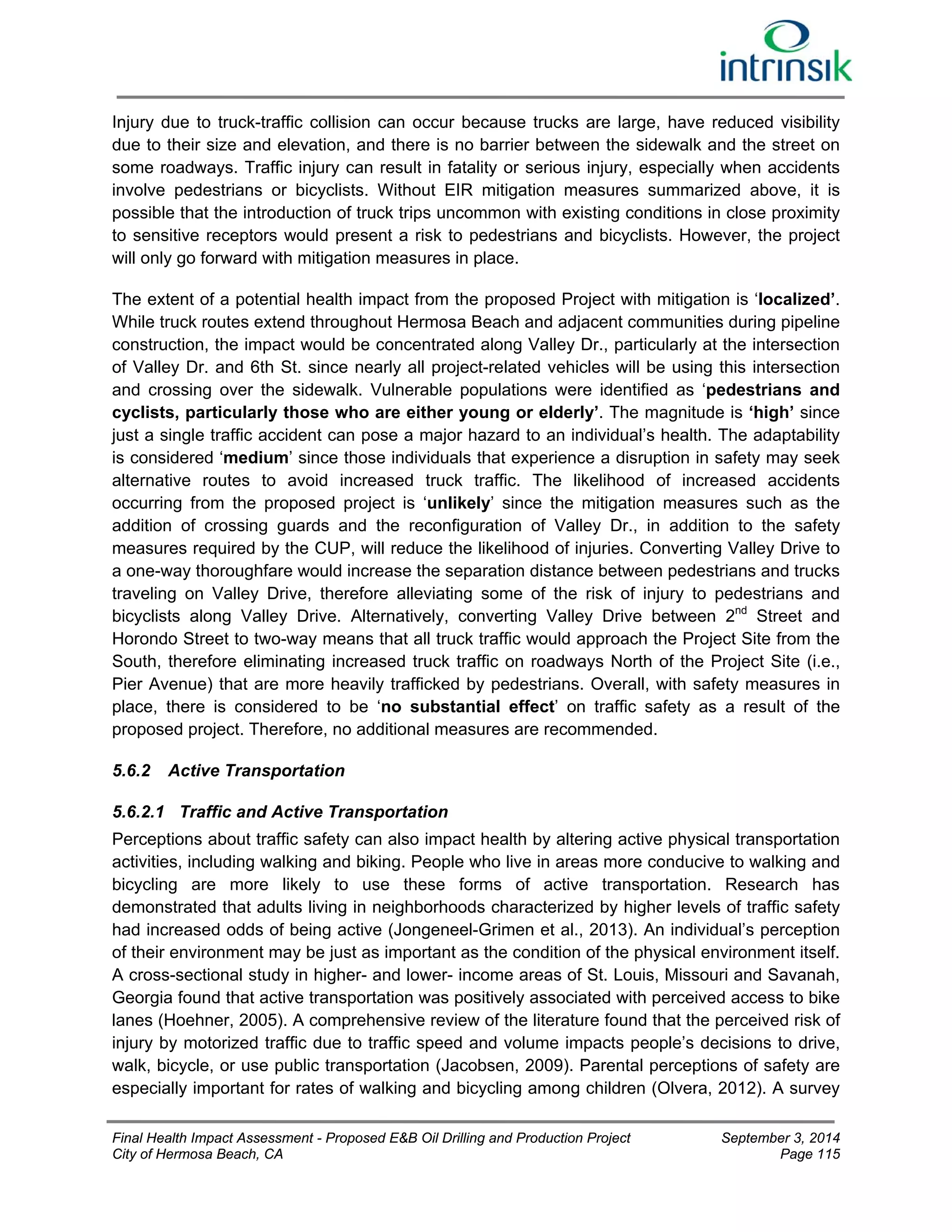 Injury due to truck-traffic collision can occur because trucks are large, have reduced visibility 
due to their size and elevation, and there is no barrier between the sidewalk and the street on 
some roadways. Traffic injury can result in fatality or serious injury, especially when accidents 
involve pedestrians or bicyclists. Without EIR mitigation measures summarized above, it is 
possible that the introduction of truck trips uncommon with existing conditions in close proximity 
to sensitive receptors would present a risk to pedestrians and bicyclists. However, the project 
will only go forward with mitigation measures in place. 
The extent of a potential health impact from the proposed Project with mitigation is ‘localized’. 
While truck routes extend throughout Hermosa Beach and adjacent communities during pipeline 
construction, the impact would be concentrated along Valley Dr., particularly at the intersection 
of Valley Dr. and 6th St. since nearly all project-related vehicles will be using this intersection 
and crossing over the sidewalk. Vulnerable populations were identified as ‘pedestrians and 
cyclists, particularly those who are either young or elderly’. The magnitude is ‘high’ since 
just a single traffic accident can pose a major hazard to an individual’s health. The adaptability 
is considered ‘medium’ since those individuals that experience a disruption in safety may seek 
alternative routes to avoid increased truck traffic. The likelihood of increased accidents 
occurring from the proposed project is ‘unlikely’ since the mitigation measures such as the 
addition of crossing guards and the reconfiguration of Valley Dr., in addition to the safety 
measures required by the CUP, will reduce the likelihood of injuries. Converting Valley Drive to 
a one-way thoroughfare would increase the separation distance between pedestrians and trucks 
traveling on Valley Drive, therefore alleviating some of the risk of injury to pedestrians and 
bicyclists along Valley Drive. Alternatively, converting Valley Drive between 2nd Street and 
Horondo Street to two-way means that all truck traffic would approach the Project Site from the 
South, therefore eliminating increased truck traffic on roadways North of the Project Site (i.e., 
Pier Avenue) that are more heavily trafficked by pedestrians. Overall, with safety measures in 
place, there is considered to be ‘no substantial effect’ on traffic safety as a result of the 
proposed project. Therefore, no additional measures are recommended. 
5.6.2 Active Transportation 
5.6.2.1 Traffic and Active Transportation 
Perceptions about traffic safety can also impact health by altering active physical transportation 
activities, including walking and biking. People who live in areas more conducive to walking and 
bicycling are more likely to use these forms of active transportation. Research has 
demonstrated that adults living in neighborhoods characterized by higher levels of traffic safety 
had increased odds of being active (Jongeneel-Grimen et al., 2013). An individual’s perception 
of their environment may be just as important as the condition of the physical environment itself. 
A cross-sectional study in higher- and lower- income areas of St. Louis, Missouri and Savanah, 
Georgia found that active transportation was positively associated with perceived access to bike 
lanes (Hoehner, 2005). A comprehensive review of the literature found that the perceived risk of 
injury by motorized traffic due to traffic speed and volume impacts people’s decisions to drive, 
walk, bicycle, or use public transportation (Jacobsen, 2009). Parental perceptions of safety are 
especially important for rates of walking and bicycling among children (Olvera, 2012). A survey 
Final Health Impact Assessment - Proposed E&B Oil Drilling and Production Project September 3, 2014 
City of Hermosa Beach, CA Page 115 
 