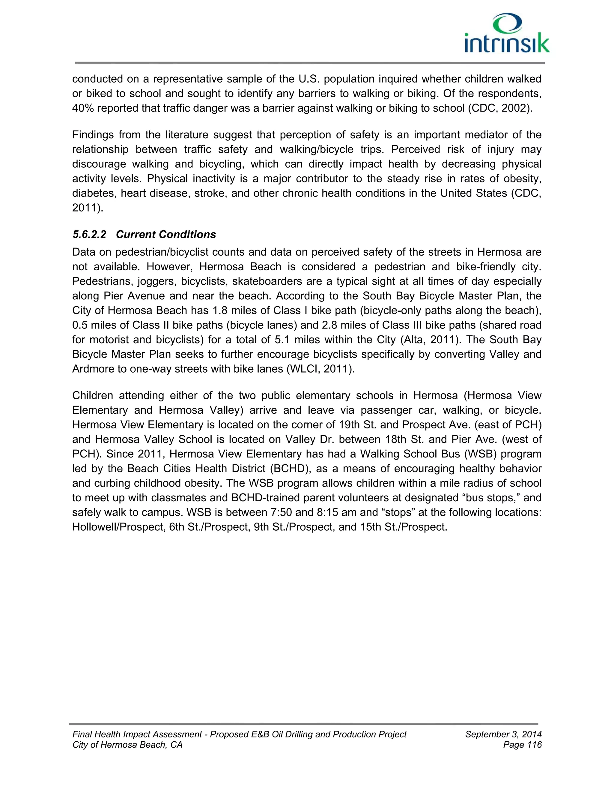 conducted on a representative sample of the U.S. population inquired whether children walked 
or biked to school and sought to identify any barriers to walking or biking. Of the respondents, 
40% reported that traffic danger was a barrier against walking or biking to school (CDC, 2002). 
Findings from the literature suggest that perception of safety is an important mediator of the 
relationship between traffic safety and walking/bicycle trips. Perceived risk of injury may 
discourage walking and bicycling, which can directly impact health by decreasing physical 
activity levels. Physical inactivity is a major contributor to the steady rise in rates of obesity, 
diabetes, heart disease, stroke, and other chronic health conditions in the United States (CDC, 
2011). 
5.6.2.2 Current Conditions 
Data on pedestrian/bicyclist counts and data on perceived safety of the streets in Hermosa are 
not available. However, Hermosa Beach is considered a pedestrian and bike-friendly city. 
Pedestrians, joggers, bicyclists, skateboarders are a typical sight at all times of day especially 
along Pier Avenue and near the beach. According to the South Bay Bicycle Master Plan, the 
City of Hermosa Beach has 1.8 miles of Class I bike path (bicycle-only paths along the beach), 
0.5 miles of Class II bike paths (bicycle lanes) and 2.8 miles of Class III bike paths (shared road 
for motorist and bicyclists) for a total of 5.1 miles within the City (Alta, 2011). The South Bay 
Bicycle Master Plan seeks to further encourage bicyclists specifically by converting Valley and 
Ardmore to one-way streets with bike lanes (WLCI, 2011). 
Children attending either of the two public elementary schools in Hermosa (Hermosa View 
Elementary and Hermosa Valley) arrive and leave via passenger car, walking, or bicycle. 
Hermosa View Elementary is located on the corner of 19th St. and Prospect Ave. (east of PCH) 
and Hermosa Valley School is located on Valley Dr. between 18th St. and Pier Ave. (west of 
PCH). Since 2011, Hermosa View Elementary has had a Walking School Bus (WSB) program 
led by the Beach Cities Health District (BCHD), as a means of encouraging healthy behavior 
and curbing childhood obesity. The WSB program allows children within a mile radius of school 
to meet up with classmates and BCHD-trained parent volunteers at designated “bus stops,” and 
safely walk to campus. WSB is between 7:50 and 8:15 am and “stops” at the following locations: 
Hollowell/Prospect, 6th St./Prospect, 9th St./Prospect, and 15th St./Prospect. 
Final Health Impact Assessment - Proposed E&B Oil Drilling and Production Project September 3, 2014 
City of Hermosa Beach, CA Page 116 
 