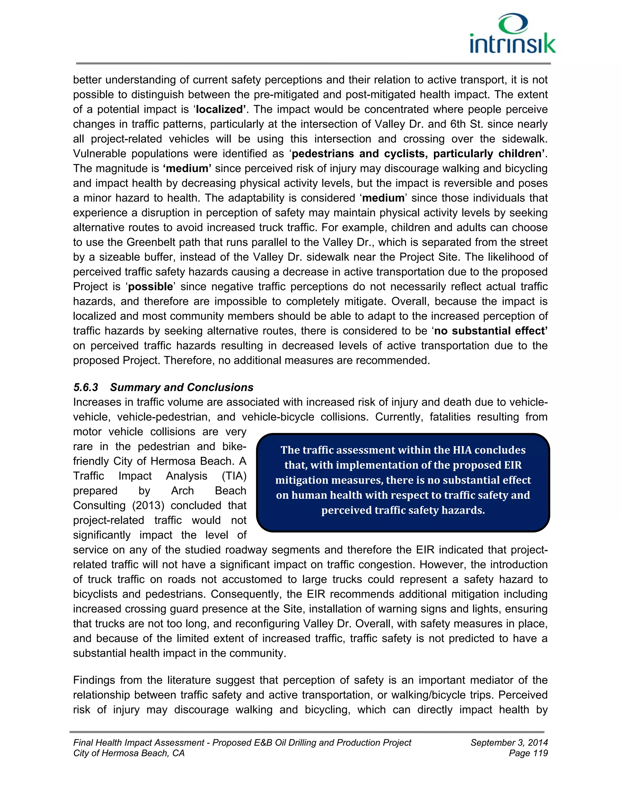 better understanding of current safety perceptions and their relation to active transport, it is not 
possible to distinguish between the pre-mitigated and post-mitigated health impact. The extent 
of a potential impact is ‘localized’. The impact would be concentrated where people perceive 
changes in traffic patterns, particularly at the intersection of Valley Dr. and 6th St. since nearly 
all project-related vehicles will be using this intersection and crossing over the sidewalk. 
Vulnerable populations were identified as ‘pedestrians and cyclists, particularly children’. 
The magnitude is ‘medium’ since perceived risk of injury may discourage walking and bicycling 
and impact health by decreasing physical activity levels, but the impact is reversible and poses 
a minor hazard to health. The adaptability is considered ‘medium’ since those individuals that 
experience a disruption in perception of safety may maintain physical activity levels by seeking 
alternative routes to avoid increased truck traffic. For example, children and adults can choose 
to use the Greenbelt path that runs parallel to the Valley Dr., which is separated from the street 
by a sizeable buffer, instead of the Valley Dr. sidewalk near the Project Site. The likelihood of 
perceived traffic safety hazards causing a decrease in active transportation due to the proposed 
Project is ‘possible’ since negative traffic perceptions do not necessarily reflect actual traffic 
hazards, and therefore are impossible to completely mitigate. Overall, because the impact is 
localized and most community members should be able to adapt to the increased perception of 
traffic hazards by seeking alternative routes, there is considered to be ‘no substantial effect’ 
on perceived traffic hazards resulting in decreased levels of active transportation due to the 
proposed Project. Therefore, no additional measures are recommended. 
5.6.3 Summary and Conclusions 
Increases in traffic volume are associated with increased risk of injury and death due to vehicle-vehicle, 
vehicle-pedestrian, and vehicle-bicycle collisions. Currently, fatalities resulting from 
motor vehicle collisions are very 
rare in the pedestrian and bike-friendly 
City of Hermosa Beach. A 
The traffic assessment within the HIA concludes 
that, with implementation of the proposed EIR 
mitigation measures, there is no substantial effect 
on human health with respect to traffic safety and 
Traffic Impact Analysis (TIA) 
prepared by Arch Beach 
Consulting (2013) concluded that 
perceived traffic safety hazards. 
project-related traffic would not 
significantly impact the level of 
service on any of the studied roadway segments and therefore the EIR indicated that project-related 
traffic will not have a significant impact on traffic congestion. However, the introduction 
of truck traffic on roads not accustomed to large trucks could represent a safety hazard to 
bicyclists and pedestrians. Consequently, the EIR recommends additional mitigation including 
increased crossing guard presence at the Site, installation of warning signs and lights, ensuring 
that trucks are not too long, and reconfiguring Valley Dr. Overall, with safety measures in place, 
and because of the limited extent of increased traffic, traffic safety is not predicted to have a 
substantial health impact in the community. 
Findings from the literature suggest that perception of safety is an important mediator of the 
relationship between traffic safety and active transportation, or walking/bicycle trips. Perceived 
risk of injury may discourage walking and bicycling, which can directly impact health by 
Final Health Impact Assessment - Proposed E&B Oil Drilling and Production Project September 3, 2014 
City of Hermosa Beach, CA Page 119 
 