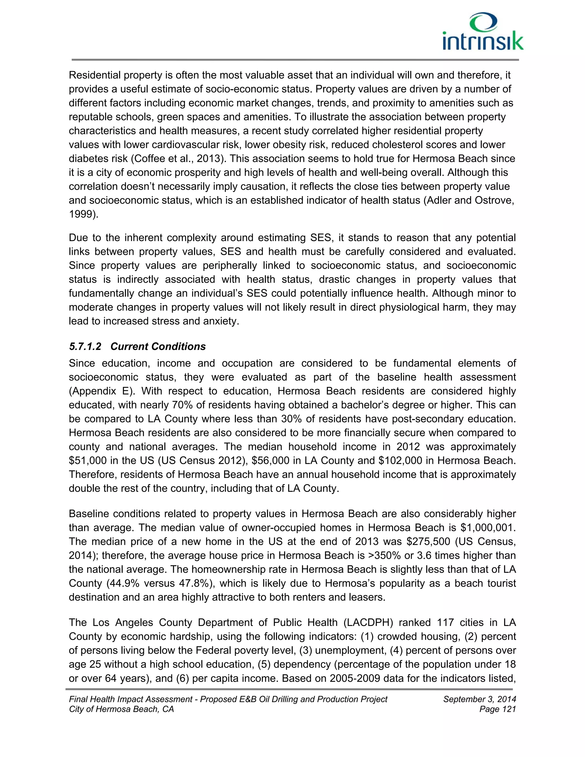 Residential property is often the most valuable asset that an individual will own and therefore, it 
provides a useful estimate of socio-economic status. Property values are driven by a number of 
different factors including economic market changes, trends, and proximity to amenities such as 
reputable schools, green spaces and amenities. To illustrate the association between property 
characteristics and health measures, a recent study correlated higher residential property 
values with lower cardiovascular risk, lower obesity risk, reduced cholesterol scores and lower 
diabetes risk (Coffee et al., 2013). This association seems to hold true for Hermosa Beach since 
it is a city of economic prosperity and high levels of health and well-being overall. Although this 
correlation doesn’t necessarily imply causation, it reflects the close ties between property value 
and socioeconomic status, which is an established indicator of health status (Adler and Ostrove, 
1999). 
Due to the inherent complexity around estimating SES, it stands to reason that any potential 
links between property values, SES and health must be carefully considered and evaluated. 
Since property values are peripherally linked to socioeconomic status, and socioeconomic 
status is indirectly associated with health status, drastic changes in property values that 
fundamentally change an individual’s SES could potentially influence health. Although minor to 
moderate changes in property values will not likely result in direct physiological harm, they may 
lead to increased stress and anxiety. 
5.7.1.2 Current Conditions 
Since education, income and occupation are considered to be fundamental elements of 
socioeconomic status, they were evaluated as part of the baseline health assessment 
(Appendix E). With respect to education, Hermosa Beach residents are considered highly 
educated, with nearly 70% of residents having obtained a bachelor’s degree or higher. This can 
be compared to LA County where less than 30% of residents have post-secondary education. 
Hermosa Beach residents are also considered to be more financially secure when compared to 
county and national averages. The median household income in 2012 was approximately 
$51,000 in the US (US Census 2012), $56,000 in LA County and $102,000 in Hermosa Beach. 
Therefore, residents of Hermosa Beach have an annual household income that is approximately 
double the rest of the country, including that of LA County. 
Baseline conditions related to property values in Hermosa Beach are also considerably higher 
than average. The median value of owner-occupied homes in Hermosa Beach is $1,000,001. 
The median price of a new home in the US at the end of 2013 was $275,500 (US Census, 
2014); therefore, the average house price in Hermosa Beach is >350% or 3.6 times higher than 
the national average. The homeownership rate in Hermosa Beach is slightly less than that of LA 
County (44.9% versus 47.8%), which is likely due to Hermosa’s popularity as a beach tourist 
destination and an area highly attractive to both renters and leasers. 
The Los Angeles County Department of Public Health (LACDPH) ranked 117 cities in LA 
County by economic hardship, using the following indicators: (1) crowded housing, (2) percent 
of persons living below the Federal poverty level, (3) unemployment, (4) percent of persons over 
age 25 without a high school education, (5) dependency (percentage of the population under 18 
or over 64 years), and (6) per capita income. Based on 2005‐2009 data for the indicators listed, 
Final Health Impact Assessment - Proposed E&B Oil Drilling and Production Project September 3, 2014 
City of Hermosa Beach, CA Page 121 
 