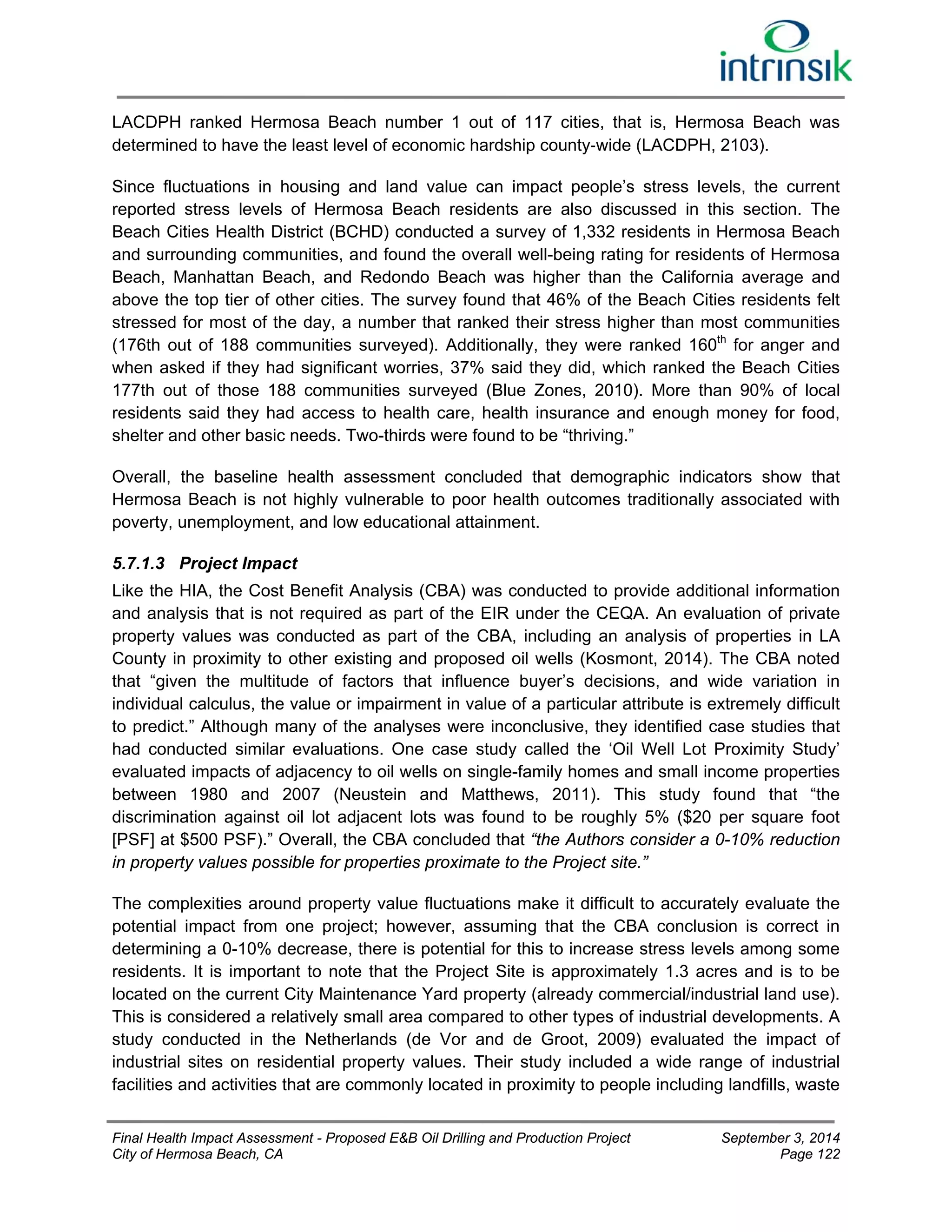 LACDPH ranked Hermosa Beach number 1 out of 117 cities, that is, Hermosa Beach was 
determined to have the least level of economic hardship county‐wide (LACDPH, 2103). 
Since fluctuations in housing and land value can impact people’s stress levels, the current 
reported stress levels of Hermosa Beach residents are also discussed in this section. The 
Beach Cities Health District (BCHD) conducted a survey of 1,332 residents in Hermosa Beach 
and surrounding communities, and found the overall well-being rating for residents of Hermosa 
Beach, Manhattan Beach, and Redondo Beach was higher than the California average and 
above the top tier of other cities. The survey found that 46% of the Beach Cities residents felt 
stressed for most of the day, a number that ranked their stress higher than most communities 
(176th out of 188 communities surveyed). Additionally, they were ranked 160th for anger and 
when asked if they had significant worries, 37% said they did, which ranked the Beach Cities 
177th out of those 188 communities surveyed (Blue Zones, 2010). More than 90% of local 
residents said they had access to health care, health insurance and enough money for food, 
shelter and other basic needs. Two-thirds were found to be “thriving.” 
Overall, the baseline health assessment concluded that demographic indicators show that 
Hermosa Beach is not highly vulnerable to poor health outcomes traditionally associated with 
poverty, unemployment, and low educational attainment. 
5.7.1.3 Project Impact 
Like the HIA, the Cost Benefit Analysis (CBA) was conducted to provide additional information 
and analysis that is not required as part of the EIR under the CEQA. An evaluation of private 
property values was conducted as part of the CBA, including an analysis of properties in LA 
County in proximity to other existing and proposed oil wells (Kosmont, 2014). The CBA noted 
that “given the multitude of factors that influence buyer’s decisions, and wide variation in 
individual calculus, the value or impairment in value of a particular attribute is extremely difficult 
to predict.” Although many of the analyses were inconclusive, they identified case studies that 
had conducted similar evaluations. One case study called the ‘Oil Well Lot Proximity Study’ 
evaluated impacts of adjacency to oil wells on single-family homes and small income properties 
between 1980 and 2007 (Neustein and Matthews, 2011). This study found that “the 
discrimination against oil lot adjacent lots was found to be roughly 5% ($20 per square foot 
[PSF] at $500 PSF).” Overall, the CBA concluded that “the Authors consider a 0-10% reduction 
in property values possible for properties proximate to the Project site.” 
The complexities around property value fluctuations make it difficult to accurately evaluate the 
potential impact from one project; however, assuming that the CBA conclusion is correct in 
determining a 0-10% decrease, there is potential for this to increase stress levels among some 
residents. It is important to note that the Project Site is approximately 1.3 acres and is to be 
located on the current City Maintenance Yard property (already commercial/industrial land use). 
This is considered a relatively small area compared to other types of industrial developments. A 
study conducted in the Netherlands (de Vor and de Groot, 2009) evaluated the impact of 
industrial sites on residential property values. Their study included a wide range of industrial 
facilities and activities that are commonly located in proximity to people including landfills, waste 
Final Health Impact Assessment - Proposed E&B Oil Drilling and Production Project September 3, 2014 
City of Hermosa Beach, CA Page 122 
 