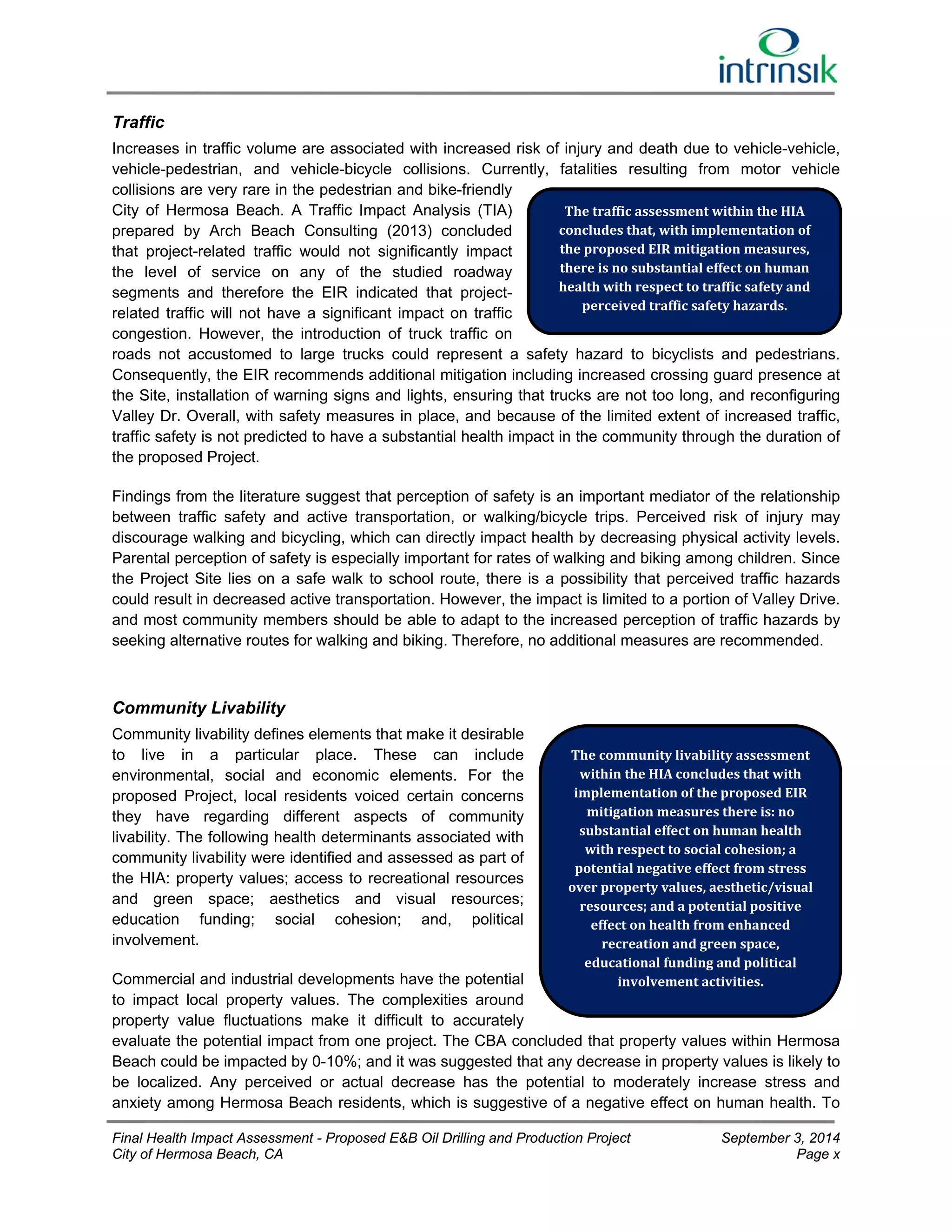 Traffic 
Increases in traffic volume are associated with increased risk of injury and death due to vehicle-vehicle, 
vehicle-pedestrian, and vehicle-bicycle collisions. Currently, fatalities resulting from motor vehicle 
collisions are very rare in the pedestrian and bike-friendly 
City of Hermosa Beach. A Traffic Impact Analysis (TIA) 
prepared by Arch Beach Consulting (2013) concluded 
that project-related traffic would not significantly impact 
the level of service on any of the studied roadway 
segments and therefore the EIR indicated that project-related 
traffic will not have a significant impact on traffic 
The traffic assessment within the HIA 
concludes that, with implementation of 
the proposed EIR mitigation measures, 
there is no substantial effect on human 
health with respect to traffic safety and 
perceived traffic safety hazards. 
congestion. However, the introduction of truck traffic on 
roads not accustomed to large trucks could represent a safety hazard to bicyclists and pedestrians. 
Consequently, the EIR recommends additional mitigation including increased crossing guard presence at 
the Site, installation of warning signs and lights, ensuring that trucks are not too long, and reconfiguring 
Valley Dr. Overall, with safety measures in place, and because of the limited extent of increased traffic, 
traffic safety is not predicted to have a substantial health impact in the community through the duration of 
the proposed Project. 
Findings from the literature suggest that perception of safety is an important mediator of the relationship 
between traffic safety and active transportation, or walking/bicycle trips. Perceived risk of injury may 
discourage walking and bicycling, which can directly impact health by decreasing physical activity levels. 
Parental perception of safety is especially important for rates of walking and biking among children. Since 
the Project Site lies on a safe walk to school route, there is a possibility that perceived traffic hazards 
could result in decreased active transportation. However, the impact is limited to a portion of Valley Drive. 
and most community members should be able to adapt to the increased perception of traffic hazards by 
seeking alternative routes for walking and biking. Therefore, no additional measures are recommended. 
Community Livability 
Community livability defines elements that make it desirable 
to live in a particular place. These can include 
The community livability assessment 
environmental, social and economic elements. For the 
within the HIA concludes that with 
proposed Project, local residents voiced certain concerns 
implementation of the proposed EIR 
they have regarding different aspects of community 
mitigation measures there is: no 
livability. The following health determinants associated with 
substantial effect on human health 
community livability were identified and assessed as part of 
with respect to social cohesion; a 
potential negative effect from stress 
the HIA: property values; access to recreational resources 
over property values, aesthetic/visual 
and green space; aesthetics and visual resources; 
resources; and a potential positive 
education funding; social cohesion; and, political 
effect on health from enhanced 
involvement. 
recreation and green space, 
educational funding and political 
Commercial and industrial developments have the potential 
involvement activities. 
to impact local property values. The complexities around 
property value fluctuations make it difficult to accurately 
evaluate the potential impact from one project. The CBA concluded that property values within Hermosa 
Beach could be impacted by 0-10%; and it was suggested that any decrease in property values is likely to 
be localized. Any perceived or actual decrease has the potential to moderately increase stress and 
anxiety among Hermosa Beach residents, which is suggestive of a negative effect on human health. To 
Final Health Impact Assessment - Proposed E&B Oil Drilling and Production Project September 3, 2014 
City of Hermosa Beach, CA Page x 
 