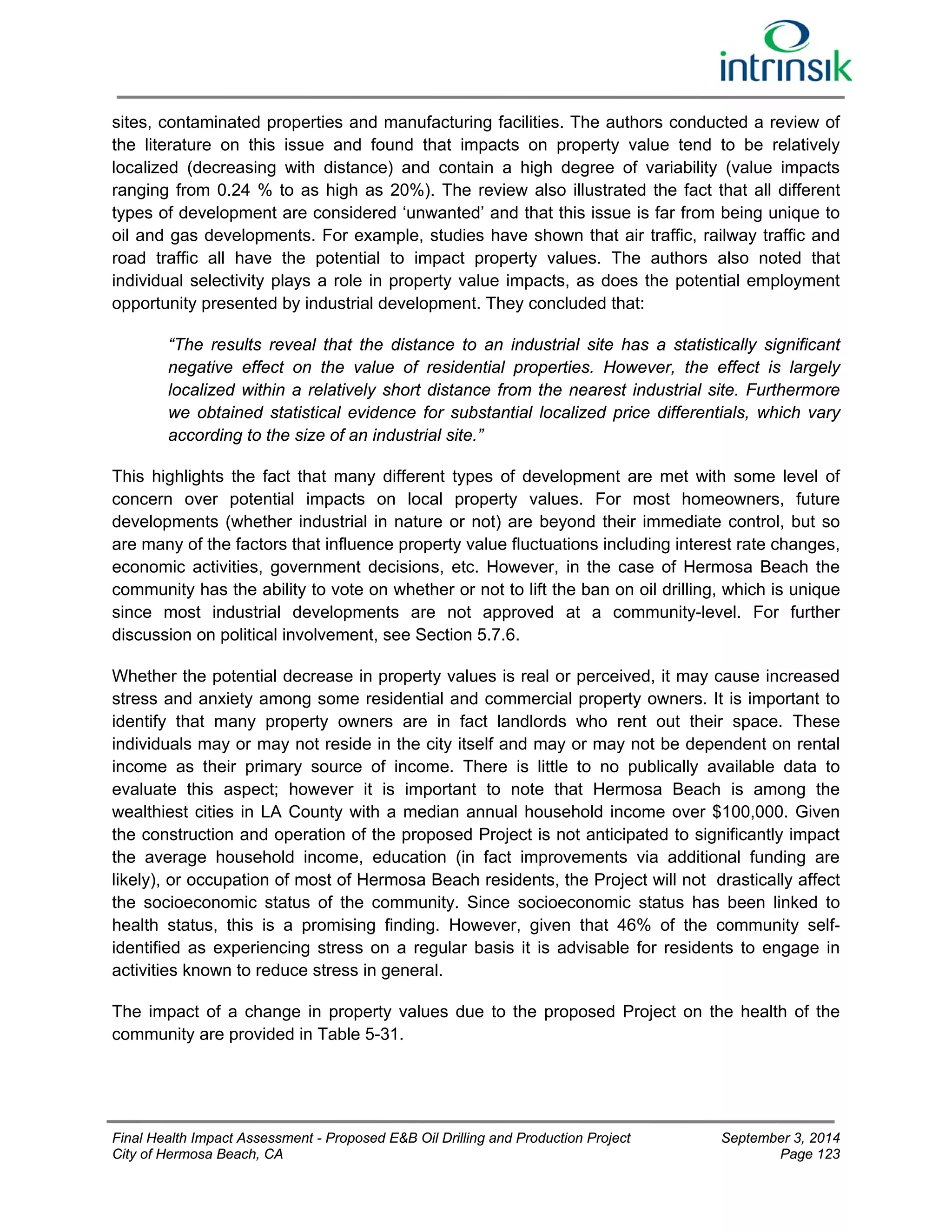 sites, contaminated properties and manufacturing facilities. The authors conducted a review of 
the literature on this issue and found that impacts on property value tend to be relatively 
localized (decreasing with distance) and contain a high degree of variability (value impacts 
ranging from 0.24 % to as high as 20%). The review also illustrated the fact that all different 
types of development are considered ‘unwanted’ and that this issue is far from being unique to 
oil and gas developments. For example, studies have shown that air traffic, railway traffic and 
road traffic all have the potential to impact property values. The authors also noted that 
individual selectivity plays a role in property value impacts, as does the potential employment 
opportunity presented by industrial development. They concluded that: 
“The results reveal that the distance to an industrial site has a statistically significant 
negative effect on the value of residential properties. However, the effect is largely 
localized within a relatively short distance from the nearest industrial site. Furthermore 
we obtained statistical evidence for substantial localized price differentials, which vary 
according to the size of an industrial site.” 
This highlights the fact that many different types of development are met with some level of 
concern over potential impacts on local property values. For most homeowners, future 
developments (whether industrial in nature or not) are beyond their immediate control, but so 
are many of the factors that influence property value fluctuations including interest rate changes, 
economic activities, government decisions, etc. However, in the case of Hermosa Beach the 
community has the ability to vote on whether or not to lift the ban on oil drilling, which is unique 
since most industrial developments are not approved at a community-level. For further 
discussion on political involvement, see Section 5.7.6. 
Whether the potential decrease in property values is real or perceived, it may cause increased 
stress and anxiety among some residential and commercial property owners. It is important to 
identify that many property owners are in fact landlords who rent out their space. These 
individuals may or may not reside in the city itself and may or may not be dependent on rental 
income as their primary source of income. There is little to no publically available data to 
evaluate this aspect; however it is important to note that Hermosa Beach is among the 
wealthiest cities in LA County with a median annual household income over $100,000. Given 
the construction and operation of the proposed Project is not anticipated to significantly impact 
the average household income, education (in fact improvements via additional funding are 
likely), or occupation of most of Hermosa Beach residents, the Project will not drastically affect 
the socioeconomic status of the community. Since socioeconomic status has been linked to 
health status, this is a promising finding. However, given that 46% of the community self-identified 
as experiencing stress on a regular basis it is advisable for residents to engage in 
activities known to reduce stress in general. 
The impact of a change in property values due to the proposed Project on the health of the 
community are provided in Table 5-31. 
Final Health Impact Assessment - Proposed E&B Oil Drilling and Production Project September 3, 2014 
City of Hermosa Beach, CA Page 123 
 