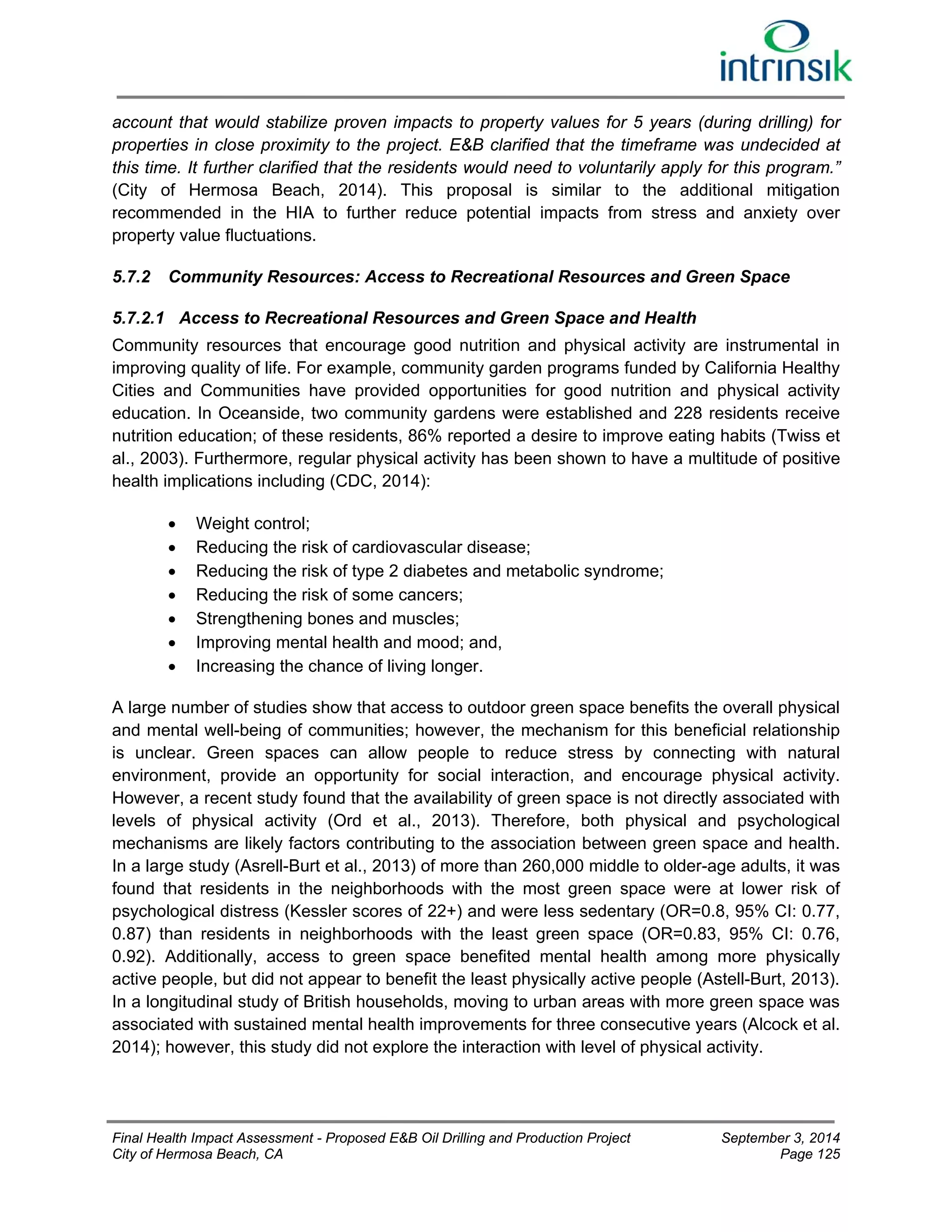 account that would stabilize proven impacts to property values for 5 years (during drilling) for 
properties in close proximity to the project. E&B clarified that the timeframe was undecided at 
this time. It further clarified that the residents would need to voluntarily apply for this program.” 
(City of Hermosa Beach, 2014). This proposal is similar to the additional mitigation 
recommended in the HIA to further reduce potential impacts from stress and anxiety over 
property value fluctuations. 
5.7.2 Community Resources: Access to Recreational Resources and Green Space 
5.7.2.1 Access to Recreational Resources and Green Space and Health 
Community resources that encourage good nutrition and physical activity are instrumental in 
improving quality of life. For example, community garden programs funded by California Healthy 
Cities and Communities have provided opportunities for good nutrition and physical activity 
education. In Oceanside, two community gardens were established and 228 residents receive 
nutrition education; of these residents, 86% reported a desire to improve eating habits (Twiss et 
al., 2003). Furthermore, regular physical activity has been shown to have a multitude of positive 
health implications including (CDC, 2014): 
 Weight control; 
 Reducing the risk of cardiovascular disease; 
 Reducing the risk of type 2 diabetes and metabolic syndrome; 
 Reducing the risk of some cancers; 
 Strengthening bones and muscles; 
 Improving mental health and mood; and, 
 Increasing the chance of living longer. 
A large number of studies show that access to outdoor green space benefits the overall physical 
and mental well-being of communities; however, the mechanism for this beneficial relationship 
is unclear. Green spaces can allow people to reduce stress by connecting with natural 
environment, provide an opportunity for social interaction, and encourage physical activity. 
However, a recent study found that the availability of green space is not directly associated with 
levels of physical activity (Ord et al., 2013). Therefore, both physical and psychological 
mechanisms are likely factors contributing to the association between green space and health. 
In a large study (Asrell-Burt et al., 2013) of more than 260,000 middle to older-age adults, it was 
found that residents in the neighborhoods with the most green space were at lower risk of 
psychological distress (Kessler scores of 22+) and were less sedentary (OR=0.8, 95% CI: 0.77, 
0.87) than residents in neighborhoods with the least green space (OR=0.83, 95% CI: 0.76, 
0.92). Additionally, access to green space benefited mental health among more physically 
active people, but did not appear to benefit the least physically active people (Astell-Burt, 2013). 
In a longitudinal study of British households, moving to urban areas with more green space was 
associated with sustained mental health improvements for three consecutive years (Alcock et al. 
2014); however, this study did not explore the interaction with level of physical activity. 
Final Health Impact Assessment - Proposed E&B Oil Drilling and Production Project September 3, 2014 
City of Hermosa Beach, CA Page 125 
 