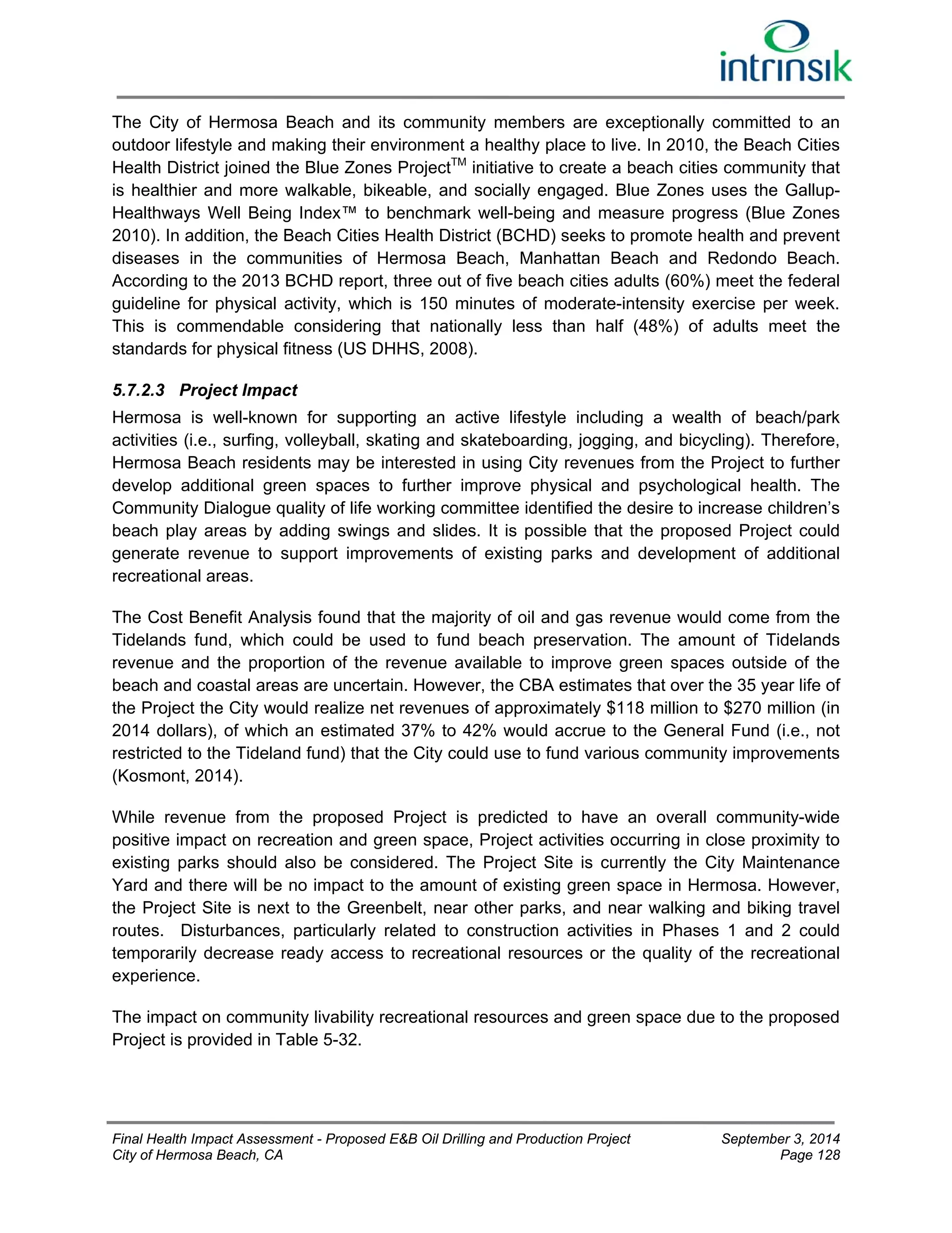 The City of Hermosa Beach and its community members are exceptionally committed to an 
outdoor lifestyle and making their environment a healthy place to live. In 2010, the Beach Cities 
Health District joined the Blue Zones ProjectTM initiative to create a beach cities community that 
is healthier and more walkable, bikeable, and socially engaged. Blue Zones uses the Gallup- 
Healthways Well Being Index™ to benchmark well-being and measure progress (Blue Zones 
2010). In addition, the Beach Cities Health District (BCHD) seeks to promote health and prevent 
diseases in the communities of Hermosa Beach, Manhattan Beach and Redondo Beach. 
According to the 2013 BCHD report, three out of five beach cities adults (60%) meet the federal 
guideline for physical activity, which is 150 minutes of moderate-intensity exercise per week. 
This is commendable considering that nationally less than half (48%) of adults meet the 
standards for physical fitness (US DHHS, 2008). 
5.7.2.3 Project Impact 
Hermosa is well-known for supporting an active lifestyle including a wealth of beach/park 
activities (i.e., surfing, volleyball, skating and skateboarding, jogging, and bicycling). Therefore, 
Hermosa Beach residents may be interested in using City revenues from the Project to further 
develop additional green spaces to further improve physical and psychological health. The 
Community Dialogue quality of life working committee identified the desire to increase children’s 
beach play areas by adding swings and slides. It is possible that the proposed Project could 
generate revenue to support improvements of existing parks and development of additional 
recreational areas. 
The Cost Benefit Analysis found that the majority of oil and gas revenue would come from the 
Tidelands fund, which could be used to fund beach preservation. The amount of Tidelands 
revenue and the proportion of the revenue available to improve green spaces outside of the 
beach and coastal areas are uncertain. However, the CBA estimates that over the 35 year life of 
the Project the City would realize net revenues of approximately $118 million to $270 million (in 
2014 dollars), of which an estimated 37% to 42% would accrue to the General Fund (i.e., not 
restricted to the Tideland fund) that the City could use to fund various community improvements 
(Kosmont, 2014). 
While revenue from the proposed Project is predicted to have an overall community-wide 
positive impact on recreation and green space, Project activities occurring in close proximity to 
existing parks should also be considered. The Project Site is currently the City Maintenance 
Yard and there will be no impact to the amount of existing green space in Hermosa. However, 
the Project Site is next to the Greenbelt, near other parks, and near walking and biking travel 
routes. Disturbances, particularly related to construction activities in Phases 1 and 2 could 
temporarily decrease ready access to recreational resources or the quality of the recreational 
experience. 
The impact on community livability recreational resources and green space due to the proposed 
Project is provided in Table 5-32. 
Final Health Impact Assessment - Proposed E&B Oil Drilling and Production Project September 3, 2014 
City of Hermosa Beach, CA Page 128 
 