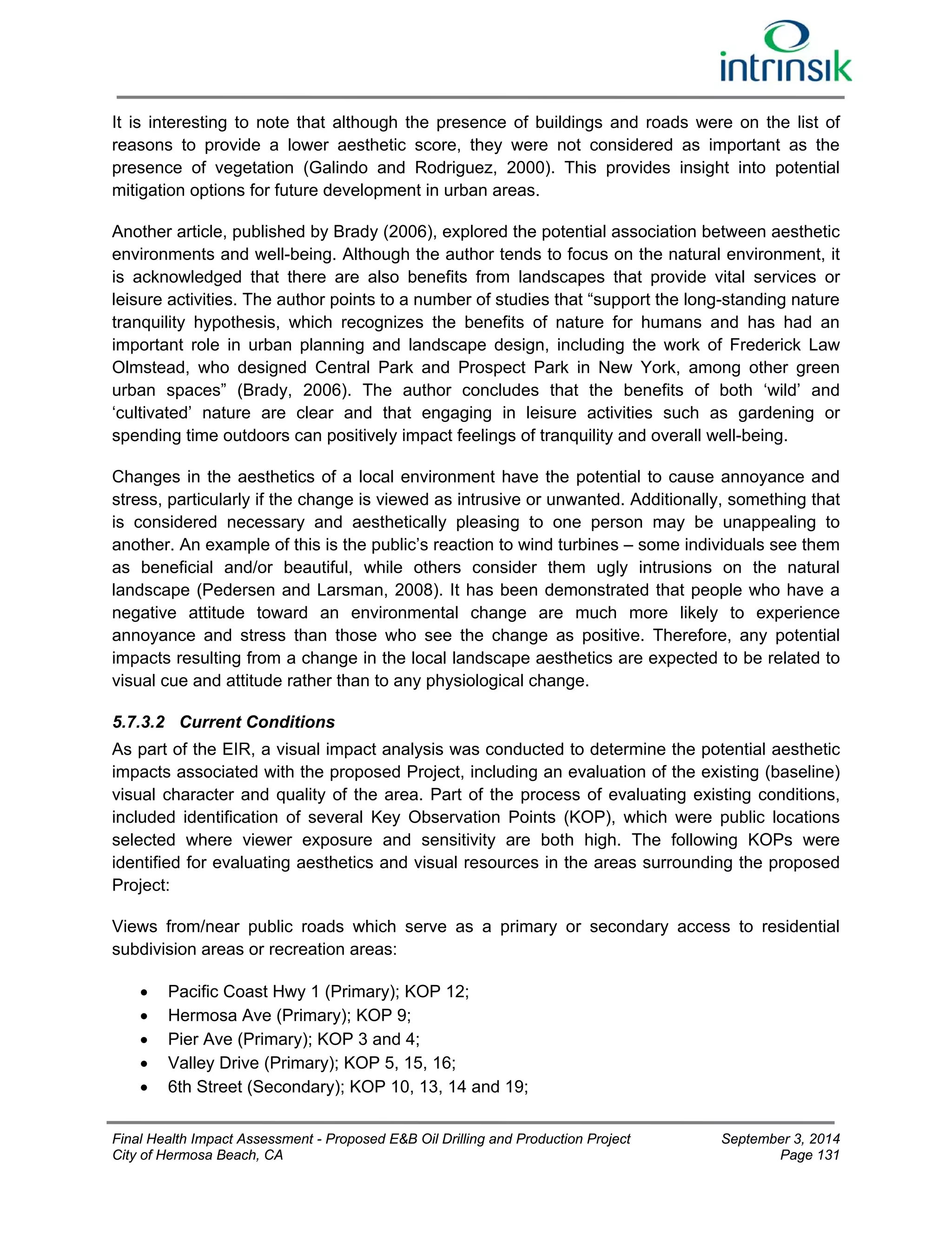 It is interesting to note that although the presence of buildings and roads were on the list of 
reasons to provide a lower aesthetic score, they were not considered as important as the 
presence of vegetation (Galindo and Rodriguez, 2000). This provides insight into potential 
mitigation options for future development in urban areas. 
Another article, published by Brady (2006), explored the potential association between aesthetic 
environments and well-being. Although the author tends to focus on the natural environment, it 
is acknowledged that there are also benefits from landscapes that provide vital services or 
leisure activities. The author points to a number of studies that “support the long-standing nature 
tranquility hypothesis, which recognizes the benefits of nature for humans and has had an 
important role in urban planning and landscape design, including the work of Frederick Law 
Olmstead, who designed Central Park and Prospect Park in New York, among other green 
urban spaces” (Brady, 2006). The author concludes that the benefits of both ‘wild’ and 
‘cultivated’ nature are clear and that engaging in leisure activities such as gardening or 
spending time outdoors can positively impact feelings of tranquility and overall well-being. 
Changes in the aesthetics of a local environment have the potential to cause annoyance and 
stress, particularly if the change is viewed as intrusive or unwanted. Additionally, something that 
is considered necessary and aesthetically pleasing to one person may be unappealing to 
another. An example of this is the public’s reaction to wind turbines – some individuals see them 
as beneficial and/or beautiful, while others consider them ugly intrusions on the natural 
landscape (Pedersen and Larsman, 2008). It has been demonstrated that people who have a 
negative attitude toward an environmental change are much more likely to experience 
annoyance and stress than those who see the change as positive. Therefore, any potential 
impacts resulting from a change in the local landscape aesthetics are expected to be related to 
visual cue and attitude rather than to any physiological change. 
5.7.3.2 Current Conditions 
As part of the EIR, a visual impact analysis was conducted to determine the potential aesthetic 
impacts associated with the proposed Project, including an evaluation of the existing (baseline) 
visual character and quality of the area. Part of the process of evaluating existing conditions, 
included identification of several Key Observation Points (KOP), which were public locations 
selected where viewer exposure and sensitivity are both high. The following KOPs were 
identified for evaluating aesthetics and visual resources in the areas surrounding the proposed 
Project: 
Views from/near public roads which serve as a primary or secondary access to residential 
subdivision areas or recreation areas: 
 Pacific Coast Hwy 1 (Primary); KOP 12; 
 Hermosa Ave (Primary); KOP 9; 
 Pier Ave (Primary); KOP 3 and 4; 
 Valley Drive (Primary); KOP 5, 15, 16; 
 6th Street (Secondary); KOP 10, 13, 14 and 19; 
Final Health Impact Assessment - Proposed E&B Oil Drilling and Production Project September 3, 2014 
City of Hermosa Beach, CA Page 131 
 