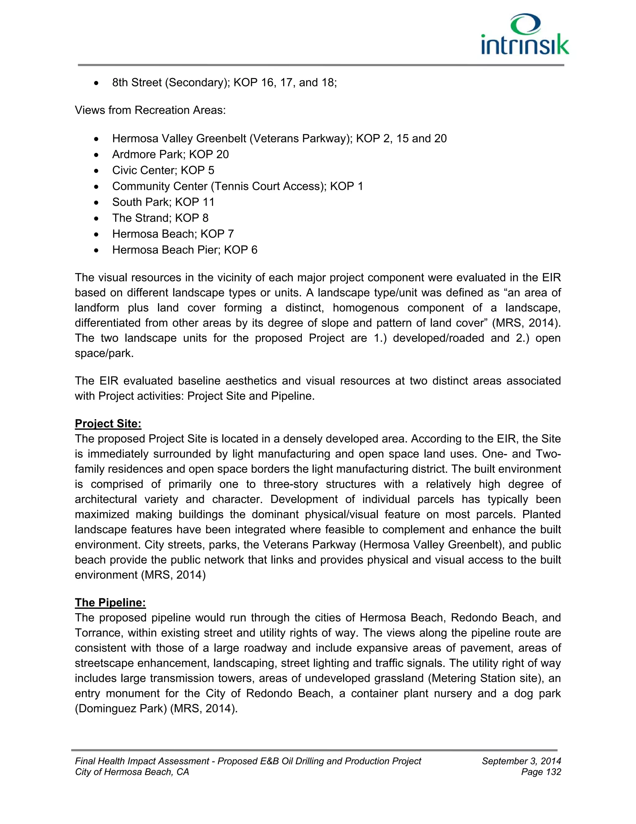  8th Street (Secondary); KOP 16, 17, and 18; 
Views from Recreation Areas: 
 Hermosa Valley Greenbelt (Veterans Parkway); KOP 2, 15 and 20 
 Ardmore Park; KOP 20 
 Civic Center; KOP 5 
 Community Center (Tennis Court Access); KOP 1 
 South Park; KOP 11 
 The Strand; KOP 8 
 Hermosa Beach; KOP 7 
 Hermosa Beach Pier; KOP 6 
The visual resources in the vicinity of each major project component were evaluated in the EIR 
based on different landscape types or units. A landscape type/unit was defined as “an area of 
landform plus land cover forming a distinct, homogenous component of a landscape, 
differentiated from other areas by its degree of slope and pattern of land cover” (MRS, 2014). 
The two landscape units for the proposed Project are 1.) developed/roaded and 2.) open 
space/park. 
The EIR evaluated baseline aesthetics and visual resources at two distinct areas associated 
with Project activities: Project Site and Pipeline. 
Project Site: 
The proposed Project Site is located in a densely developed area. According to the EIR, the Site 
is immediately surrounded by light manufacturing and open space land uses. One- and Two-family 
residences and open space borders the light manufacturing district. The built environment 
is comprised of primarily one to three-story structures with a relatively high degree of 
architectural variety and character. Development of individual parcels has typically been 
maximized making buildings the dominant physical/visual feature on most parcels. Planted 
landscape features have been integrated where feasible to complement and enhance the built 
environment. City streets, parks, the Veterans Parkway (Hermosa Valley Greenbelt), and public 
beach provide the public network that links and provides physical and visual access to the built 
environment (MRS, 2014) 
The Pipeline: 
The proposed pipeline would run through the cities of Hermosa Beach, Redondo Beach, and 
Torrance, within existing street and utility rights of way. The views along the pipeline route are 
consistent with those of a large roadway and include expansive areas of pavement, areas of 
streetscape enhancement, landscaping, street lighting and traffic signals. The utility right of way 
includes large transmission towers, areas of undeveloped grassland (Metering Station site), an 
entry monument for the City of Redondo Beach, a container plant nursery and a dog park 
(Dominguez Park) (MRS, 2014). 
Final Health Impact Assessment - Proposed E&B Oil Drilling and Production Project September 3, 2014 
City of Hermosa Beach, CA Page 132 
 