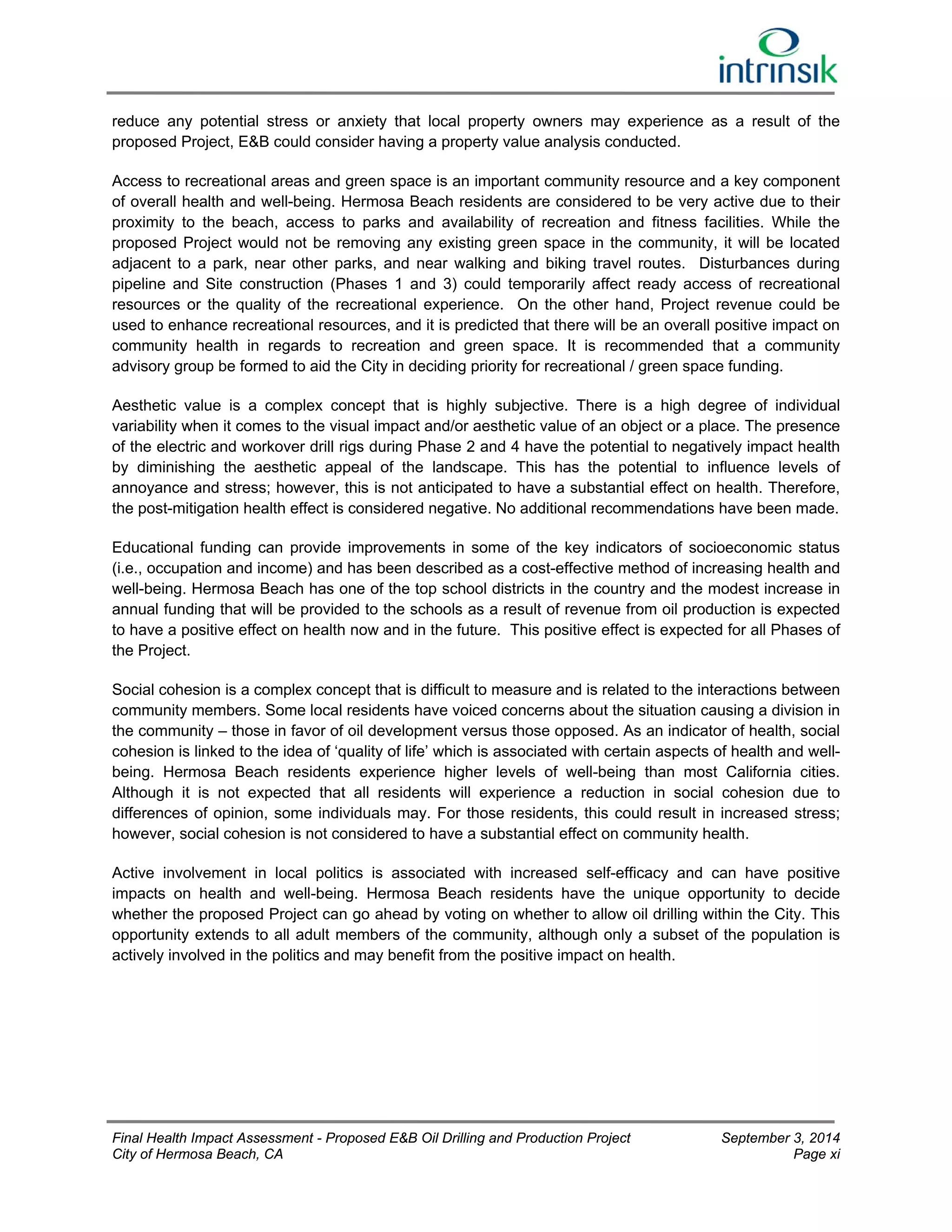 reduce any potential stress or anxiety that local property owners may experience as a result of the 
proposed Project, E&B could consider having a property value analysis conducted. 
Access to recreational areas and green space is an important community resource and a key component 
of overall health and well-being. Hermosa Beach residents are considered to be very active due to their 
proximity to the beach, access to parks and availability of recreation and fitness facilities. While the 
proposed Project would not be removing any existing green space in the community, it will be located 
adjacent to a park, near other parks, and near walking and biking travel routes. Disturbances during 
pipeline and Site construction (Phases 1 and 3) could temporarily affect ready access of recreational 
resources or the quality of the recreational experience. On the other hand, Project revenue could be 
used to enhance recreational resources, and it is predicted that there will be an overall positive impact on 
community health in regards to recreation and green space. It is recommended that a community 
advisory group be formed to aid the City in deciding priority for recreational / green space funding. 
Aesthetic value is a complex concept that is highly subjective. There is a high degree of individual 
variability when it comes to the visual impact and/or aesthetic value of an object or a place. The presence 
of the electric and workover drill rigs during Phase 2 and 4 have the potential to negatively impact health 
by diminishing the aesthetic appeal of the landscape. This has the potential to influence levels of 
annoyance and stress; however, this is not anticipated to have a substantial effect on health. Therefore, 
the post-mitigation health effect is considered negative. No additional recommendations have been made. 
Educational funding can provide improvements in some of the key indicators of socioeconomic status 
(i.e., occupation and income) and has been described as a cost-effective method of increasing health and 
well-being. Hermosa Beach has one of the top school districts in the country and the modest increase in 
annual funding that will be provided to the schools as a result of revenue from oil production is expected 
to have a positive effect on health now and in the future. This positive effect is expected for all Phases of 
the Project. 
Social cohesion is a complex concept that is difficult to measure and is related to the interactions between 
community members. Some local residents have voiced concerns about the situation causing a division in 
the community – those in favor of oil development versus those opposed. As an indicator of health, social 
cohesion is linked to the idea of ‘quality of life’ which is associated with certain aspects of health and well-being. 
Hermosa Beach residents experience higher levels of well-being than most California cities. 
Although it is not expected that all residents will experience a reduction in social cohesion due to 
differences of opinion, some individuals may. For those residents, this could result in increased stress; 
however, social cohesion is not considered to have a substantial effect on community health. 
Active involvement in local politics is associated with increased self-efficacy and can have positive 
impacts on health and well-being. Hermosa Beach residents have the unique opportunity to decide 
whether the proposed Project can go ahead by voting on whether to allow oil drilling within the City. This 
opportunity extends to all adult members of the community, although only a subset of the population is 
actively involved in the politics and may benefit from the positive impact on health. 
Final Health Impact Assessment - Proposed E&B Oil Drilling and Production Project September 3, 2014 
City of Hermosa Beach, CA Page xi 
 