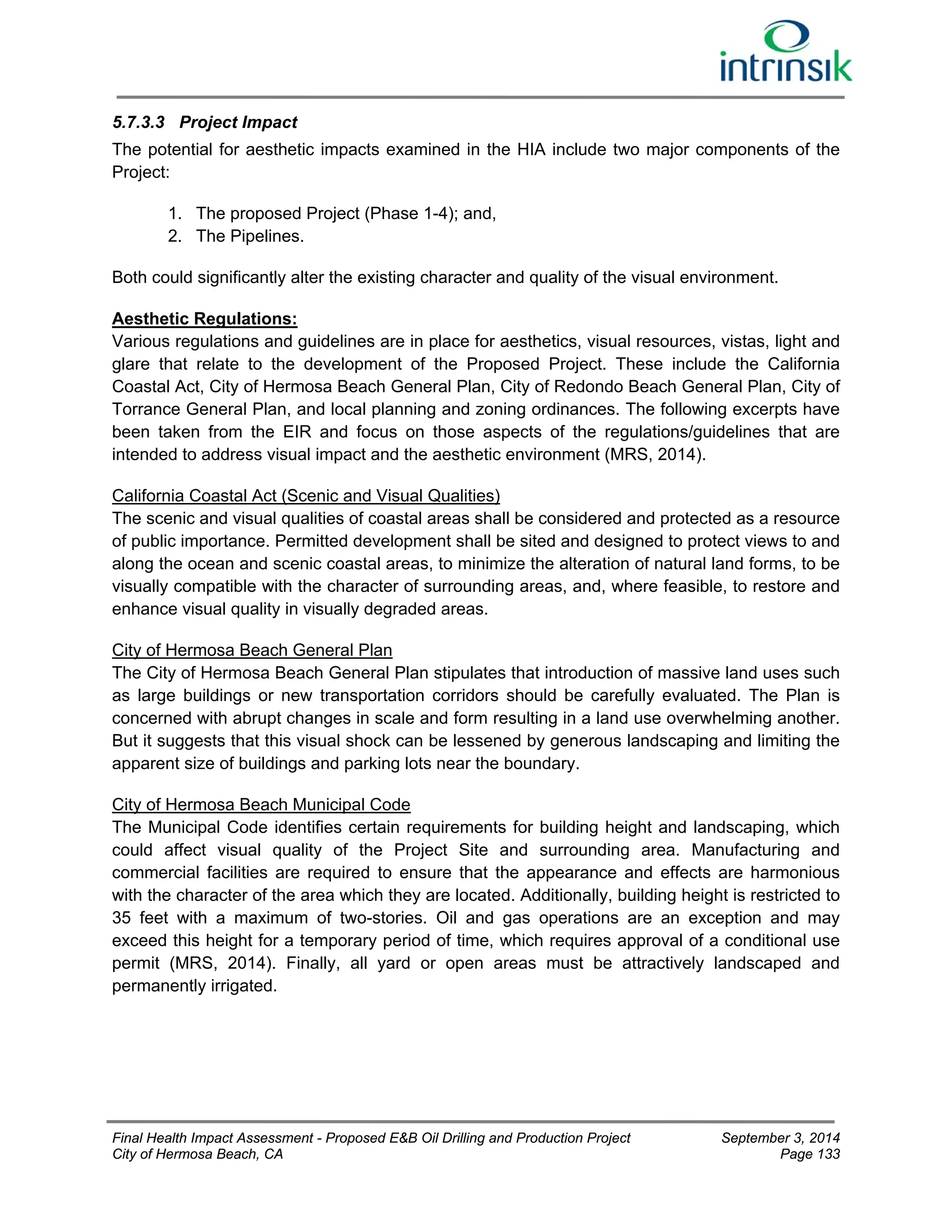 5.7.3.3 Project Impact 
The potential for aesthetic impacts examined in the HIA include two major components of the 
Project: 
1. The proposed Project (Phase 1-4); and, 
2. The Pipelines. 
Both could significantly alter the existing character and quality of the visual environment. 
Aesthetic Regulations: 
Various regulations and guidelines are in place for aesthetics, visual resources, vistas, light and 
glare that relate to the development of the Proposed Project. These include the California 
Coastal Act, City of Hermosa Beach General Plan, City of Redondo Beach General Plan, City of 
Torrance General Plan, and local planning and zoning ordinances. The following excerpts have 
been taken from the EIR and focus on those aspects of the regulations/guidelines that are 
intended to address visual impact and the aesthetic environment (MRS, 2014). 
California Coastal Act (Scenic and Visual Qualities) 
The scenic and visual qualities of coastal areas shall be considered and protected as a resource 
of public importance. Permitted development shall be sited and designed to protect views to and 
along the ocean and scenic coastal areas, to minimize the alteration of natural land forms, to be 
visually compatible with the character of surrounding areas, and, where feasible, to restore and 
enhance visual quality in visually degraded areas. 
City of Hermosa Beach General Plan 
The City of Hermosa Beach General Plan stipulates that introduction of massive land uses such 
as large buildings or new transportation corridors should be carefully evaluated. The Plan is 
concerned with abrupt changes in scale and form resulting in a land use overwhelming another. 
But it suggests that this visual shock can be lessened by generous landscaping and limiting the 
apparent size of buildings and parking lots near the boundary. 
City of Hermosa Beach Municipal Code 
The Municipal Code identifies certain requirements for building height and landscaping, which 
could affect visual quality of the Project Site and surrounding area. Manufacturing and 
commercial facilities are required to ensure that the appearance and effects are harmonious 
with the character of the area which they are located. Additionally, building height is restricted to 
35 feet with a maximum of two-stories. Oil and gas operations are an exception and may 
exceed this height for a temporary period of time, which requires approval of a conditional use 
permit (MRS, 2014). Finally, all yard or open areas must be attractively landscaped and 
permanently irrigated. 
Final Health Impact Assessment - Proposed E&B Oil Drilling and Production Project September 3, 2014 
City of Hermosa Beach, CA Page 133 
 
