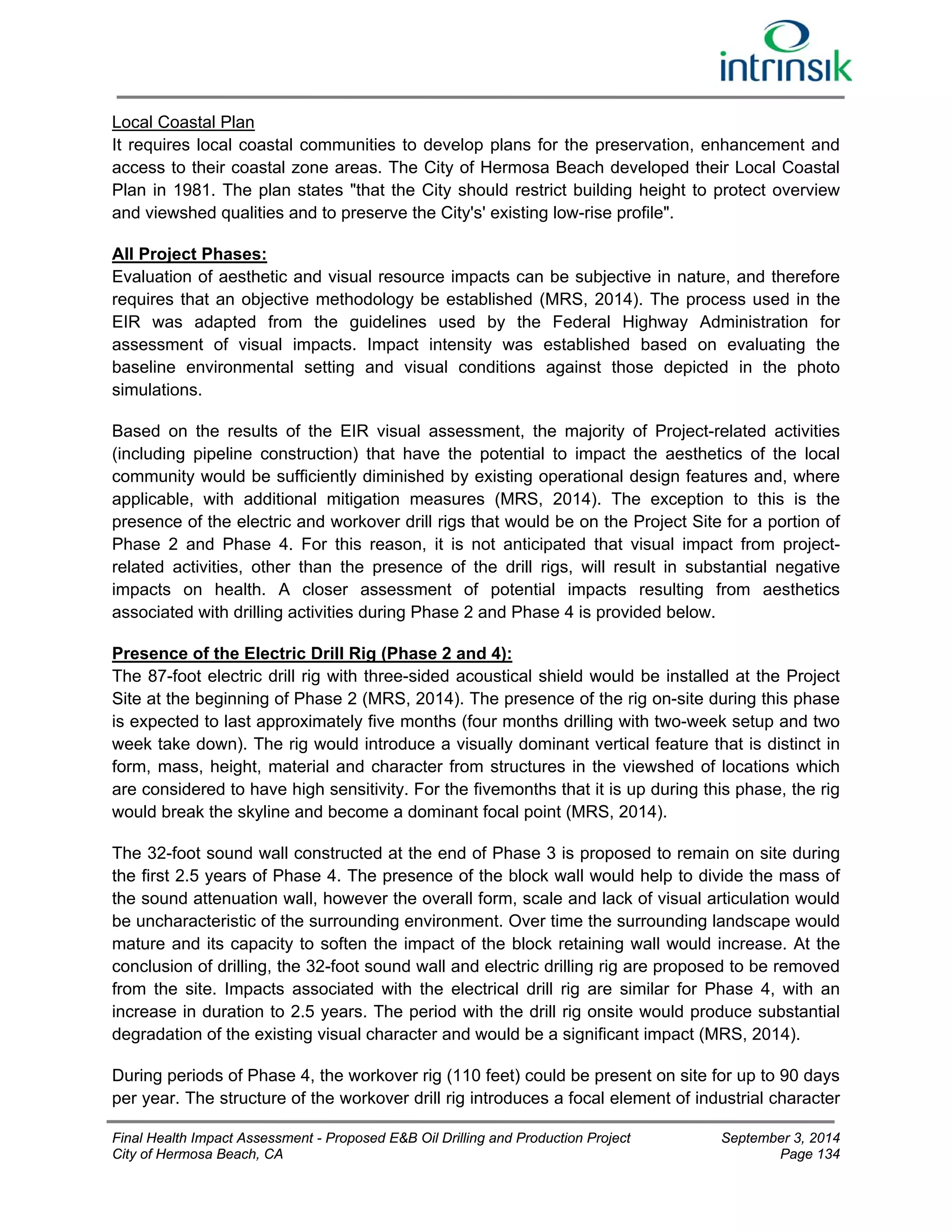 Local Coastal Plan 
It requires local coastal communities to develop plans for the preservation, enhancement and 
access to their coastal zone areas. The City of Hermosa Beach developed their Local Coastal 
Plan in 1981. The plan states "that the City should restrict building height to protect overview 
and viewshed qualities and to preserve the City's' existing low-rise profile". 
All Project Phases: 
Evaluation of aesthetic and visual resource impacts can be subjective in nature, and therefore 
requires that an objective methodology be established (MRS, 2014). The process used in the 
EIR was adapted from the guidelines used by the Federal Highway Administration for 
assessment of visual impacts. Impact intensity was established based on evaluating the 
baseline environmental setting and visual conditions against those depicted in the photo 
simulations. 
Based on the results of the EIR visual assessment, the majority of Project-related activities 
(including pipeline construction) that have the potential to impact the aesthetics of the local 
community would be sufficiently diminished by existing operational design features and, where 
applicable, with additional mitigation measures (MRS, 2014). The exception to this is the 
presence of the electric and workover drill rigs that would be on the Project Site for a portion of 
Phase 2 and Phase 4. For this reason, it is not anticipated that visual impact from project-related 
activities, other than the presence of the drill rigs, will result in substantial negative 
impacts on health. A closer assessment of potential impacts resulting from aesthetics 
associated with drilling activities during Phase 2 and Phase 4 is provided below. 
Presence of the Electric Drill Rig (Phase 2 and 4): 
The 87-foot electric drill rig with three-sided acoustical shield would be installed at the Project 
Site at the beginning of Phase 2 (MRS, 2014). The presence of the rig on-site during this phase 
is expected to last approximately five months (four months drilling with two-week setup and two 
week take down). The rig would introduce a visually dominant vertical feature that is distinct in 
form, mass, height, material and character from structures in the viewshed of locations which 
are considered to have high sensitivity. For the fivemonths that it is up during this phase, the rig 
would break the skyline and become a dominant focal point (MRS, 2014). 
The 32-foot sound wall constructed at the end of Phase 3 is proposed to remain on site during 
the first 2.5 years of Phase 4. The presence of the block wall would help to divide the mass of 
the sound attenuation wall, however the overall form, scale and lack of visual articulation would 
be uncharacteristic of the surrounding environment. Over time the surrounding landscape would 
mature and its capacity to soften the impact of the block retaining wall would increase. At the 
conclusion of drilling, the 32-foot sound wall and electric drilling rig are proposed to be removed 
from the site. Impacts associated with the electrical drill rig are similar for Phase 4, with an 
increase in duration to 2.5 years. The period with the drill rig onsite would produce substantial 
degradation of the existing visual character and would be a significant impact (MRS, 2014). 
During periods of Phase 4, the workover rig (110 feet) could be present on site for up to 90 days 
per year. The structure of the workover drill rig introduces a focal element of industrial character 
Final Health Impact Assessment - Proposed E&B Oil Drilling and Production Project September 3, 2014 
City of Hermosa Beach, CA Page 134 
 