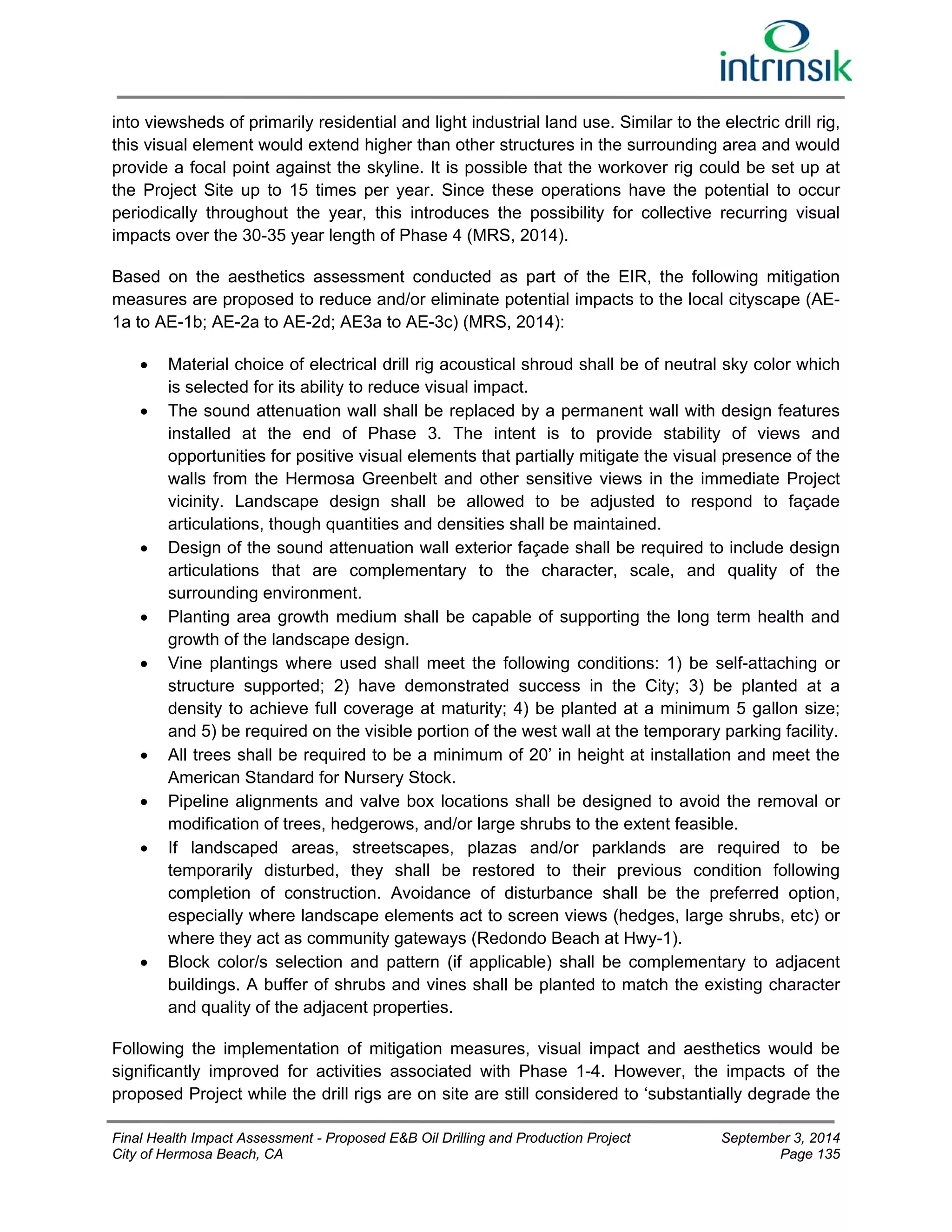 into viewsheds of primarily residential and light industrial land use. Similar to the electric drill rig, 
this visual element would extend higher than other structures in the surrounding area and would 
provide a focal point against the skyline. It is possible that the workover rig could be set up at 
the Project Site up to 15 times per year. Since these operations have the potential to occur 
periodically throughout the year, this introduces the possibility for collective recurring visual 
impacts over the 30-35 year length of Phase 4 (MRS, 2014). 
Based on the aesthetics assessment conducted as part of the EIR, the following mitigation 
measures are proposed to reduce and/or eliminate potential impacts to the local cityscape (AE- 
1a to AE-1b; AE-2a to AE-2d; AE3a to AE-3c) (MRS, 2014): 
 Material choice of electrical drill rig acoustical shroud shall be of neutral sky color which 
is selected for its ability to reduce visual impact. 
 The sound attenuation wall shall be replaced by a permanent wall with design features 
installed at the end of Phase 3. The intent is to provide stability of views and 
opportunities for positive visual elements that partially mitigate the visual presence of the 
walls from the Hermosa Greenbelt and other sensitive views in the immediate Project 
vicinity. Landscape design shall be allowed to be adjusted to respond to façade 
articulations, though quantities and densities shall be maintained. 
 Design of the sound attenuation wall exterior façade shall be required to include design 
articulations that are complementary to the character, scale, and quality of the 
surrounding environment. 
 Planting area growth medium shall be capable of supporting the long term health and 
growth of the landscape design. 
 Vine plantings where used shall meet the following conditions: 1) be self-attaching or 
structure supported; 2) have demonstrated success in the City; 3) be planted at a 
density to achieve full coverage at maturity; 4) be planted at a minimum 5 gallon size; 
and 5) be required on the visible portion of the west wall at the temporary parking facility. 
 All trees shall be required to be a minimum of 20’ in height at installation and meet the 
American Standard for Nursery Stock. 
 Pipeline alignments and valve box locations shall be designed to avoid the removal or 
modification of trees, hedgerows, and/or large shrubs to the extent feasible. 
 If landscaped areas, streetscapes, plazas and/or parklands are required to be 
temporarily disturbed, they shall be restored to their previous condition following 
completion of construction. Avoidance of disturbance shall be the preferred option, 
especially where landscape elements act to screen views (hedges, large shrubs, etc) or 
where they act as community gateways (Redondo Beach at Hwy-1). 
 Block color/s selection and pattern (if applicable) shall be complementary to adjacent 
buildings. A buffer of shrubs and vines shall be planted to match the existing character 
and quality of the adjacent properties. 
Following the implementation of mitigation measures, visual impact and aesthetics would be 
significantly improved for activities associated with Phase 1-4. However, the impacts of the 
proposed Project while the drill rigs are on site are still considered to ‘substantially degrade the 
Final Health Impact Assessment - Proposed E&B Oil Drilling and Production Project September 3, 2014 
City of Hermosa Beach, CA Page 135 
 