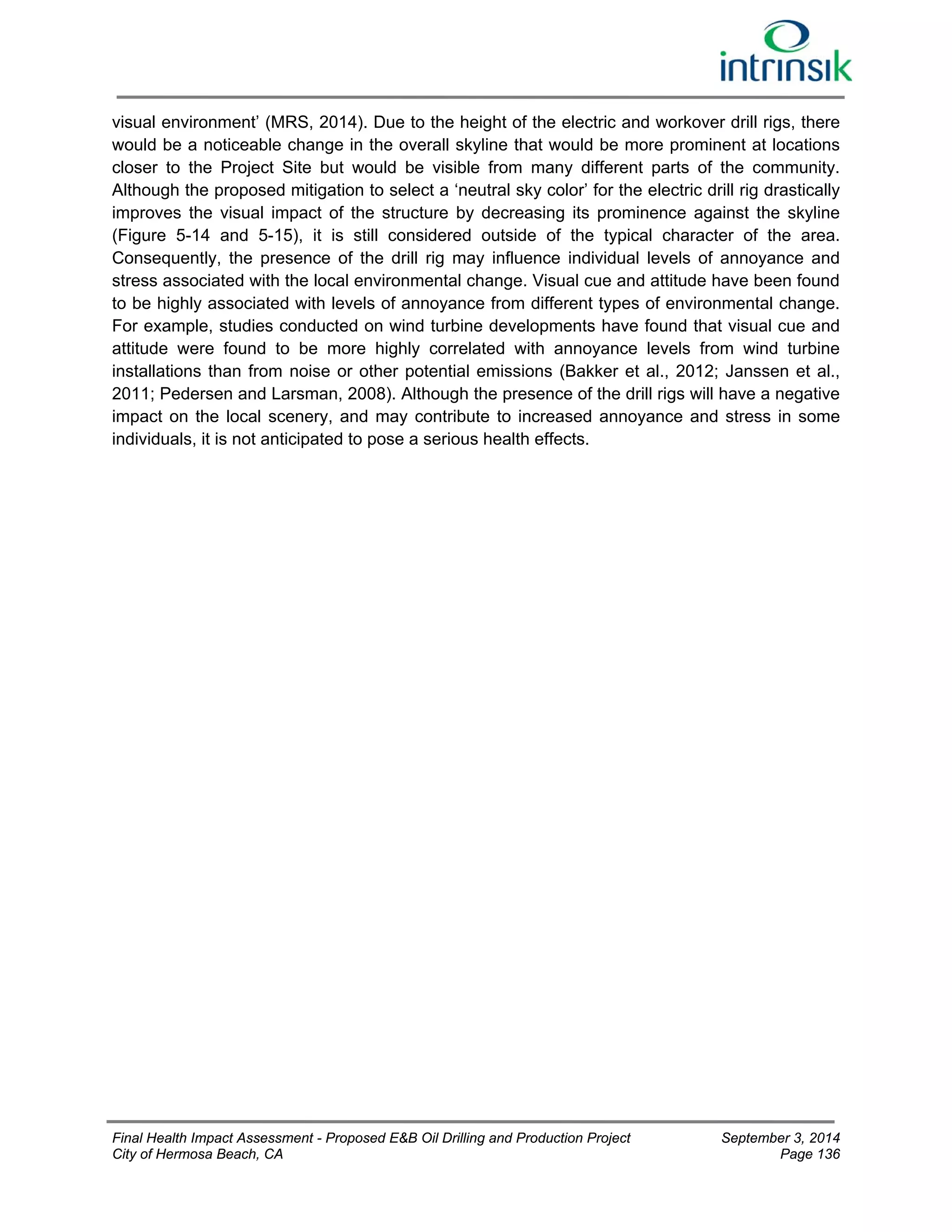 visual environment’ (MRS, 2014). Due to the height of the electric and workover drill rigs, there 
would be a noticeable change in the overall skyline that would be more prominent at locations 
closer to the Project Site but would be visible from many different parts of the community. 
Although the proposed mitigation to select a ‘neutral sky color’ for the electric drill rig drastically 
improves the visual impact of the structure by decreasing its prominence against the skyline 
(Figure 5-14 and 5-15), it is still considered outside of the typical character of the area. 
Consequently, the presence of the drill rig may influence individual levels of annoyance and 
stress associated with the local environmental change. Visual cue and attitude have been found 
to be highly associated with levels of annoyance from different types of environmental change. 
For example, studies conducted on wind turbine developments have found that visual cue and 
attitude were found to be more highly correlated with annoyance levels from wind turbine 
installations than from noise or other potential emissions (Bakker et al., 2012; Janssen et al., 
2011; Pedersen and Larsman, 2008). Although the presence of the drill rigs will have a negative 
impact on the local scenery, and may contribute to increased annoyance and stress in some 
individuals, it is not anticipated to pose a serious health effects. 
Final Health Impact Assessment - Proposed E&B Oil Drilling and Production Project September 3, 2014 
City of Hermosa Beach, CA Page 136 
 