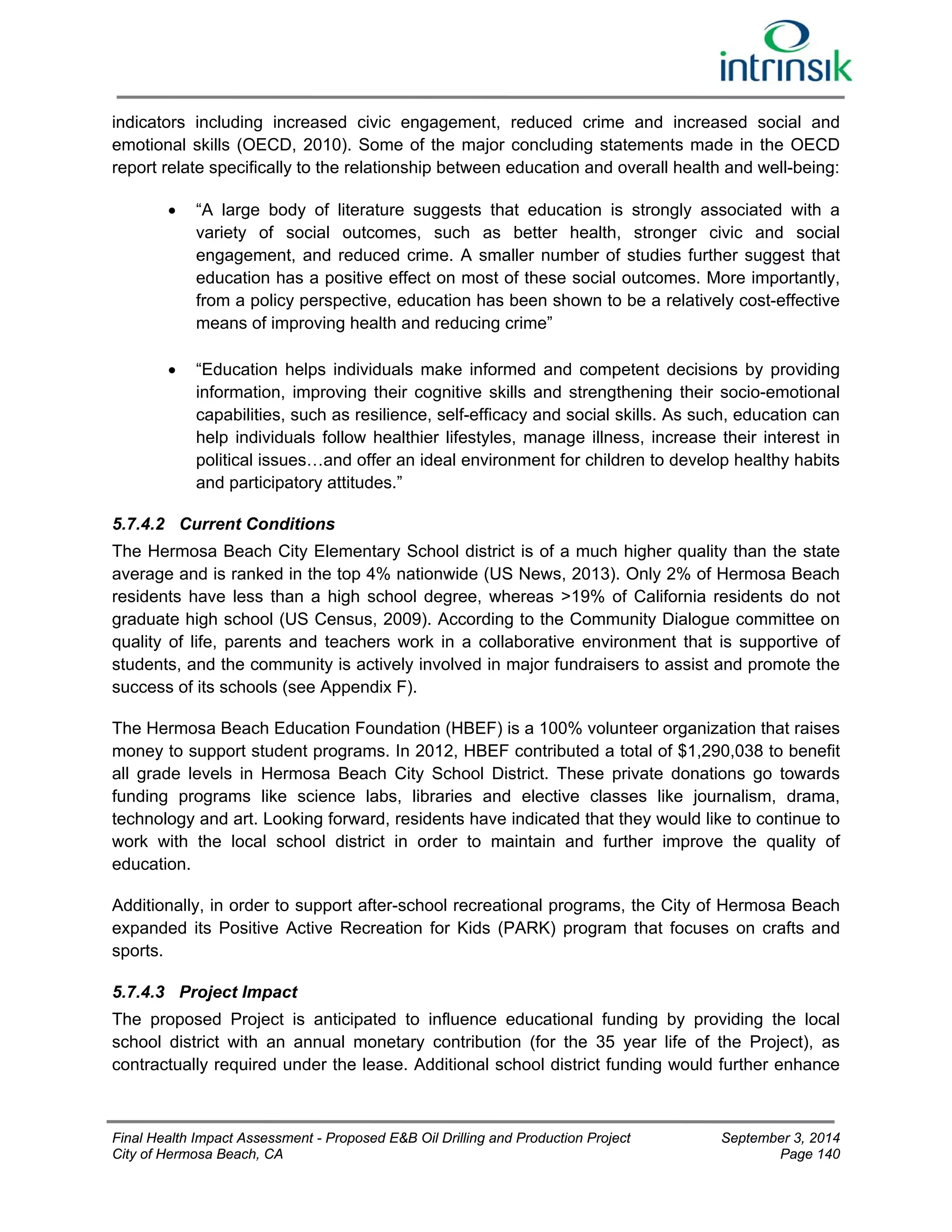 indicators including increased civic engagement, reduced crime and increased social and 
emotional skills (OECD, 2010). Some of the major concluding statements made in the OECD 
report relate specifically to the relationship between education and overall health and well-being: 
 “A large body of literature suggests that education is strongly associated with a 
variety of social outcomes, such as better health, stronger civic and social 
engagement, and reduced crime. A smaller number of studies further suggest that 
education has a positive effect on most of these social outcomes. More importantly, 
from a policy perspective, education has been shown to be a relatively cost-effective 
means of improving health and reducing crime” 
 “Education helps individuals make informed and competent decisions by providing 
information, improving their cognitive skills and strengthening their socio-emotional 
capabilities, such as resilience, self-efficacy and social skills. As such, education can 
help individuals follow healthier lifestyles, manage illness, increase their interest in 
political issues…and offer an ideal environment for children to develop healthy habits 
and participatory attitudes.” 
5.7.4.2 Current Conditions 
The Hermosa Beach City Elementary School district is of a much higher quality than the state 
average and is ranked in the top 4% nationwide (US News, 2013). Only 2% of Hermosa Beach 
residents have less than a high school degree, whereas >19% of California residents do not 
graduate high school (US Census, 2009). According to the Community Dialogue committee on 
quality of life, parents and teachers work in a collaborative environment that is supportive of 
students, and the community is actively involved in major fundraisers to assist and promote the 
success of its schools (see Appendix F). 
The Hermosa Beach Education Foundation (HBEF) is a 100% volunteer organization that raises 
money to support student programs. In 2012, HBEF contributed a total of $1,290,038 to benefit 
all grade levels in Hermosa Beach City School District. These private donations go towards 
funding programs like science labs, libraries and elective classes like journalism, drama, 
technology and art. Looking forward, residents have indicated that they would like to continue to 
work with the local school district in order to maintain and further improve the quality of 
education. 
Additionally, in order to support after-school recreational programs, the City of Hermosa Beach 
expanded its Positive Active Recreation for Kids (PARK) program that focuses on crafts and 
sports. 
5.7.4.3 Project Impact 
The proposed Project is anticipated to influence educational funding by providing the local 
school district with an annual monetary contribution (for the 35 year life of the Project), as 
contractually required under the lease. Additional school district funding would further enhance 
Final Health Impact Assessment - Proposed E&B Oil Drilling and Production Project September 3, 2014 
City of Hermosa Beach, CA Page 140 
 