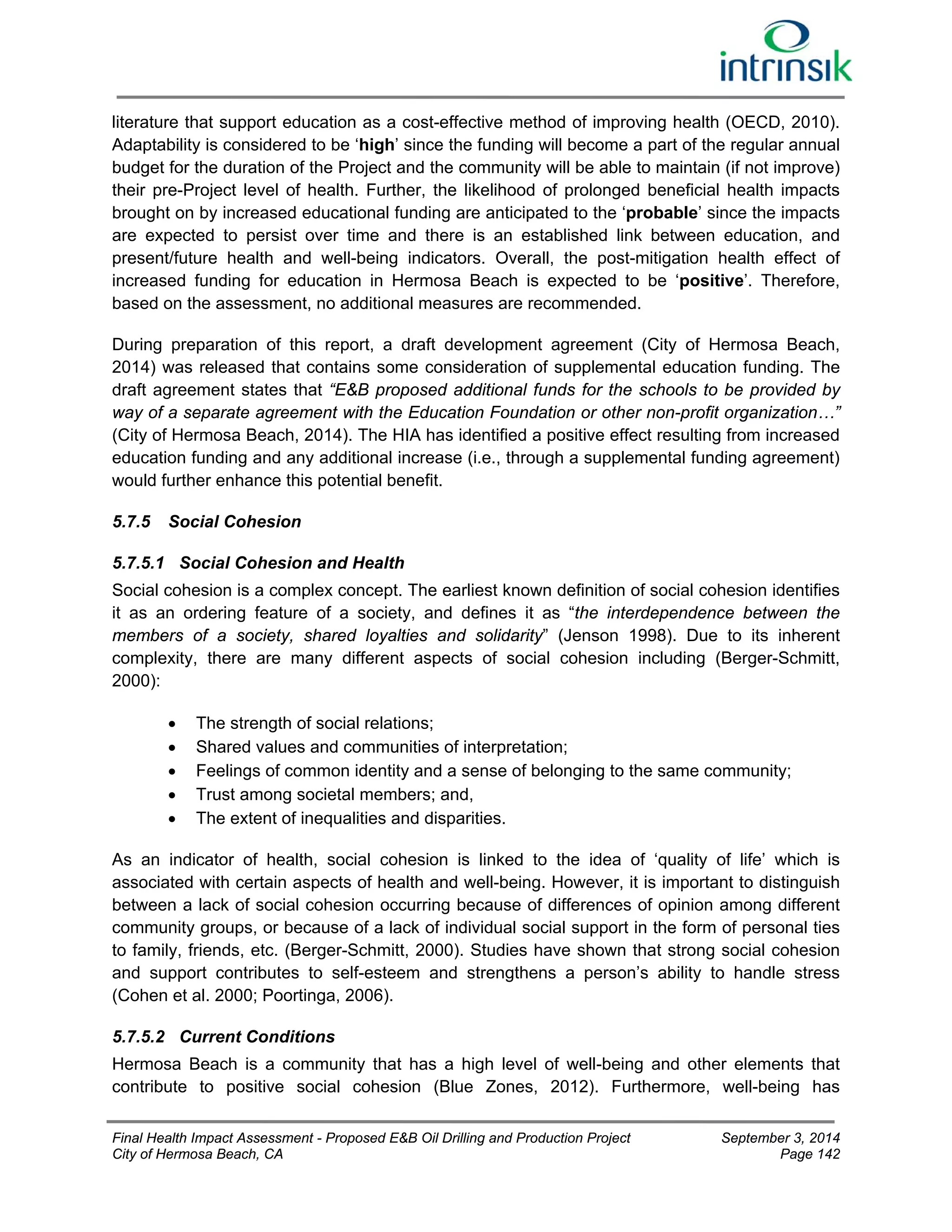 literature that support education as a cost-effective method of improving health (OECD, 2010). 
Adaptability is considered to be ‘high’ since the funding will become a part of the regular annual 
budget for the duration of the Project and the community will be able to maintain (if not improve) 
their pre-Project level of health. Further, the likelihood of prolonged beneficial health impacts 
brought on by increased educational funding are anticipated to the ‘probable’ since the impacts 
are expected to persist over time and there is an established link between education, and 
present/future health and well-being indicators. Overall, the post-mitigation health effect of 
increased funding for education in Hermosa Beach is expected to be ‘positive’. Therefore, 
based on the assessment, no additional measures are recommended. 
During preparation of this report, a draft development agreement (City of Hermosa Beach, 
2014) was released that contains some consideration of supplemental education funding. The 
draft agreement states that “E&B proposed additional funds for the schools to be provided by 
way of a separate agreement with the Education Foundation or other non-profit organization…” 
(City of Hermosa Beach, 2014). The HIA has identified a positive effect resulting from increased 
education funding and any additional increase (i.e., through a supplemental funding agreement) 
would further enhance this potential benefit. 
5.7.5 Social Cohesion 
5.7.5.1 Social Cohesion and Health 
Social cohesion is a complex concept. The earliest known definition of social cohesion identifies 
it as an ordering feature of a society, and defines it as “the interdependence between the 
members of a society, shared loyalties and solidarity” (Jenson 1998). Due to its inherent 
complexity, there are many different aspects of social cohesion including (Berger-Schmitt, 
2000): 
 The strength of social relations; 
 Shared values and communities of interpretation; 
 Feelings of common identity and a sense of belonging to the same community; 
 Trust among societal members; and, 
 The extent of inequalities and disparities. 
As an indicator of health, social cohesion is linked to the idea of ‘quality of life’ which is 
associated with certain aspects of health and well-being. However, it is important to distinguish 
between a lack of social cohesion occurring because of differences of opinion among different 
community groups, or because of a lack of individual social support in the form of personal ties 
to family, friends, etc. (Berger-Schmitt, 2000). Studies have shown that strong social cohesion 
and support contributes to self-esteem and strengthens a person’s ability to handle stress 
(Cohen et al. 2000; Poortinga, 2006). 
5.7.5.2 Current Conditions 
Hermosa Beach is a community that has a high level of well-being and other elements that 
contribute to positive social cohesion (Blue Zones, 2012). Furthermore, well-being has 
Final Health Impact Assessment - Proposed E&B Oil Drilling and Production Project September 3, 2014 
City of Hermosa Beach, CA Page 142 
 