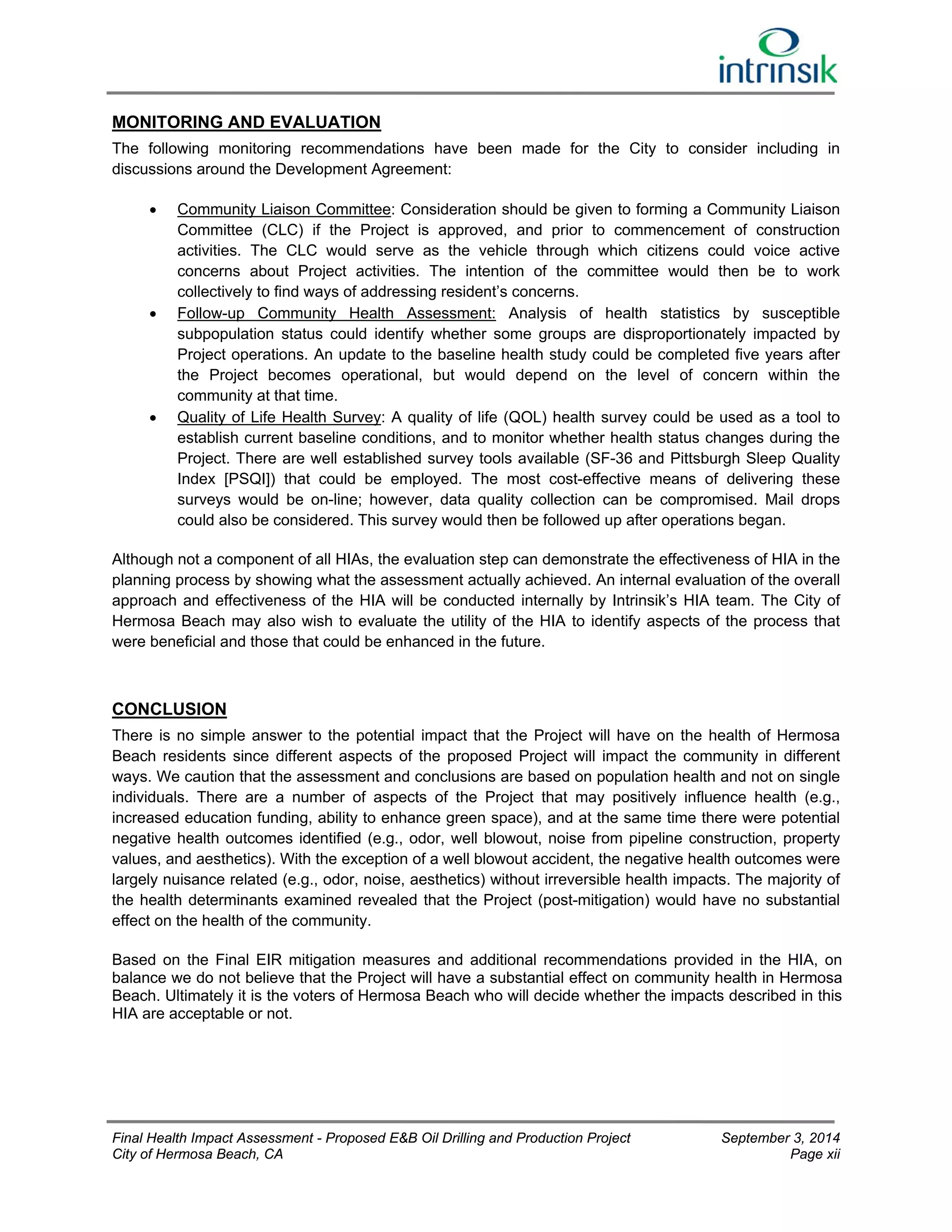 MONITORING AND EVALUATION 
The following monitoring recommendations have been made for the City to consider including in 
discussions around the Development Agreement: 
 Community Liaison Committee: Consideration should be given to forming a Community Liaison 
Committee (CLC) if the Project is approved, and prior to commencement of construction 
activities. The CLC would serve as the vehicle through which citizens could voice active 
concerns about Project activities. The intention of the committee would then be to work 
collectively to find ways of addressing resident’s concerns. 
 Follow-up Community Health Assessment: Analysis of health statistics by susceptible 
subpopulation status could identify whether some groups are disproportionately impacted by 
Project operations. An update to the baseline health study could be completed five years after 
the Project becomes operational, but would depend on the level of concern within the 
community at that time. 
 Quality of Life Health Survey: A quality of life (QOL) health survey could be used as a tool to 
establish current baseline conditions, and to monitor whether health status changes during the 
Project. There are well established survey tools available (SF-36 and Pittsburgh Sleep Quality 
Index [PSQI]) that could be employed. The most cost-effective means of delivering these 
surveys would be on-line; however, data quality collection can be compromised. Mail drops 
could also be considered. This survey would then be followed up after operations began. 
Although not a component of all HIAs, the evaluation step can demonstrate the effectiveness of HIA in the 
planning process by showing what the assessment actually achieved. An internal evaluation of the overall 
approach and effectiveness of the HIA will be conducted internally by Intrinsik’s HIA team. The City of 
Hermosa Beach may also wish to evaluate the utility of the HIA to identify aspects of the process that 
were beneficial and those that could be enhanced in the future. 
CONCLUSION 
There is no simple answer to the potential impact that the Project will have on the health of Hermosa 
Beach residents since different aspects of the proposed Project will impact the community in different 
ways. We caution that the assessment and conclusions are based on population health and not on single 
individuals. There are a number of aspects of the Project that may positively influence health (e.g., 
increased education funding, ability to enhance green space), and at the same time there were potential 
negative health outcomes identified (e.g., odor, well blowout, noise from pipeline construction, property 
values, and aesthetics). With the exception of a well blowout accident, the negative health outcomes were 
largely nuisance related (e.g., odor, noise, aesthetics) without irreversible health impacts. The majority of 
the health determinants examined revealed that the Project (post-mitigation) would have no substantial 
effect on the health of the community. 
Based on the Final EIR mitigation measures and additional recommendations provided in the HIA, on 
balance we do not believe that the Project will have a substantial effect on community health in Hermosa 
Beach. Ultimately it is the voters of Hermosa Beach who will decide whether the impacts described in this 
HIA are acceptable or not. 
Final Health Impact Assessment - Proposed E&B Oil Drilling and Production Project September 3, 2014 
City of Hermosa Beach, CA Page xii 
 