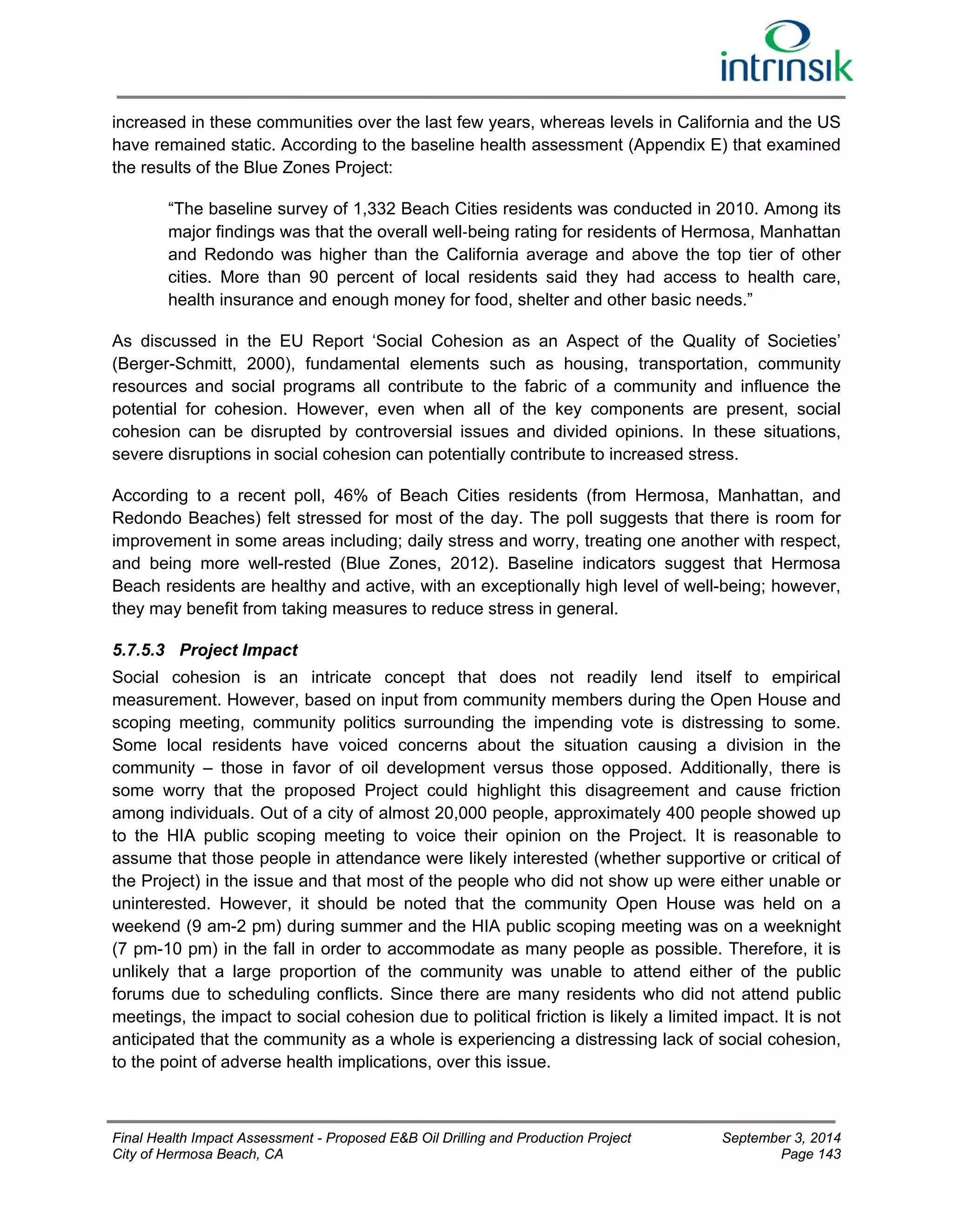 increased in these communities over the last few years, whereas levels in California and the US 
have remained static. According to the baseline health assessment (Appendix E) that examined 
the results of the Blue Zones Project: 
“The baseline survey of 1,332 Beach Cities residents was conducted in 2010. Among its 
major findings was that the overall well‐being rating for residents of Hermosa, Manhattan 
and Redondo was higher than the California average and above the top tier of other 
cities. More than 90 percent of local residents said they had access to health care, 
health insurance and enough money for food, shelter and other basic needs.” 
As discussed in the EU Report ‘Social Cohesion as an Aspect of the Quality of Societies’ 
(Berger-Schmitt, 2000), fundamental elements such as housing, transportation, community 
resources and social programs all contribute to the fabric of a community and influence the 
potential for cohesion. However, even when all of the key components are present, social 
cohesion can be disrupted by controversial issues and divided opinions. In these situations, 
severe disruptions in social cohesion can potentially contribute to increased stress. 
According to a recent poll, 46% of Beach Cities residents (from Hermosa, Manhattan, and 
Redondo Beaches) felt stressed for most of the day. The poll suggests that there is room for 
improvement in some areas including; daily stress and worry, treating one another with respect, 
and being more well-rested (Blue Zones, 2012). Baseline indicators suggest that Hermosa 
Beach residents are healthy and active, with an exceptionally high level of well-being; however, 
they may benefit from taking measures to reduce stress in general. 
5.7.5.3 Project Impact 
Social cohesion is an intricate concept that does not readily lend itself to empirical 
measurement. However, based on input from community members during the Open House and 
scoping meeting, community politics surrounding the impending vote is distressing to some. 
Some local residents have voiced concerns about the situation causing a division in the 
community – those in favor of oil development versus those opposed. Additionally, there is 
some worry that the proposed Project could highlight this disagreement and cause friction 
among individuals. Out of a city of almost 20,000 people, approximately 400 people showed up 
to the HIA public scoping meeting to voice their opinion on the Project. It is reasonable to 
assume that those people in attendance were likely interested (whether supportive or critical of 
the Project) in the issue and that most of the people who did not show up were either unable or 
uninterested. However, it should be noted that the community Open House was held on a 
weekend (9 am-2 pm) during summer and the HIA public scoping meeting was on a weeknight 
(7 pm-10 pm) in the fall in order to accommodate as many people as possible. Therefore, it is 
unlikely that a large proportion of the community was unable to attend either of the public 
forums due to scheduling conflicts. Since there are many residents who did not attend public 
meetings, the impact to social cohesion due to political friction is likely a limited impact. It is not 
anticipated that the community as a whole is experiencing a distressing lack of social cohesion, 
to the point of adverse health implications, over this issue. 
Final Health Impact Assessment - Proposed E&B Oil Drilling and Production Project September 3, 2014 
City of Hermosa Beach, CA Page 143 
 