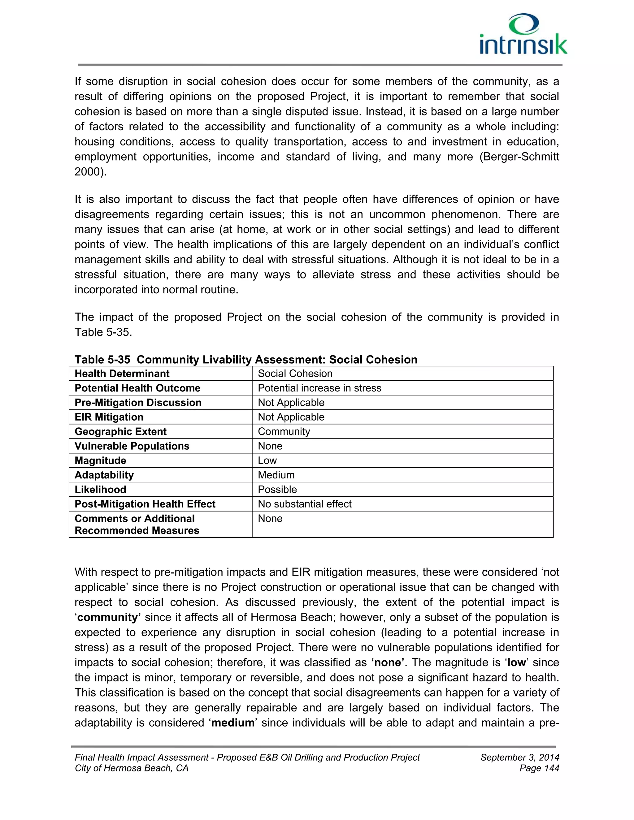 If some disruption in social cohesion does occur for some members of the community, as a 
result of differing opinions on the proposed Project, it is important to remember that social 
cohesion is based on more than a single disputed issue. Instead, it is based on a large number 
of factors related to the accessibility and functionality of a community as a whole including: 
housing conditions, access to quality transportation, access to and investment in education, 
employment opportunities, income and standard of living, and many more (Berger-Schmitt 
2000). 
It is also important to discuss the fact that people often have differences of opinion or have 
disagreements regarding certain issues; this is not an uncommon phenomenon. There are 
many issues that can arise (at home, at work or in other social settings) and lead to different 
points of view. The health implications of this are largely dependent on an individual’s conflict 
management skills and ability to deal with stressful situations. Although it is not ideal to be in a 
stressful situation, there are many ways to alleviate stress and these activities should be 
incorporated into normal routine. 
The impact of the proposed Project on the social cohesion of the community is provided in 
Table 5-35. 
Table 5-35 Community Livability Assessment: Social Cohesion 
Health Determinant Social Cohesion 
Potential Health Outcome Potential increase in stress 
Pre-Mitigation Discussion Not Applicable 
EIR Mitigation Not Applicable 
Geographic Extent Community 
Vulnerable Populations None 
Magnitude Low 
Adaptability Medium 
Likelihood Possible 
Post-Mitigation Health Effect No substantial effect 
Comments or Additional 
None 
Recommended Measures 
With respect to pre-mitigation impacts and EIR mitigation measures, these were considered ‘not 
applicable’ since there is no Project construction or operational issue that can be changed with 
respect to social cohesion. As discussed previously, the extent of the potential impact is 
‘community’ since it affects all of Hermosa Beach; however, only a subset of the population is 
expected to experience any disruption in social cohesion (leading to a potential increase in 
stress) as a result of the proposed Project. There were no vulnerable populations identified for 
impacts to social cohesion; therefore, it was classified as ‘none’. The magnitude is ‘low’ since 
the impact is minor, temporary or reversible, and does not pose a significant hazard to health. 
This classification is based on the concept that social disagreements can happen for a variety of 
reasons, but they are generally repairable and are largely based on individual factors. The 
adaptability is considered ‘medium’ since individuals will be able to adapt and maintain a pre- 
Final Health Impact Assessment - Proposed E&B Oil Drilling and Production Project September 3, 2014 
City of Hermosa Beach, CA Page 144 
 