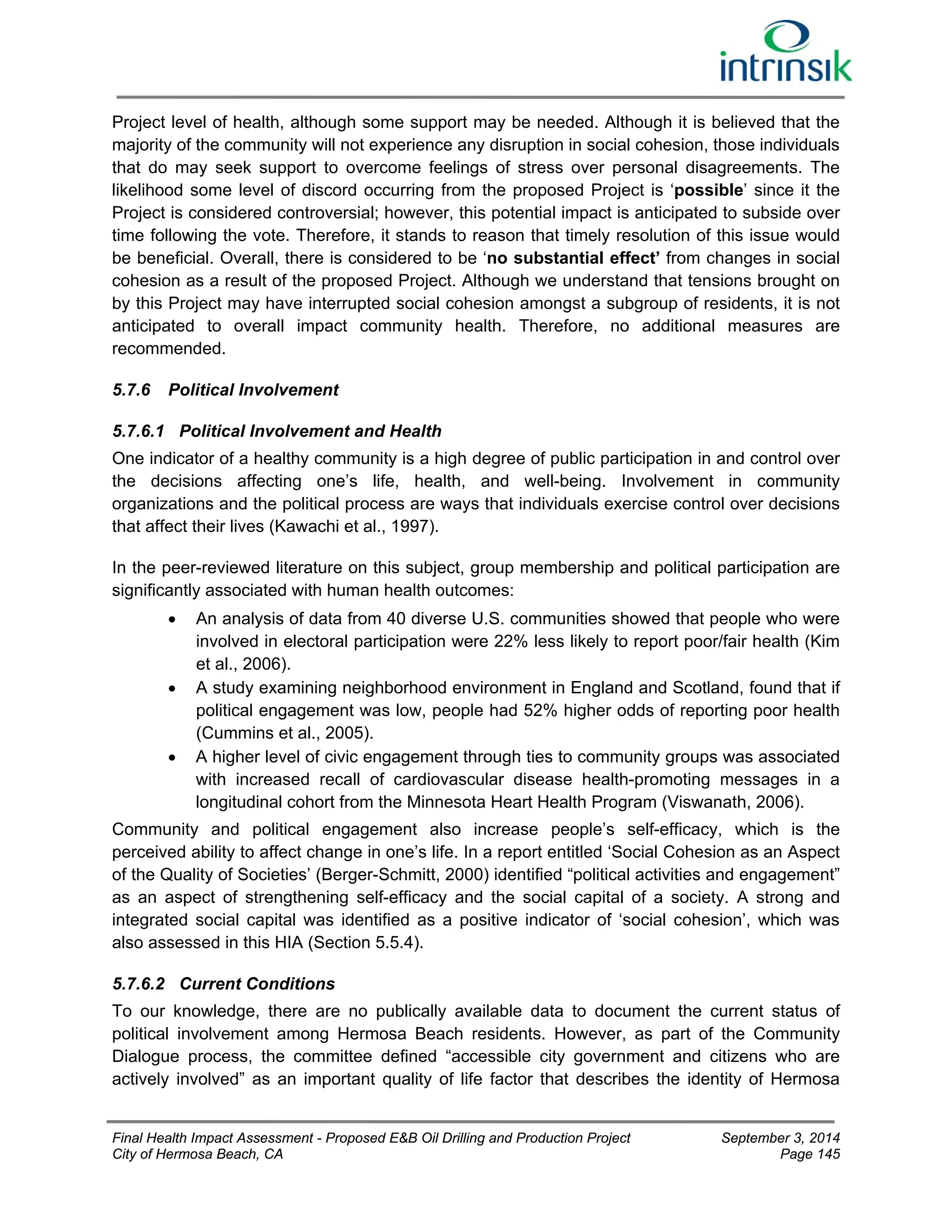 Project level of health, although some support may be needed. Although it is believed that the 
majority of the community will not experience any disruption in social cohesion, those individuals 
that do may seek support to overcome feelings of stress over personal disagreements. The 
likelihood some level of discord occurring from the proposed Project is ‘possible’ since it the 
Project is considered controversial; however, this potential impact is anticipated to subside over 
time following the vote. Therefore, it stands to reason that timely resolution of this issue would 
be beneficial. Overall, there is considered to be ‘no substantial effect’ from changes in social 
cohesion as a result of the proposed Project. Although we understand that tensions brought on 
by this Project may have interrupted social cohesion amongst a subgroup of residents, it is not 
anticipated to overall impact community health. Therefore, no additional measures are 
recommended. 
5.7.6 Political Involvement 
5.7.6.1 Political Involvement and Health 
One indicator of a healthy community is a high degree of public participation in and control over 
the decisions affecting one’s life, health, and well-being. Involvement in community 
organizations and the political process are ways that individuals exercise control over decisions 
that affect their lives (Kawachi et al., 1997). 
In the peer-reviewed literature on this subject, group membership and political participation are 
significantly associated with human health outcomes: 
 An analysis of data from 40 diverse U.S. communities showed that people who were 
involved in electoral participation were 22% less likely to report poor/fair health (Kim 
et al., 2006). 
 A study examining neighborhood environment in England and Scotland, found that if 
political engagement was low, people had 52% higher odds of reporting poor health 
(Cummins et al., 2005). 
 A higher level of civic engagement through ties to community groups was associated 
with increased recall of cardiovascular disease health-promoting messages in a 
longitudinal cohort from the Minnesota Heart Health Program (Viswanath, 2006). 
Community and political engagement also increase people’s self-efficacy, which is the 
perceived ability to affect change in one’s life. In a report entitled ‘Social Cohesion as an Aspect 
of the Quality of Societies’ (Berger-Schmitt, 2000) identified “political activities and engagement” 
as an aspect of strengthening self-efficacy and the social capital of a society. A strong and 
integrated social capital was identified as a positive indicator of ‘social cohesion’, which was 
also assessed in this HIA (Section 5.5.4). 
5.7.6.2 Current Conditions 
To our knowledge, there are no publically available data to document the current status of 
political involvement among Hermosa Beach residents. However, as part of the Community 
Dialogue process, the committee defined “accessible city government and citizens who are 
actively involved” as an important quality of life factor that describes the identity of Hermosa 
Final Health Impact Assessment - Proposed E&B Oil Drilling and Production Project September 3, 2014 
City of Hermosa Beach, CA Page 145 
 