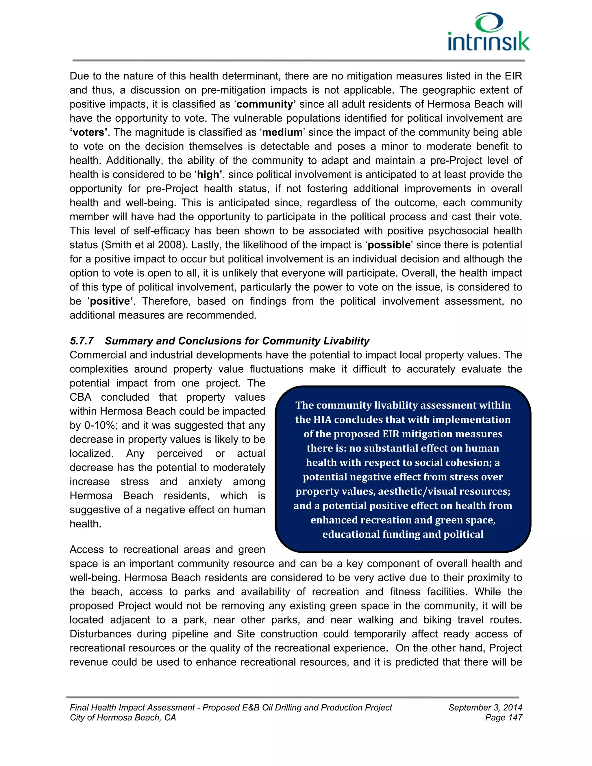 Due to the nature of this health determinant, there are no mitigation measures listed in the EIR 
and thus, a discussion on pre-mitigation impacts is not applicable. The geographic extent of 
positive impacts, it is classified as ‘community’ since all adult residents of Hermosa Beach will 
have the opportunity to vote. The vulnerable populations identified for political involvement are 
‘voters’. The magnitude is classified as ‘medium’ since the impact of the community being able 
to vote on the decision themselves is detectable and poses a minor to moderate benefit to 
health. Additionally, the ability of the community to adapt and maintain a pre-Project level of 
health is considered to be ‘high’, since political involvement is anticipated to at least provide the 
opportunity for pre-Project health status, if not fostering additional improvements in overall 
health and well-being. This is anticipated since, regardless of the outcome, each community 
member will have had the opportunity to participate in the political process and cast their vote. 
This level of self-efficacy has been shown to be associated with positive psychosocial health 
status (Smith et al 2008). Lastly, the likelihood of the impact is ‘possible’ since there is potential 
for a positive impact to occur but political involvement is an individual decision and although the 
option to vote is open to all, it is unlikely that everyone will participate. Overall, the health impact 
of this type of political involvement, particularly the power to vote on the issue, is considered to 
be ‘positive’. Therefore, based on findings from the political involvement assessment, no 
additional measures are recommended. 
5.7.7 Summary and Conclusions for Community Livability 
Commercial and industrial developments have the potential to impact local property values. The 
complexities around property value fluctuations make it difficult to accurately evaluate the 
potential impact from one project. The 
CBA concluded that property values 
within Hermosa Beach could be impacted 
The community livability assessment within 
by 0-10%; and it was suggested that any 
the HIA concludes that with implementation 
decrease in property values is likely to be 
of the proposed EIR mitigation measures 
localized. Any perceived or actual 
there is: no substantial effect on human 
decrease has the potential to moderately 
health with respect to social cohesion; a 
increase stress and anxiety among 
potential negative effect from stress over 
Hermosa Beach residents, which is 
property values, aesthetic/visual resources; 
suggestive of a negative effect on human 
and a potential positive effect on health from 
health. 
enhanced recreation and green space, 
educational funding and political 
Access to recreational areas and green 
space is an important community resource and can be a key component of overall health and 
well-being. Hermosa Beach residents are considered to be very active due to their proximity to 
the beach, access to parks and availability of recreation and fitness facilities. While the 
proposed Project would not be removing any existing green space in the community, it will be 
located adjacent to a park, near other parks, and near walking and biking travel routes. 
Disturbances during pipeline and Site construction could temporarily affect ready access of 
recreational resources or the quality of the recreational experience. On the other hand, Project 
revenue could be used to enhance recreational resources, and it is predicted that there will be 
Final Health Impact Assessment - Proposed E&B Oil Drilling and Production Project September 3, 2014 
City of Hermosa Beach, CA Page 147 
 
