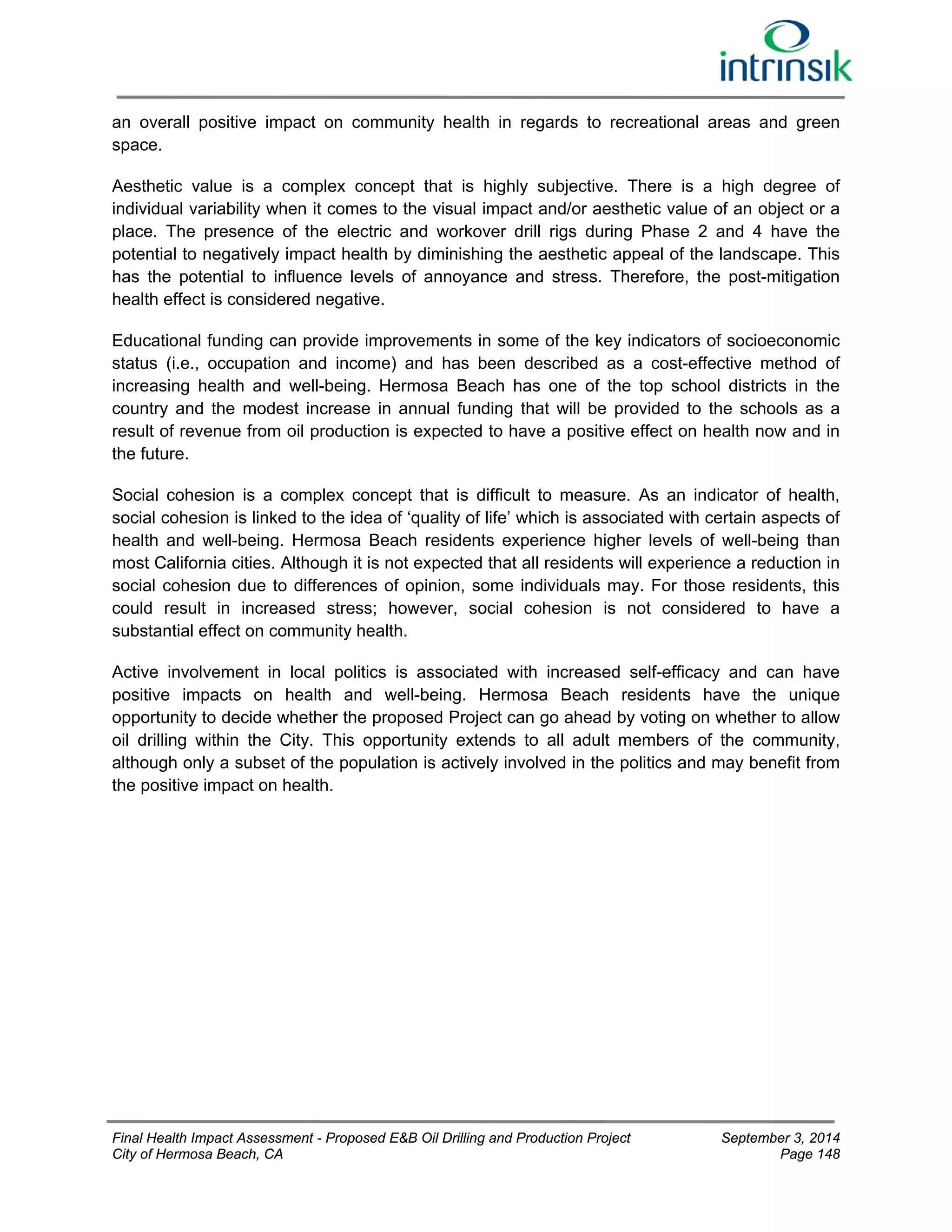 an overall positive impact on community health in regards to recreational areas and green 
space. 
Aesthetic value is a complex concept that is highly subjective. There is a high degree of 
individual variability when it comes to the visual impact and/or aesthetic value of an object or a 
place. The presence of the electric and workover drill rigs during Phase 2 and 4 have the 
potential to negatively impact health by diminishing the aesthetic appeal of the landscape. This 
has the potential to influence levels of annoyance and stress. Therefore, the post-mitigation 
health effect is considered negative. 
Educational funding can provide improvements in some of the key indicators of socioeconomic 
status (i.e., occupation and income) and has been described as a cost-effective method of 
increasing health and well-being. Hermosa Beach has one of the top school districts in the 
country and the modest increase in annual funding that will be provided to the schools as a 
result of revenue from oil production is expected to have a positive effect on health now and in 
the future. 
Social cohesion is a complex concept that is difficult to measure. As an indicator of health, 
social cohesion is linked to the idea of ‘quality of life’ which is associated with certain aspects of 
health and well-being. Hermosa Beach residents experience higher levels of well-being than 
most California cities. Although it is not expected that all residents will experience a reduction in 
social cohesion due to differences of opinion, some individuals may. For those residents, this 
could result in increased stress; however, social cohesion is not considered to have a 
substantial effect on community health. 
Active involvement in local politics is associated with increased self-efficacy and can have 
positive impacts on health and well-being. Hermosa Beach residents have the unique 
opportunity to decide whether the proposed Project can go ahead by voting on whether to allow 
oil drilling within the City. This opportunity extends to all adult members of the community, 
although only a subset of the population is actively involved in the politics and may benefit from 
the positive impact on health. 
Final Health Impact Assessment - Proposed E&B Oil Drilling and Production Project September 3, 2014 
City of Hermosa Beach, CA Page 148 
 