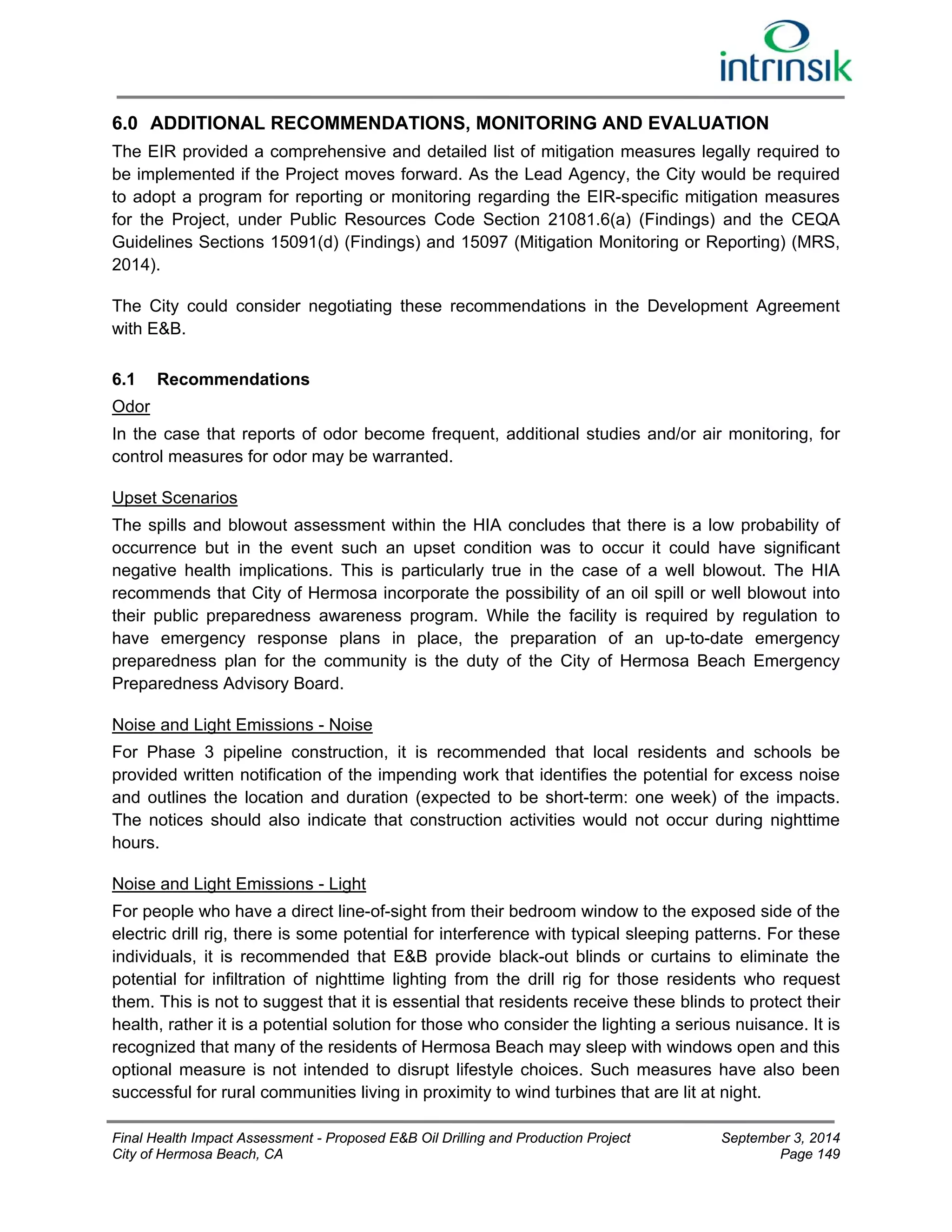 6.0 ADDITIONAL RECOMMENDATIONS, MONITORING AND EVALUATION 
The EIR provided a comprehensive and detailed list of mitigation measures legally required to 
be implemented if the Project moves forward. As the Lead Agency, the City would be required 
to adopt a program for reporting or monitoring regarding the EIR-specific mitigation measures 
for the Project, under Public Resources Code Section 21081.6(a) (Findings) and the CEQA 
Guidelines Sections 15091(d) (Findings) and 15097 (Mitigation Monitoring or Reporting) (MRS, 
2014). 
The City could consider negotiating these recommendations in the Development Agreement 
with E&B. 
6.1 Recommendations 
Odor 
In the case that reports of odor become frequent, additional studies and/or air monitoring, for 
control measures for odor may be warranted. 
Upset Scenarios 
The spills and blowout assessment within the HIA concludes that there is a low probability of 
occurrence but in the event such an upset condition was to occur it could have significant 
negative health implications. This is particularly true in the case of a well blowout. The HIA 
recommends that City of Hermosa incorporate the possibility of an oil spill or well blowout into 
their public preparedness awareness program. While the facility is required by regulation to 
have emergency response plans in place, the preparation of an up-to-date emergency 
preparedness plan for the community is the duty of the City of Hermosa Beach Emergency 
Preparedness Advisory Board. 
Noise and Light Emissions - Noise 
For Phase 3 pipeline construction, it is recommended that local residents and schools be 
provided written notification of the impending work that identifies the potential for excess noise 
and outlines the location and duration (expected to be short-term: one week) of the impacts. 
The notices should also indicate that construction activities would not occur during nighttime 
hours. 
Noise and Light Emissions - Light 
For people who have a direct line-of-sight from their bedroom window to the exposed side of the 
electric drill rig, there is some potential for interference with typical sleeping patterns. For these 
individuals, it is recommended that E&B provide black-out blinds or curtains to eliminate the 
potential for infiltration of nighttime lighting from the drill rig for those residents who request 
them. This is not to suggest that it is essential that residents receive these blinds to protect their 
health, rather it is a potential solution for those who consider the lighting a serious nuisance. It is 
recognized that many of the residents of Hermosa Beach may sleep with windows open and this 
optional measure is not intended to disrupt lifestyle choices. Such measures have also been 
successful for rural communities living in proximity to wind turbines that are lit at night. 
Final Health Impact Assessment - Proposed E&B Oil Drilling and Production Project September 3, 2014 
City of Hermosa Beach, CA Page 149 
 
