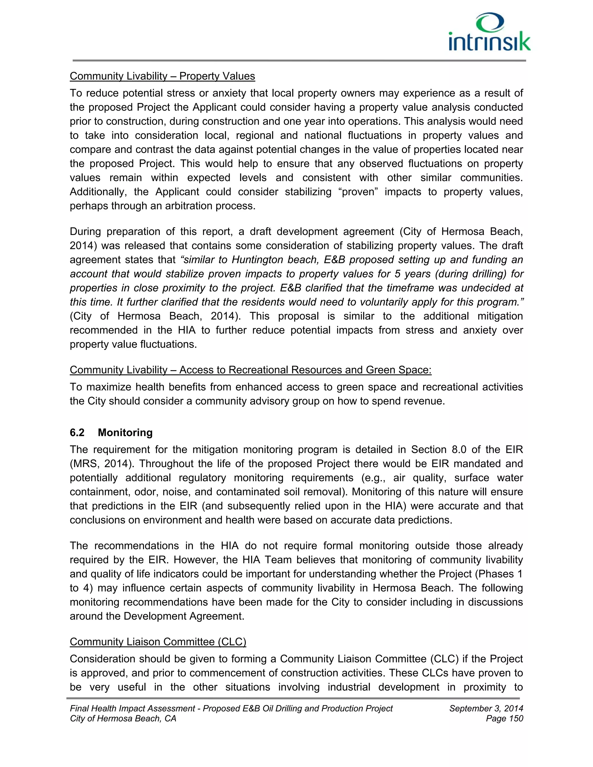 Community Livability – Property Values 
To reduce potential stress or anxiety that local property owners may experience as a result of 
the proposed Project the Applicant could consider having a property value analysis conducted 
prior to construction, during construction and one year into operations. This analysis would need 
to take into consideration local, regional and national fluctuations in property values and 
compare and contrast the data against potential changes in the value of properties located near 
the proposed Project. This would help to ensure that any observed fluctuations on property 
values remain within expected levels and consistent with other similar communities. 
Additionally, the Applicant could consider stabilizing “proven” impacts to property values, 
perhaps through an arbitration process. 
During preparation of this report, a draft development agreement (City of Hermosa Beach, 
2014) was released that contains some consideration of stabilizing property values. The draft 
agreement states that “similar to Huntington beach, E&B proposed setting up and funding an 
account that would stabilize proven impacts to property values for 5 years (during drilling) for 
properties in close proximity to the project. E&B clarified that the timeframe was undecided at 
this time. It further clarified that the residents would need to voluntarily apply for this program.” 
(City of Hermosa Beach, 2014). This proposal is similar to the additional mitigation 
recommended in the HIA to further reduce potential impacts from stress and anxiety over 
property value fluctuations. 
Community Livability – Access to Recreational Resources and Green Space: 
To maximize health benefits from enhanced access to green space and recreational activities 
the City should consider a community advisory group on how to spend revenue. 
6.2 Monitoring 
The requirement for the mitigation monitoring program is detailed in Section 8.0 of the EIR 
(MRS, 2014). Throughout the life of the proposed Project there would be EIR mandated and 
potentially additional regulatory monitoring requirements (e.g., air quality, surface water 
containment, odor, noise, and contaminated soil removal). Monitoring of this nature will ensure 
that predictions in the EIR (and subsequently relied upon in the HIA) were accurate and that 
conclusions on environment and health were based on accurate data predictions. 
The recommendations in the HIA do not require formal monitoring outside those already 
required by the EIR. However, the HIA Team believes that monitoring of community livability 
and quality of life indicators could be important for understanding whether the Project (Phases 1 
to 4) may influence certain aspects of community livability in Hermosa Beach. The following 
monitoring recommendations have been made for the City to consider including in discussions 
around the Development Agreement. 
Community Liaison Committee (CLC) 
Consideration should be given to forming a Community Liaison Committee (CLC) if the Project 
is approved, and prior to commencement of construction activities. These CLCs have proven to 
be very useful in the other situations involving industrial development in proximity to 
Final Health Impact Assessment - Proposed E&B Oil Drilling and Production Project September 3, 2014 
City of Hermosa Beach, CA Page 150 
 