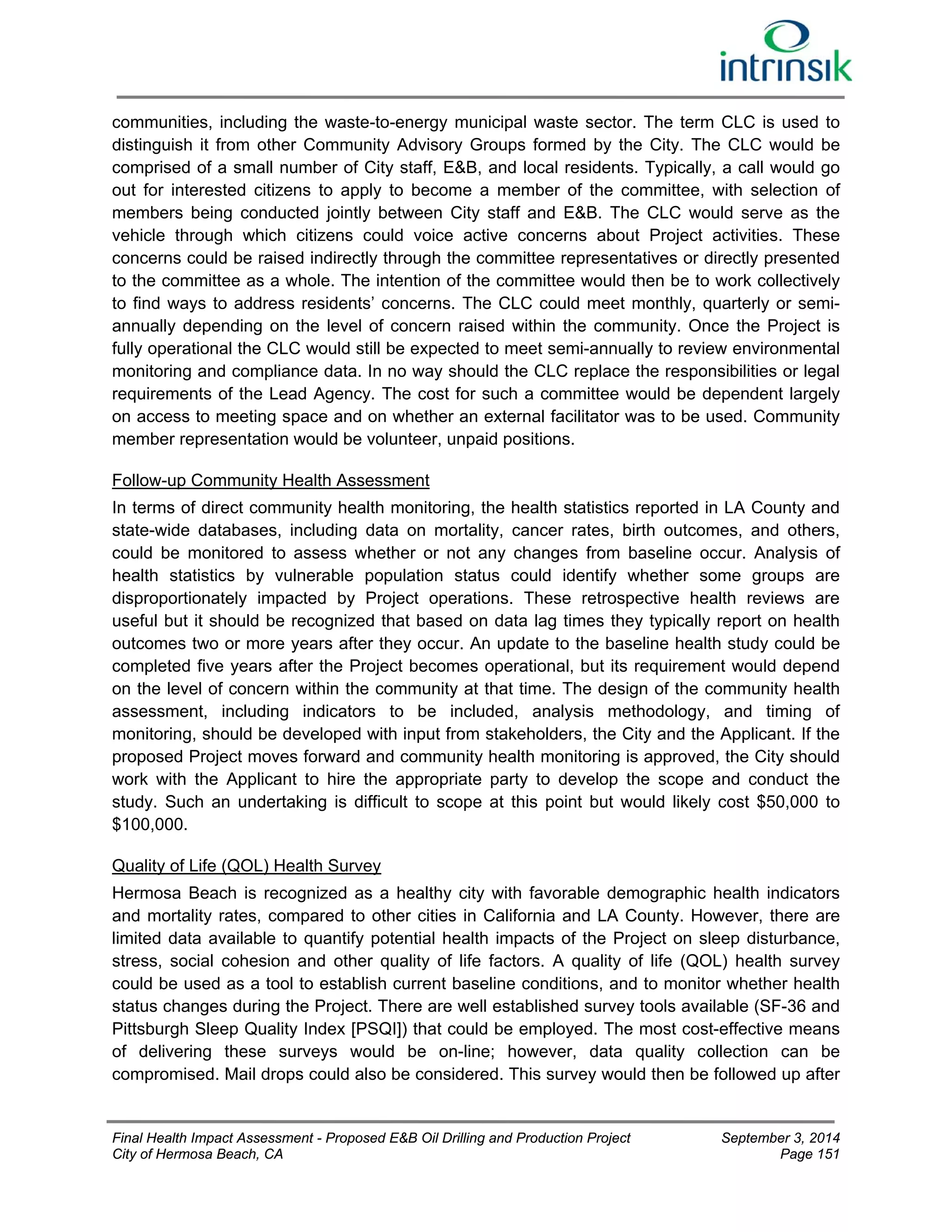 communities, including the waste-to-energy municipal waste sector. The term CLC is used to 
distinguish it from other Community Advisory Groups formed by the City. The CLC would be 
comprised of a small number of City staff, E&B, and local residents. Typically, a call would go 
out for interested citizens to apply to become a member of the committee, with selection of 
members being conducted jointly between City staff and E&B. The CLC would serve as the 
vehicle through which citizens could voice active concerns about Project activities. These 
concerns could be raised indirectly through the committee representatives or directly presented 
to the committee as a whole. The intention of the committee would then be to work collectively 
to find ways to address residents’ concerns. The CLC could meet monthly, quarterly or semi-annually 
depending on the level of concern raised within the community. Once the Project is 
fully operational the CLC would still be expected to meet semi-annually to review environmental 
monitoring and compliance data. In no way should the CLC replace the responsibilities or legal 
requirements of the Lead Agency. The cost for such a committee would be dependent largely 
on access to meeting space and on whether an external facilitator was to be used. Community 
member representation would be volunteer, unpaid positions. 
Follow-up Community Health Assessment 
In terms of direct community health monitoring, the health statistics reported in LA County and 
state-wide databases, including data on mortality, cancer rates, birth outcomes, and others, 
could be monitored to assess whether or not any changes from baseline occur. Analysis of 
health statistics by vulnerable population status could identify whether some groups are 
disproportionately impacted by Project operations. These retrospective health reviews are 
useful but it should be recognized that based on data lag times they typically report on health 
outcomes two or more years after they occur. An update to the baseline health study could be 
completed five years after the Project becomes operational, but its requirement would depend 
on the level of concern within the community at that time. The design of the community health 
assessment, including indicators to be included, analysis methodology, and timing of 
monitoring, should be developed with input from stakeholders, the City and the Applicant. If the 
proposed Project moves forward and community health monitoring is approved, the City should 
work with the Applicant to hire the appropriate party to develop the scope and conduct the 
study. Such an undertaking is difficult to scope at this point but would likely cost $50,000 to 
$100,000. 
Quality of Life (QOL) Health Survey 
Hermosa Beach is recognized as a healthy city with favorable demographic health indicators 
and mortality rates, compared to other cities in California and LA County. However, there are 
limited data available to quantify potential health impacts of the Project on sleep disturbance, 
stress, social cohesion and other quality of life factors. A quality of life (QOL) health survey 
could be used as a tool to establish current baseline conditions, and to monitor whether health 
status changes during the Project. There are well established survey tools available (SF-36 and 
Pittsburgh Sleep Quality Index [PSQI]) that could be employed. The most cost-effective means 
of delivering these surveys would be on-line; however, data quality collection can be 
compromised. Mail drops could also be considered. This survey would then be followed up after 
Final Health Impact Assessment - Proposed E&B Oil Drilling and Production Project September 3, 2014 
City of Hermosa Beach, CA Page 151 
 