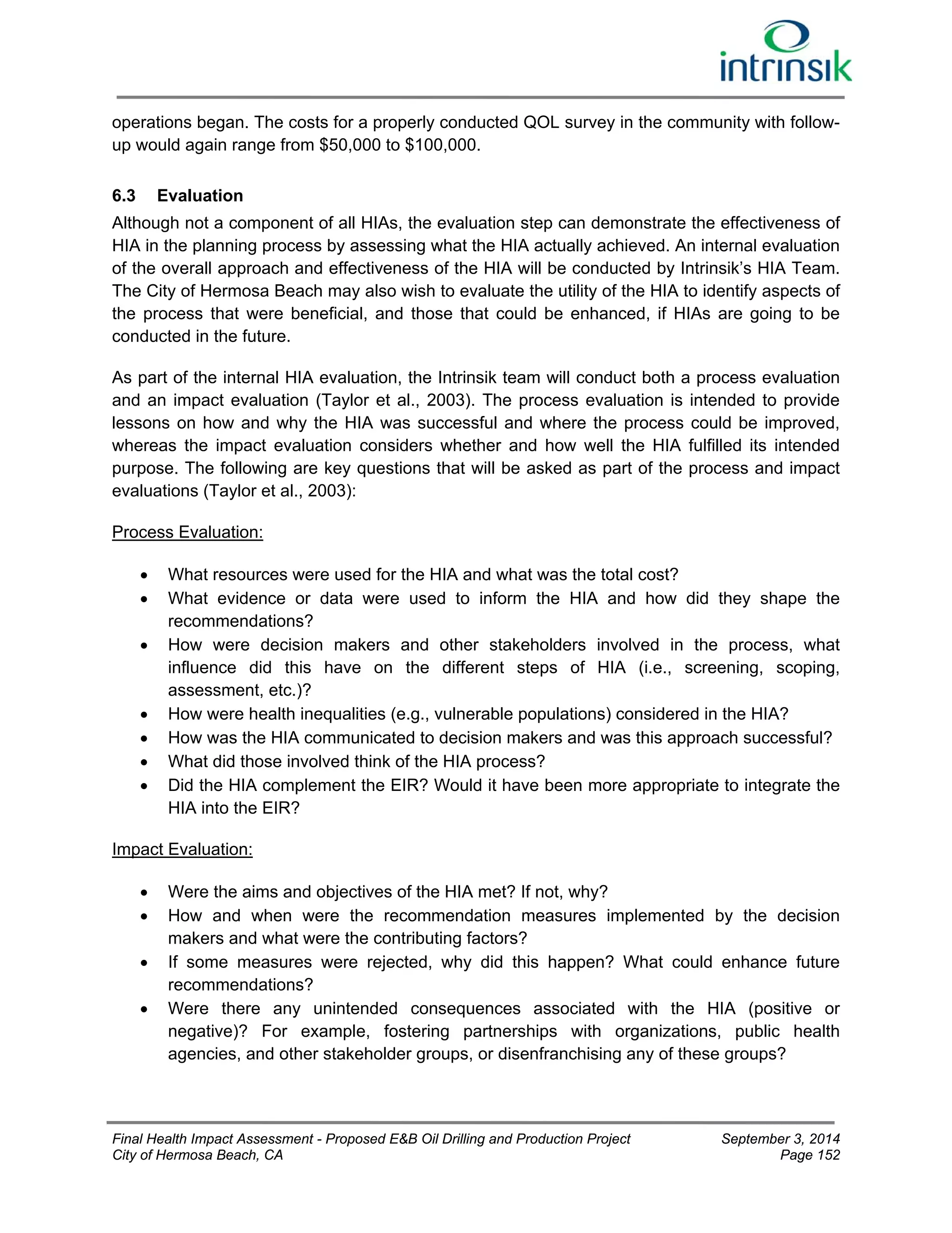 operations began. The costs for a properly conducted QOL survey in the community with follow-up 
would again range from $50,000 to $100,000. 
6.3 Evaluation 
Although not a component of all HIAs, the evaluation step can demonstrate the effectiveness of 
HIA in the planning process by assessing what the HIA actually achieved. An internal evaluation 
of the overall approach and effectiveness of the HIA will be conducted by Intrinsik’s HIA Team. 
The City of Hermosa Beach may also wish to evaluate the utility of the HIA to identify aspects of 
the process that were beneficial, and those that could be enhanced, if HIAs are going to be 
conducted in the future. 
As part of the internal HIA evaluation, the Intrinsik team will conduct both a process evaluation 
and an impact evaluation (Taylor et al., 2003). The process evaluation is intended to provide 
lessons on how and why the HIA was successful and where the process could be improved, 
whereas the impact evaluation considers whether and how well the HIA fulfilled its intended 
purpose. The following are key questions that will be asked as part of the process and impact 
evaluations (Taylor et al., 2003): 
Process Evaluation: 
 What resources were used for the HIA and what was the total cost? 
 What evidence or data were used to inform the HIA and how did they shape the 
recommendations? 
 How were decision makers and other stakeholders involved in the process, what 
influence did this have on the different steps of HIA (i.e., screening, scoping, 
assessment, etc.)? 
 How were health inequalities (e.g., vulnerable populations) considered in the HIA? 
 How was the HIA communicated to decision makers and was this approach successful? 
 What did those involved think of the HIA process? 
 Did the HIA complement the EIR? Would it have been more appropriate to integrate the 
HIA into the EIR? 
Impact Evaluation: 
 Were the aims and objectives of the HIA met? If not, why? 
 How and when were the recommendation measures implemented by the decision 
makers and what were the contributing factors? 
 If some measures were rejected, why did this happen? What could enhance future 
recommendations? 
 Were there any unintended consequences associated with the HIA (positive or 
negative)? For example, fostering partnerships with organizations, public health 
agencies, and other stakeholder groups, or disenfranchising any of these groups? 
Final Health Impact Assessment - Proposed E&B Oil Drilling and Production Project September 3, 2014 
City of Hermosa Beach, CA Page 152 
 