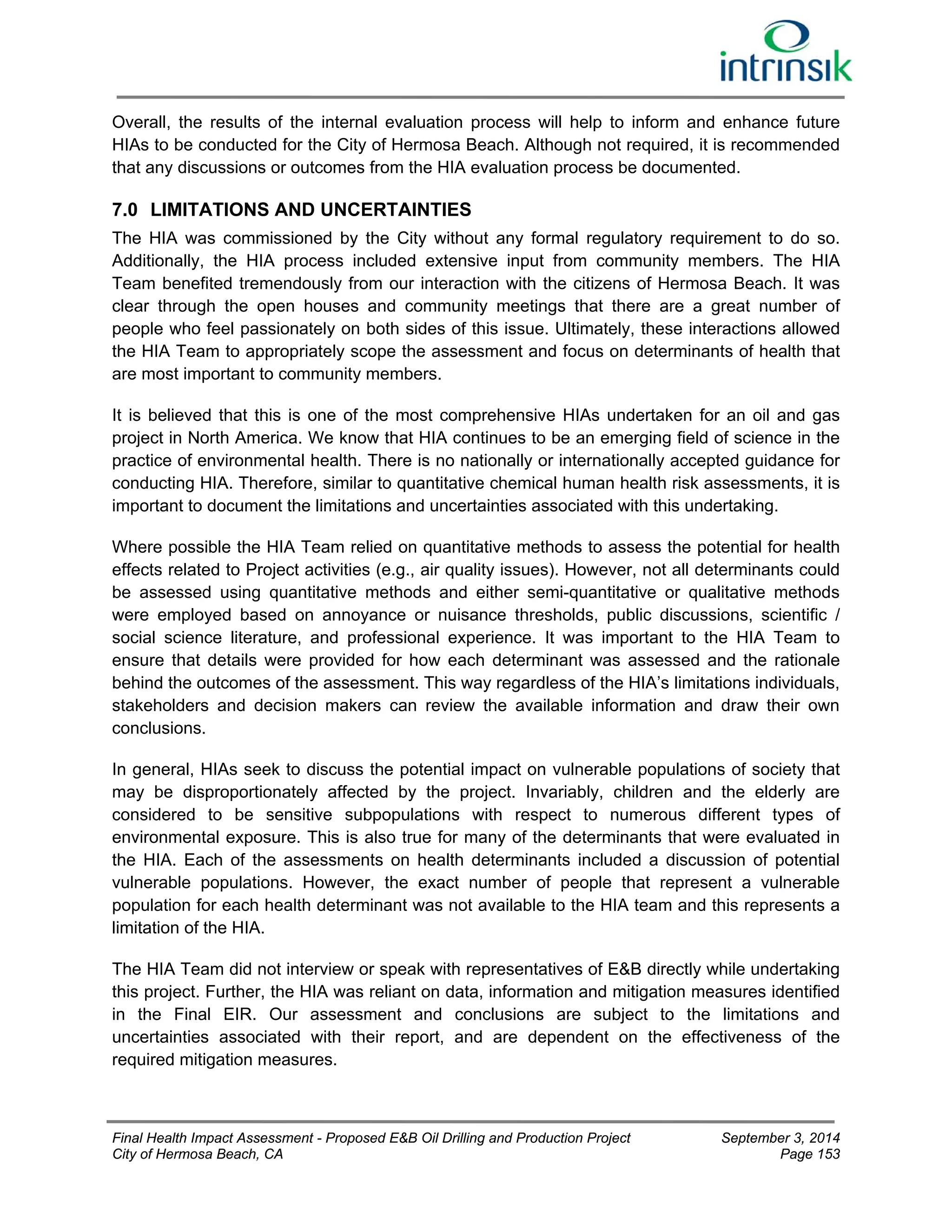 Overall, the results of the internal evaluation process will help to inform and enhance future 
HIAs to be conducted for the City of Hermosa Beach. Although not required, it is recommended 
that any discussions or outcomes from the HIA evaluation process be documented. 
7.0 LIMITATIONS AND UNCERTAINTIES 
The HIA was commissioned by the City without any formal regulatory requirement to do so. 
Additionally, the HIA process included extensive input from community members. The HIA 
Team benefited tremendously from our interaction with the citizens of Hermosa Beach. It was 
clear through the open houses and community meetings that there are a great number of 
people who feel passionately on both sides of this issue. Ultimately, these interactions allowed 
the HIA Team to appropriately scope the assessment and focus on determinants of health that 
are most important to community members. 
It is believed that this is one of the most comprehensive HIAs undertaken for an oil and gas 
project in North America. We know that HIA continues to be an emerging field of science in the 
practice of environmental health. There is no nationally or internationally accepted guidance for 
conducting HIA. Therefore, similar to quantitative chemical human health risk assessments, it is 
important to document the limitations and uncertainties associated with this undertaking. 
Where possible the HIA Team relied on quantitative methods to assess the potential for health 
effects related to Project activities (e.g., air quality issues). However, not all determinants could 
be assessed using quantitative methods and either semi-quantitative or qualitative methods 
were employed based on annoyance or nuisance thresholds, public discussions, scientific / 
social science literature, and professional experience. It was important to the HIA Team to 
ensure that details were provided for how each determinant was assessed and the rationale 
behind the outcomes of the assessment. This way regardless of the HIA’s limitations individuals, 
stakeholders and decision makers can review the available information and draw their own 
conclusions. 
In general, HIAs seek to discuss the potential impact on vulnerable populations of society that 
may be disproportionately affected by the project. Invariably, children and the elderly are 
considered to be sensitive subpopulations with respect to numerous different types of 
environmental exposure. This is also true for many of the determinants that were evaluated in 
the HIA. Each of the assessments on health determinants included a discussion of potential 
vulnerable populations. However, the exact number of people that represent a vulnerable 
population for each health determinant was not available to the HIA team and this represents a 
limitation of the HIA. 
The HIA Team did not interview or speak with representatives of E&B directly while undertaking 
this project. Further, the HIA was reliant on data, information and mitigation measures identified 
in the Final EIR. Our assessment and conclusions are subject to the limitations and 
uncertainties associated with their report, and are dependent on the effectiveness of the 
required mitigation measures. 
Final Health Impact Assessment - Proposed E&B Oil Drilling and Production Project September 3, 2014 
City of Hermosa Beach, CA Page 153 
 