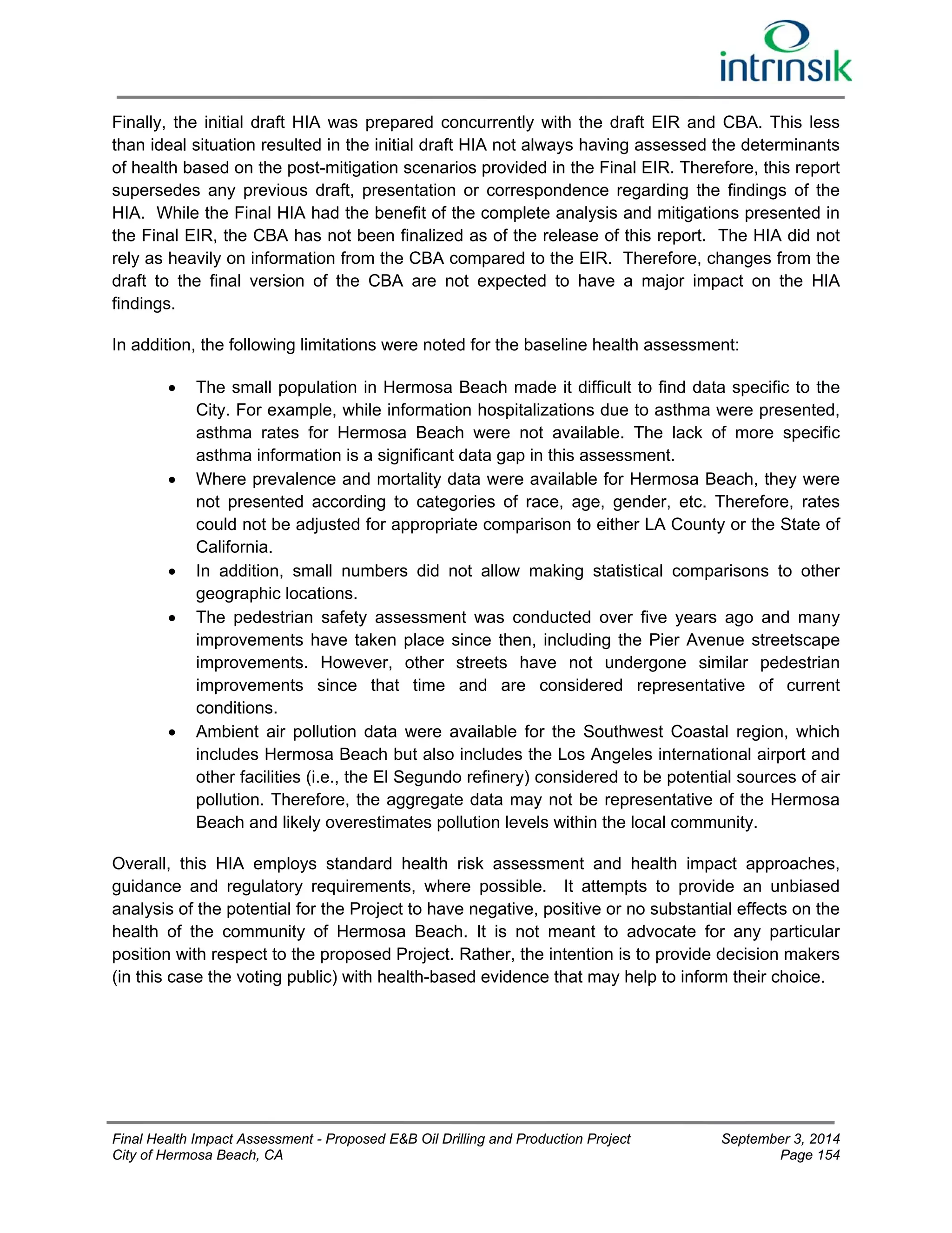Finally, the initial draft HIA was prepared concurrently with the draft EIR and CBA. This less 
than ideal situation resulted in the initial draft HIA not always having assessed the determinants 
of health based on the post-mitigation scenarios provided in the Final EIR. Therefore, this report 
supersedes any previous draft, presentation or correspondence regarding the findings of the 
HIA. While the Final HIA had the benefit of the complete analysis and mitigations presented in 
the Final EIR, the CBA has not been finalized as of the release of this report. The HIA did not 
rely as heavily on information from the CBA compared to the EIR. Therefore, changes from the 
draft to the final version of the CBA are not expected to have a major impact on the HIA 
findings. 
In addition, the following limitations were noted for the baseline health assessment: 
 The small population in Hermosa Beach made it difficult to find data specific to the 
City. For example, while information hospitalizations due to asthma were presented, 
asthma rates for Hermosa Beach were not available. The lack of more specific 
asthma information is a significant data gap in this assessment. 
 Where prevalence and mortality data were available for Hermosa Beach, they were 
not presented according to categories of race, age, gender, etc. Therefore, rates 
could not be adjusted for appropriate comparison to either LA County or the State of 
California. 
 In addition, small numbers did not allow making statistical comparisons to other 
geographic locations. 
 The pedestrian safety assessment was conducted over five years ago and many 
improvements have taken place since then, including the Pier Avenue streetscape 
improvements. However, other streets have not undergone similar pedestrian 
improvements since that time and are considered representative of current 
conditions. 
 Ambient air pollution data were available for the Southwest Coastal region, which 
includes Hermosa Beach but also includes the Los Angeles international airport and 
other facilities (i.e., the El Segundo refinery) considered to be potential sources of air 
pollution. Therefore, the aggregate data may not be representative of the Hermosa 
Beach and likely overestimates pollution levels within the local community. 
Overall, this HIA employs standard health risk assessment and health impact approaches, 
guidance and regulatory requirements, where possible. It attempts to provide an unbiased 
analysis of the potential for the Project to have negative, positive or no substantial effects on the 
health of the community of Hermosa Beach. It is not meant to advocate for any particular 
position with respect to the proposed Project. Rather, the intention is to provide decision makers 
(in this case the voting public) with health-based evidence that may help to inform their choice. 
Final Health Impact Assessment - Proposed E&B Oil Drilling and Production Project September 3, 2014 
City of Hermosa Beach, CA Page 154 
 