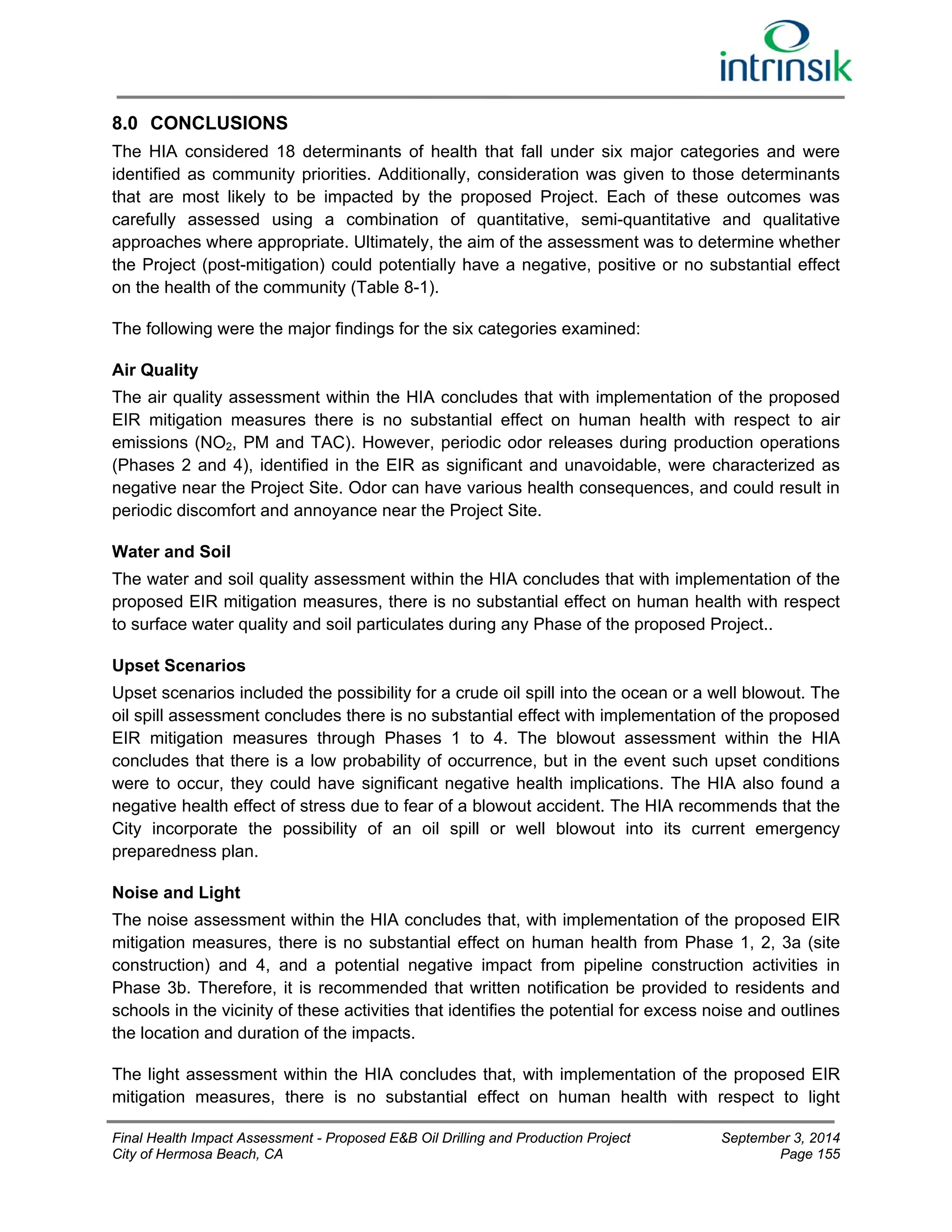 8.0 CONCLUSIONS 
The HIA considered 18 determinants of health that fall under six major categories and were 
identified as community priorities. Additionally, consideration was given to those determinants 
that are most likely to be impacted by the proposed Project. Each of these outcomes was 
carefully assessed using a combination of quantitative, semi-quantitative and qualitative 
approaches where appropriate. Ultimately, the aim of the assessment was to determine whether 
the Project (post-mitigation) could potentially have a negative, positive or no substantial effect 
on the health of the community (Table 8-1). 
The following were the major findings for the six categories examined: 
Air Quality 
The air quality assessment within the HIA concludes that with implementation of the proposed 
EIR mitigation measures there is no substantial effect on human health with respect to air 
emissions (NO2, PM and TAC). However, periodic odor releases during production operations 
(Phases 2 and 4), identified in the EIR as significant and unavoidable, were characterized as 
negative near the Project Site. Odor can have various health consequences, and could result in 
periodic discomfort and annoyance near the Project Site. 
Water and Soil 
The water and soil quality assessment within the HIA concludes that with implementation of the 
proposed EIR mitigation measures, there is no substantial effect on human health with respect 
to surface water quality and soil particulates during any Phase of the proposed Project.. 
Upset Scenarios 
Upset scenarios included the possibility for a crude oil spill into the ocean or a well blowout. The 
oil spill assessment concludes there is no substantial effect with implementation of the proposed 
EIR mitigation measures through Phases 1 to 4. The blowout assessment within the HIA 
concludes that there is a low probability of occurrence, but in the event such upset conditions 
were to occur, they could have significant negative health implications. The HIA also found a 
negative health effect of stress due to fear of a blowout accident. The HIA recommends that the 
City incorporate the possibility of an oil spill or well blowout into its current emergency 
preparedness plan. 
Noise and Light 
The noise assessment within the HIA concludes that, with implementation of the proposed EIR 
mitigation measures, there is no substantial effect on human health from Phase 1, 2, 3a (site 
construction) and 4, and a potential negative impact from pipeline construction activities in 
Phase 3b. Therefore, it is recommended that written notification be provided to residents and 
schools in the vicinity of these activities that identifies the potential for excess noise and outlines 
the location and duration of the impacts. 
The light assessment within the HIA concludes that, with implementation of the proposed EIR 
mitigation measures, there is no substantial effect on human health with respect to light 
Final Health Impact Assessment - Proposed E&B Oil Drilling and Production Project September 3, 2014 
City of Hermosa Beach, CA Page 155 
 