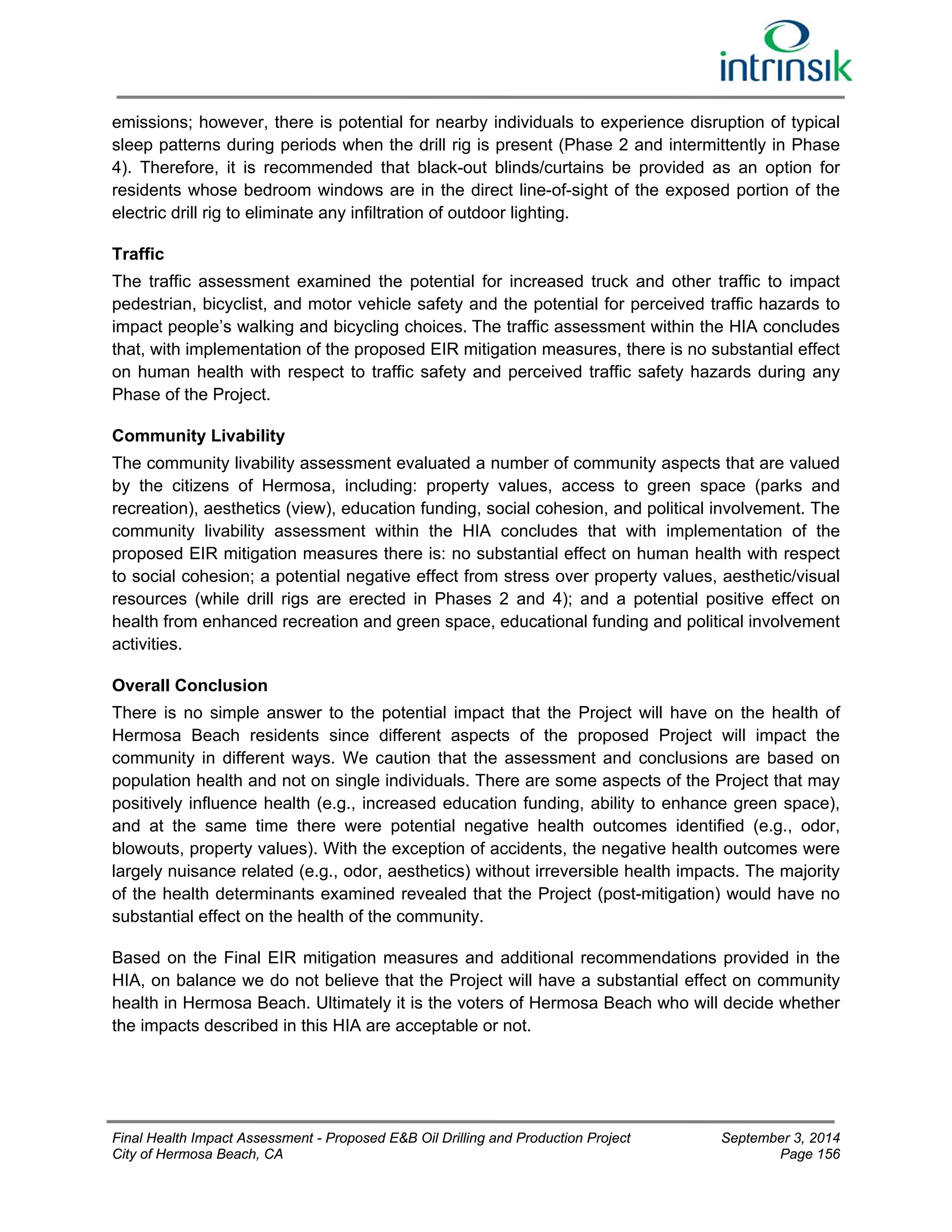 emissions; however, there is potential for nearby individuals to experience disruption of typical 
sleep patterns during periods when the drill rig is present (Phase 2 and intermittently in Phase 
4). Therefore, it is recommended that black-out blinds/curtains be provided as an option for 
residents whose bedroom windows are in the direct line-of-sight of the exposed portion of the 
electric drill rig to eliminate any infiltration of outdoor lighting. 
Traffic 
The traffic assessment examined the potential for increased truck and other traffic to impact 
pedestrian, bicyclist, and motor vehicle safety and the potential for perceived traffic hazards to 
impact people’s walking and bicycling choices. The traffic assessment within the HIA concludes 
that, with implementation of the proposed EIR mitigation measures, there is no substantial effect 
on human health with respect to traffic safety and perceived traffic safety hazards during any 
Phase of the Project. 
Community Livability 
The community livability assessment evaluated a number of community aspects that are valued 
by the citizens of Hermosa, including: property values, access to green space (parks and 
recreation), aesthetics (view), education funding, social cohesion, and political involvement. The 
community livability assessment within the HIA concludes that with implementation of the 
proposed EIR mitigation measures there is: no substantial effect on human health with respect 
to social cohesion; a potential negative effect from stress over property values, aesthetic/visual 
resources (while drill rigs are erected in Phases 2 and 4); and a potential positive effect on 
health from enhanced recreation and green space, educational funding and political involvement 
activities. 
Overall Conclusion 
There is no simple answer to the potential impact that the Project will have on the health of 
Hermosa Beach residents since different aspects of the proposed Project will impact the 
community in different ways. We caution that the assessment and conclusions are based on 
population health and not on single individuals. There are some aspects of the Project that may 
positively influence health (e.g., increased education funding, ability to enhance green space), 
and at the same time there were potential negative health outcomes identified (e.g., odor, 
blowouts, property values). With the exception of accidents, the negative health outcomes were 
largely nuisance related (e.g., odor, aesthetics) without irreversible health impacts. The majority 
of the health determinants examined revealed that the Project (post-mitigation) would have no 
substantial effect on the health of the community. 
Based on the Final EIR mitigation measures and additional recommendations provided in the 
HIA, on balance we do not believe that the Project will have a substantial effect on community 
health in Hermosa Beach. Ultimately it is the voters of Hermosa Beach who will decide whether 
the impacts described in this HIA are acceptable or not. 
Final Health Impact Assessment - Proposed E&B Oil Drilling and Production Project September 3, 2014 
City of Hermosa Beach, CA Page 156 
 