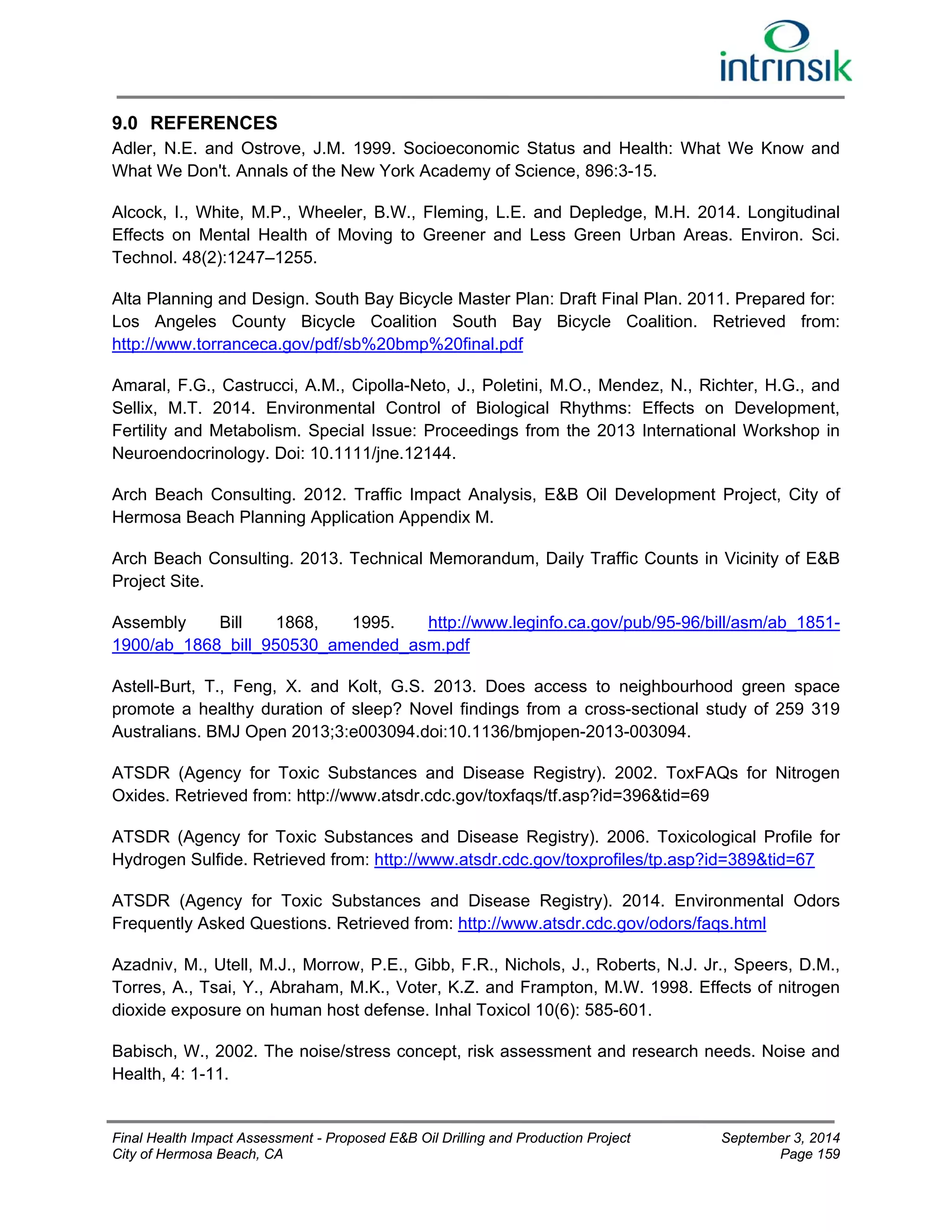 9.0 REFERENCES 
Adler, N.E. and Ostrove, J.M. 1999. Socioeconomic Status and Health: What We Know and 
What We Don't. Annals of the New York Academy of Science, 896:3-15. 
Alcock, I., White, M.P., Wheeler, B.W., Fleming, L.E. and Depledge, M.H. 2014. Longitudinal 
Effects on Mental Health of Moving to Greener and Less Green Urban Areas. Environ. Sci. 
Technol. 48(2):1247–1255. 
Alta Planning and Design. South Bay Bicycle Master Plan: Draft Final Plan. 2011. Prepared for: 
Los Angeles County Bicycle Coalition South Bay Bicycle Coalition. Retrieved from: 
http://www.torranceca.gov/pdf/sb%20bmp%20final.pdf 
Amaral, F.G., Castrucci, A.M., Cipolla-Neto, J., Poletini, M.O., Mendez, N., Richter, H.G., and 
Sellix, M.T. 2014. Environmental Control of Biological Rhythms: Effects on Development, 
Fertility and Metabolism. Special Issue: Proceedings from the 2013 International Workshop in 
Neuroendocrinology. Doi: 10.1111/jne.12144. 
Arch Beach Consulting. 2012. Traffic Impact Analysis, E&B Oil Development Project, City of 
Hermosa Beach Planning Application Appendix M. 
Arch Beach Consulting. 2013. Technical Memorandum, Daily Traffic Counts in Vicinity of E&B 
Project Site. 
Assembly Bill 1868, 1995. http://www.leginfo.ca.gov/pub/95-96/bill/asm/ab_1851- 
1900/ab_1868_bill_950530_amended_asm.pdf 
Astell-Burt, T., Feng, X. and Kolt, G.S. 2013. Does access to neighbourhood green space 
promote a healthy duration of sleep? Novel findings from a cross-sectional study of 259 319 
Australians. BMJ Open 2013;3:e003094.doi:10.1136/bmjopen-2013-003094. 
ATSDR (Agency for Toxic Substances and Disease Registry). 2002. ToxFAQs for Nitrogen 
Oxides. Retrieved from: http://www.atsdr.cdc.gov/toxfaqs/tf.asp?id=396&tid=69 
ATSDR (Agency for Toxic Substances and Disease Registry). 2006. Toxicological Profile for 
Hydrogen Sulfide. Retrieved from: http://www.atsdr.cdc.gov/toxprofiles/tp.asp?id=389&tid=67 
ATSDR (Agency for Toxic Substances and Disease Registry). 2014. Environmental Odors 
Frequently Asked Questions. Retrieved from: http://www.atsdr.cdc.gov/odors/faqs.html 
Azadniv, M., Utell, M.J., Morrow, P.E., Gibb, F.R., Nichols, J., Roberts, N.J. Jr., Speers, D.M., 
Torres, A., Tsai, Y., Abraham, M.K., Voter, K.Z. and Frampton, M.W. 1998. Effects of nitrogen 
dioxide exposure on human host defense. Inhal Toxicol 10(6): 585-601. 
Babisch, W., 2002. The noise/stress concept, risk assessment and research needs. Noise and 
Health, 4: 1-11. 
Final Health Impact Assessment - Proposed E&B Oil Drilling and Production Project September 3, 2014 
City of Hermosa Beach, CA Page 159 
 