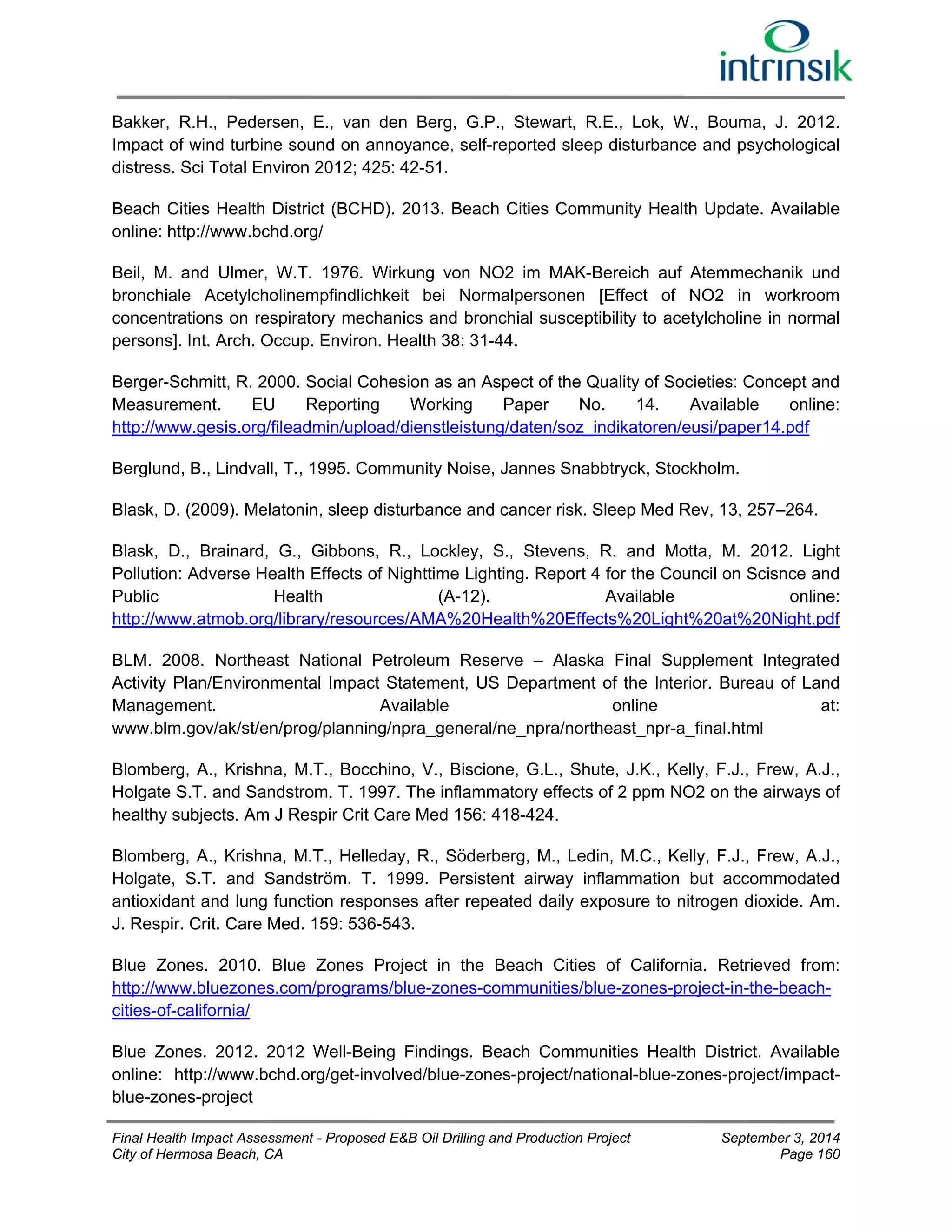 Bakker, R.H., Pedersen, E., van den Berg, G.P., Stewart, R.E., Lok, W., Bouma, J. 2012. 
Impact of wind turbine sound on annoyance, self-reported sleep disturbance and psychological 
distress. Sci Total Environ 2012; 425: 42-51. 
Beach Cities Health District (BCHD). 2013. Beach Cities Community Health Update. Available 
online: http://www.bchd.org/ 
Beil, M. and Ulmer, W.T. 1976. Wirkung von NO2 im MAK-Bereich auf Atemmechanik und 
bronchiale Acetylcholinempfindlichkeit bei Normalpersonen [Effect of NO2 in workroom 
concentrations on respiratory mechanics and bronchial susceptibility to acetylcholine in normal 
persons]. Int. Arch. Occup. Environ. Health 38: 31-44. 
Berger-Schmitt, R. 2000. Social Cohesion as an Aspect of the Quality of Societies: Concept and 
Measurement. EU Reporting Working Paper No. 14. Available online: 
http://www.gesis.org/fileadmin/upload/dienstleistung/daten/soz_indikatoren/eusi/paper14.pdf 
Berglund, B., Lindvall, T., 1995. Community Noise, Jannes Snabbtryck, Stockholm. 
Blask, D. (2009). Melatonin, sleep disturbance and cancer risk. Sleep Med Rev, 13, 257–264. 
Blask, D., Brainard, G., Gibbons, R., Lockley, S., Stevens, R. and Motta, M. 2012. Light 
Pollution: Adverse Health Effects of Nighttime Lighting. Report 4 for the Council on Scisnce and 
Public Health (A-12). Available online: 
http://www.atmob.org/library/resources/AMA%20Health%20Effects%20Light%20at%20Night.pdf 
BLM. 2008. Northeast National Petroleum Reserve – Alaska Final Supplement Integrated 
Activity Plan/Environmental Impact Statement, US Department of the Interior. Bureau of Land 
Management. Available online at: 
www.blm.gov/ak/st/en/prog/planning/npra_general/ne_npra/northeast_npr-a_final.html 
Blomberg, A., Krishna, M.T., Bocchino, V., Biscione, G.L., Shute, J.K., Kelly, F.J., Frew, A.J., 
Holgate S.T. and Sandstrom. T. 1997. The inflammatory effects of 2 ppm NO2 on the airways of 
healthy subjects. Am J Respir Crit Care Med 156: 418-424. 
Blomberg, A., Krishna, M.T., Helleday, R., Söderberg, M., Ledin, M.C., Kelly, F.J., Frew, A.J., 
Holgate, S.T. and Sandström. T. 1999. Persistent airway inflammation but accommodated 
antioxidant and lung function responses after repeated daily exposure to nitrogen dioxide. Am. 
J. Respir. Crit. Care Med. 159: 536-543. 
Blue Zones. 2010. Blue Zones Project in the Beach Cities of California. Retrieved from: 
http://www.bluezones.com/programs/blue-zones-communities/blue-zones-project-in-the-beach-cities- 
of-california/ 
Blue Zones. 2012. 2012 Well-Being Findings. Beach Communities Health District. Available 
online: http://www.bchd.org/get-involved/blue-zones-project/national-blue-zones-project/impact-blue- 
zones-project 
Final Health Impact Assessment - Proposed E&B Oil Drilling and Production Project September 3, 2014 
City of Hermosa Beach, CA Page 160 
 