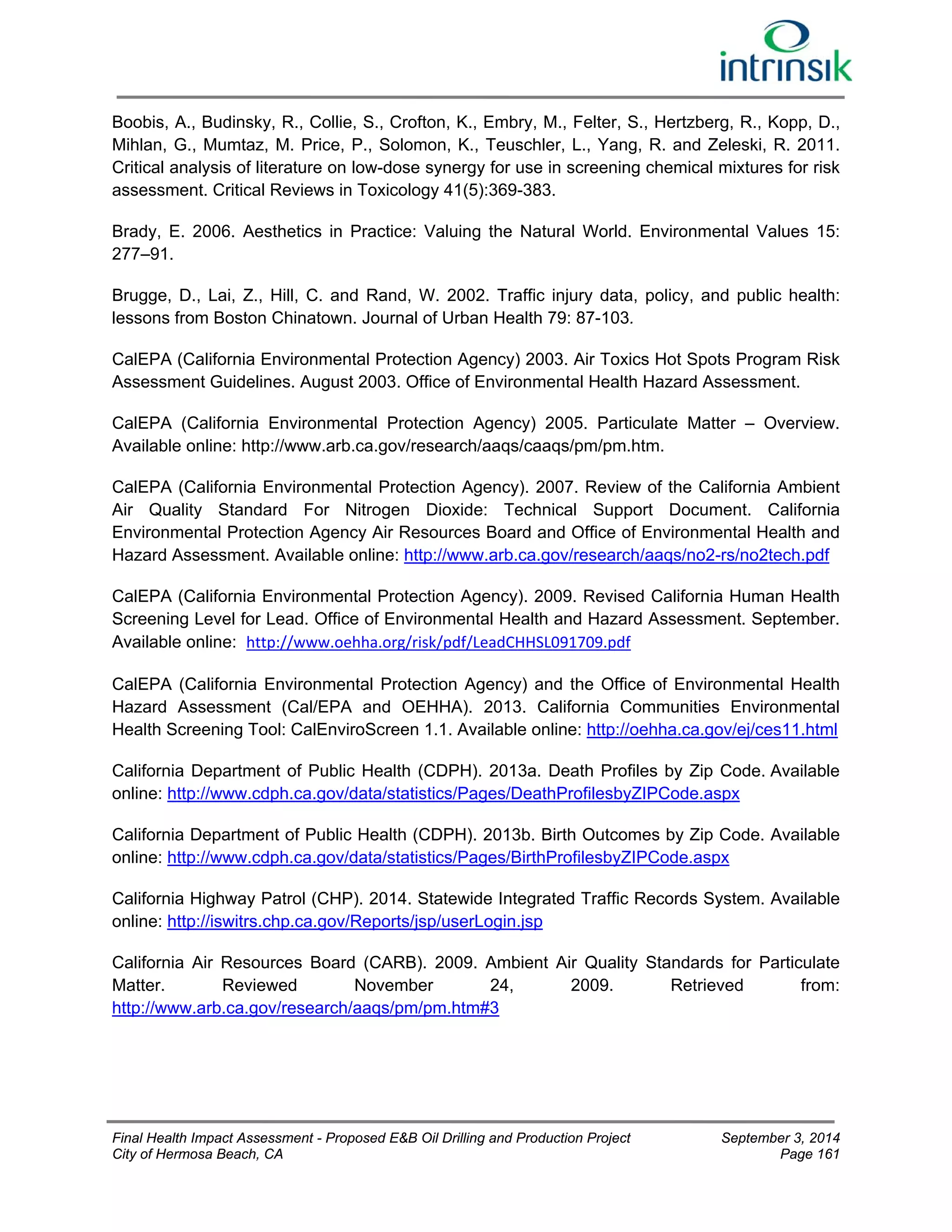 Boobis, A., Budinsky, R., Collie, S., Crofton, K., Embry, M., Felter, S., Hertzberg, R., Kopp, D., 
Mihlan, G., Mumtaz, M. Price, P., Solomon, K., Teuschler, L., Yang, R. and Zeleski, R. 2011. 
Critical analysis of literature on low-dose synergy for use in screening chemical mixtures for risk 
assessment. Critical Reviews in Toxicology 41(5):369-383. 
Brady, E. 2006. Aesthetics in Practice: Valuing the Natural World. Environmental Values 15: 
277–91. 
Brugge, D., Lai, Z., Hill, C. and Rand, W. 2002. Traffic injury data, policy, and public health: 
lessons from Boston Chinatown. Journal of Urban Health 79: 87-103. 
CalEPA (California Environmental Protection Agency) 2003. Air Toxics Hot Spots Program Risk 
Assessment Guidelines. August 2003. Office of Environmental Health Hazard Assessment. 
CalEPA (California Environmental Protection Agency) 2005. Particulate Matter – Overview. 
Available online: http://www.arb.ca.gov/research/aaqs/caaqs/pm/pm.htm. 
CalEPA (California Environmental Protection Agency). 2007. Review of the California Ambient 
Air Quality Standard For Nitrogen Dioxide: Technical Support Document. California 
Environmental Protection Agency Air Resources Board and Office of Environmental Health and 
Hazard Assessment. Available online: http://www.arb.ca.gov/research/aaqs/no2-rs/no2tech.pdf 
CalEPA (California Environmental Protection Agency). 2009. Revised California Human Health 
Screening Level for Lead. Office of Environmental Health and Hazard Assessment. September. 
Available online: http://www.oehha.org/risk/pdf/LeadCHHSL091709.pdf 
CalEPA (California Environmental Protection Agency) and the Office of Environmental Health 
Hazard Assessment (Cal/EPA and OEHHA). 2013. California Communities Environmental 
Health Screening Tool: CalEnviroScreen 1.1. Available online: http://oehha.ca.gov/ej/ces11.html 
California Department of Public Health (CDPH). 2013a. Death Profiles by Zip Code. Available 
online: http://www.cdph.ca.gov/data/statistics/Pages/DeathProfilesbyZIPCode.aspx 
California Department of Public Health (CDPH). 2013b. Birth Outcomes by Zip Code. Available 
online: http://www.cdph.ca.gov/data/statistics/Pages/BirthProfilesbyZIPCode.aspx 
California Highway Patrol (CHP). 2014. Statewide Integrated Traffic Records System. Available 
online: http://iswitrs.chp.ca.gov/Reports/jsp/userLogin.jsp 
California Air Resources Board (CARB). 2009. Ambient Air Quality Standards for Particulate 
Matter. Reviewed November 24, 2009. Retrieved from: 
http://www.arb.ca.gov/research/aaqs/pm/pm.htm#3 
Final Health Impact Assessment - Proposed E&B Oil Drilling and Production Project September 3, 2014 
City of Hermosa Beach, CA Page 161 
 