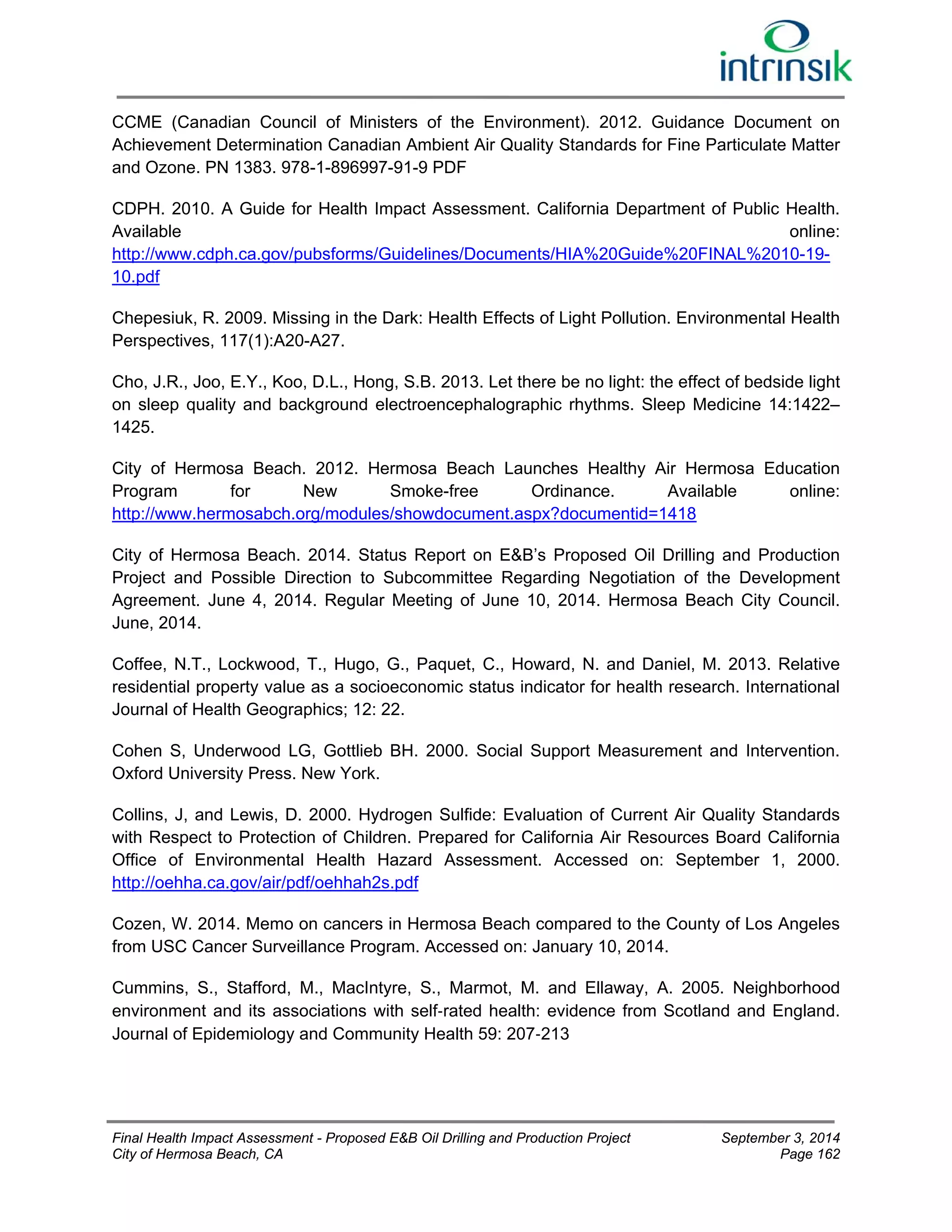 CCME (Canadian Council of Ministers of the Environment). 2012. Guidance Document on 
Achievement Determination Canadian Ambient Air Quality Standards for Fine Particulate Matter 
and Ozone. PN 1383. 978-1-896997-91-9 PDF 
CDPH. 2010. A Guide for Health Impact Assessment. California Department of Public Health. 
Available online: 
http://www.cdph.ca.gov/pubsforms/Guidelines/Documents/HIA%20Guide%20FINAL%2010-19- 
10.pdf 
Chepesiuk, R. 2009. Missing in the Dark: Health Effects of Light Pollution. Environmental Health 
Perspectives, 117(1):A20-A27. 
Cho, J.R., Joo, E.Y., Koo, D.L., Hong, S.B. 2013. Let there be no light: the effect of bedside light 
on sleep quality and background electroencephalographic rhythms. Sleep Medicine 14:1422– 
1425. 
City of Hermosa Beach. 2012. Hermosa Beach Launches Healthy Air Hermosa Education 
Program for New Smoke-free Ordinance. Available online: 
http://www.hermosabch.org/modules/showdocument.aspx?documentid=1418 
City of Hermosa Beach. 2014. Status Report on E&B’s Proposed Oil Drilling and Production 
Project and Possible Direction to Subcommittee Regarding Negotiation of the Development 
Agreement. June 4, 2014. Regular Meeting of June 10, 2014. Hermosa Beach City Council. 
June, 2014. 
Coffee, N.T., Lockwood, T., Hugo, G., Paquet, C., Howard, N. and Daniel, M. 2013. Relative 
residential property value as a socioeconomic status indicator for health research. International 
Journal of Health Geographics; 12: 22. 
Cohen S, Underwood LG, Gottlieb BH. 2000. Social Support Measurement and Intervention. 
Oxford University Press. New York. 
Collins, J, and Lewis, D. 2000. Hydrogen Sulfide: Evaluation of Current Air Quality Standards 
with Respect to Protection of Children. Prepared for California Air Resources Board California 
Office of Environmental Health Hazard Assessment. Accessed on: September 1, 2000. 
http://oehha.ca.gov/air/pdf/oehhah2s.pdf 
Cozen, W. 2014. Memo on cancers in Hermosa Beach compared to the County of Los Angeles 
from USC Cancer Surveillance Program. Accessed on: January 10, 2014. 
Cummins, S., Stafford, M., MacIntyre, S., Marmot, M. and Ellaway, A. 2005. Neighborhood 
environment and its associations with self‐rated health: evidence from Scotland and England. 
Journal of Epidemiology and Community Health 59: 207‐213 
Final Health Impact Assessment - Proposed E&B Oil Drilling and Production Project September 3, 2014 
City of Hermosa Beach, CA Page 162 
 