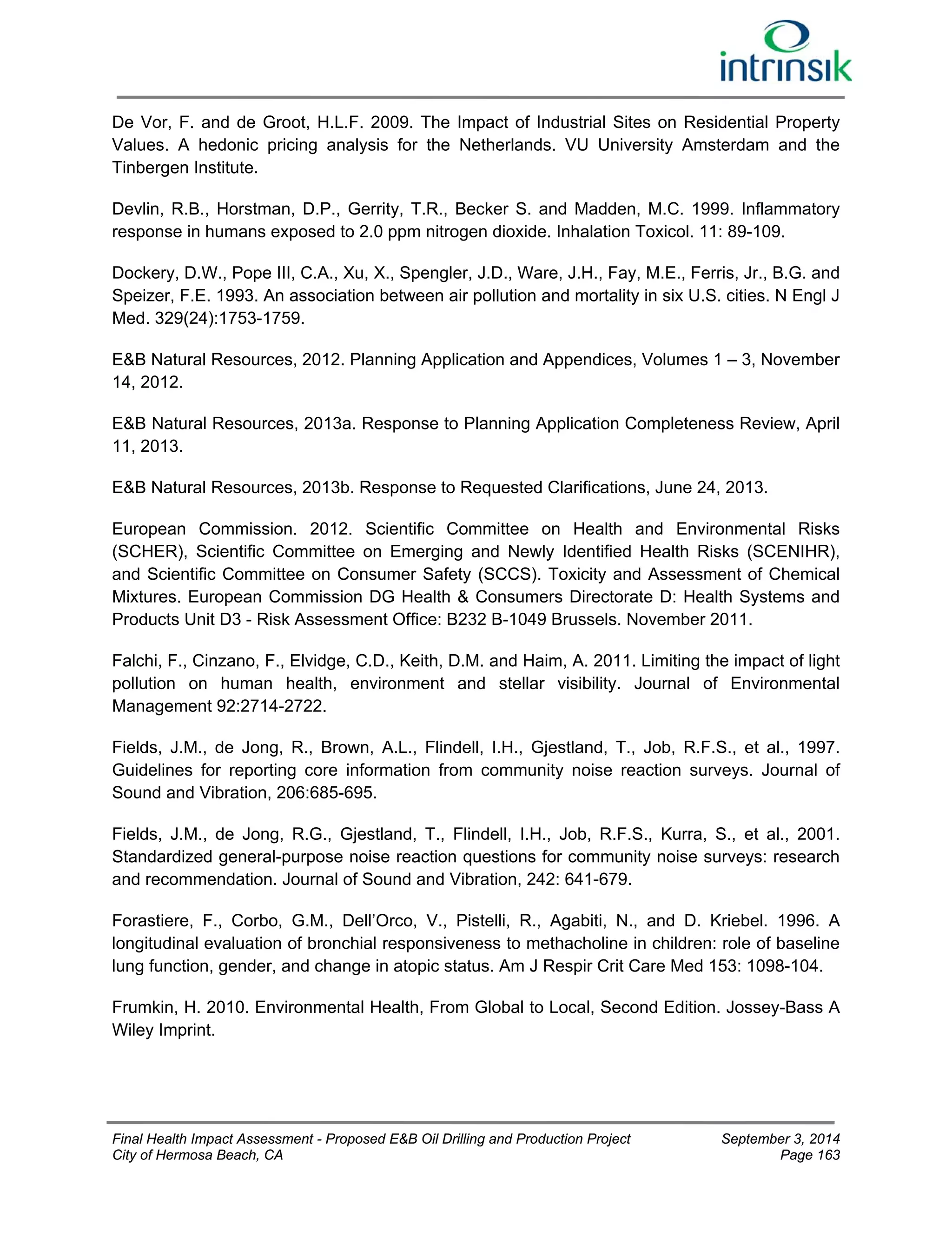 De Vor, F. and de Groot, H.L.F. 2009. The Impact of Industrial Sites on Residential Property 
Values. A hedonic pricing analysis for the Netherlands. VU University Amsterdam and the 
Tinbergen Institute. 
Devlin, R.B., Horstman, D.P., Gerrity, T.R., Becker S. and Madden, M.C. 1999. Inflammatory 
response in humans exposed to 2.0 ppm nitrogen dioxide. Inhalation Toxicol. 11: 89-109. 
Dockery, D.W., Pope III, C.A., Xu, X., Spengler, J.D., Ware, J.H., Fay, M.E., Ferris, Jr., B.G. and 
Speizer, F.E. 1993. An association between air pollution and mortality in six U.S. cities. N Engl J 
Med. 329(24):1753-1759. 
E&B Natural Resources, 2012. Planning Application and Appendices, Volumes 1 – 3, November 
14, 2012. 
E&B Natural Resources, 2013a. Response to Planning Application Completeness Review, April 
11, 2013. 
E&B Natural Resources, 2013b. Response to Requested Clarifications, June 24, 2013. 
European Commission. 2012. Scientific Committee on Health and Environmental Risks 
(SCHER), Scientific Committee on Emerging and Newly Identified Health Risks (SCENIHR), 
and Scientific Committee on Consumer Safety (SCCS). Toxicity and Assessment of Chemical 
Mixtures. European Commission DG Health & Consumers Directorate D: Health Systems and 
Products Unit D3 - Risk Assessment Office: B232 B-1049 Brussels. November 2011. 
Falchi, F., Cinzano, F., Elvidge, C.D., Keith, D.M. and Haim, A. 2011. Limiting the impact of light 
pollution on human health, environment and stellar visibility. Journal of Environmental 
Management 92:2714-2722. 
Fields, J.M., de Jong, R., Brown, A.L., Flindell, I.H., Gjestland, T., Job, R.F.S., et al., 1997. 
Guidelines for reporting core information from community noise reaction surveys. Journal of 
Sound and Vibration, 206:685-695. 
Fields, J.M., de Jong, R.G., Gjestland, T., Flindell, I.H., Job, R.F.S., Kurra, S., et al., 2001. 
Standardized general-purpose noise reaction questions for community noise surveys: research 
and recommendation. Journal of Sound and Vibration, 242: 641-679. 
Forastiere, F., Corbo, G.M., Dell’Orco, V., Pistelli, R., Agabiti, N., and D. Kriebel. 1996. A 
longitudinal evaluation of bronchial responsiveness to methacholine in children: role of baseline 
lung function, gender, and change in atopic status. Am J Respir Crit Care Med 153: 1098-104. 
Frumkin, H. 2010. Environmental Health, From Global to Local, Second Edition. Jossey-Bass A 
Wiley Imprint. 
Final Health Impact Assessment - Proposed E&B Oil Drilling and Production Project September 3, 2014 
City of Hermosa Beach, CA Page 163 
 