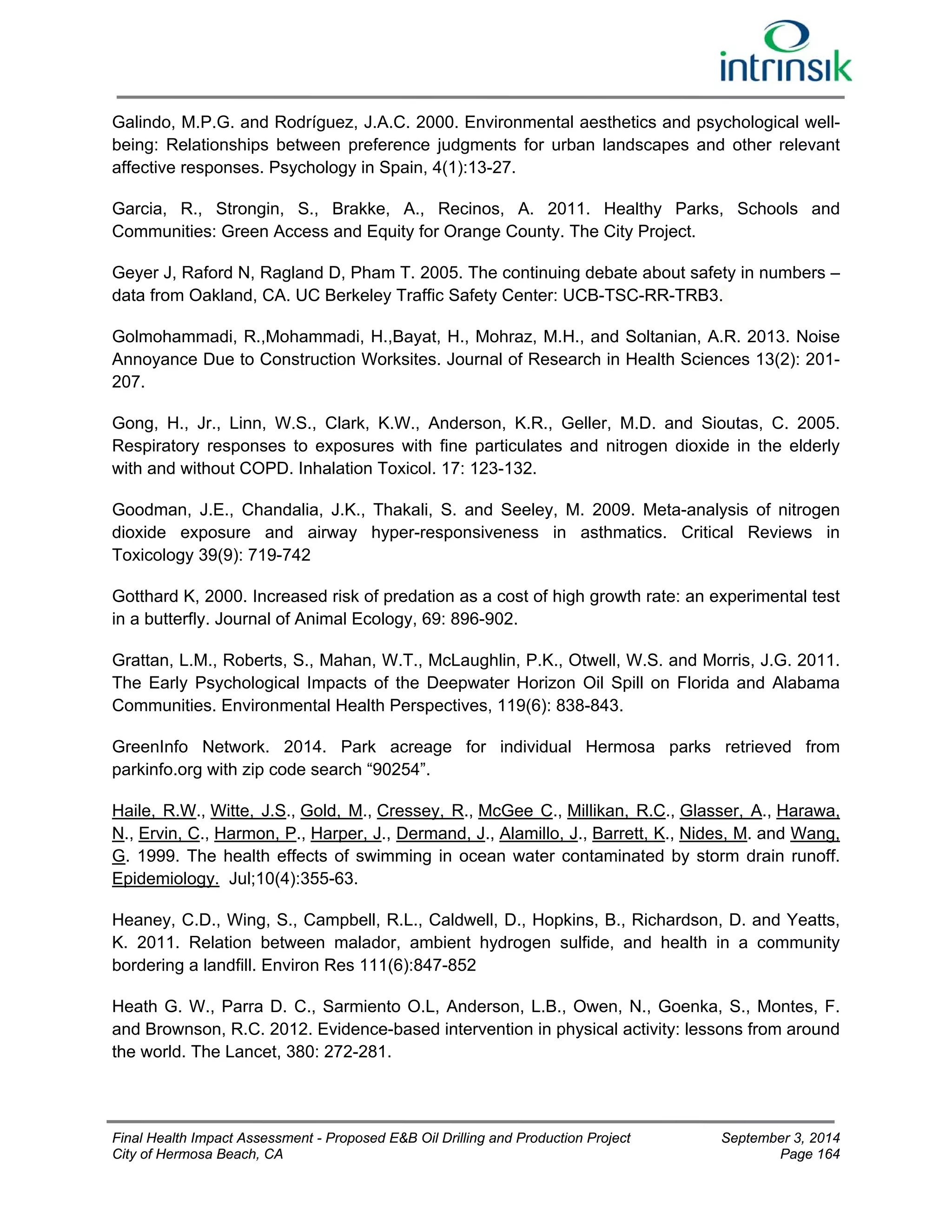 Galindo, M.P.G. and Rodríguez, J.A.C. 2000. Environmental aesthetics and psychological well-being: 
Relationships between preference judgments for urban landscapes and other relevant 
affective responses. Psychology in Spain, 4(1):13-27. 
Garcia, R., Strongin, S., Brakke, A., Recinos, A. 2011. Healthy Parks, Schools and 
Communities: Green Access and Equity for Orange County. The City Project. 
Geyer J, Raford N, Ragland D, Pham T. 2005. The continuing debate about safety in numbers – 
data from Oakland, CA. UC Berkeley Traffic Safety Center: UCB-TSC-RR-TRB3. 
Golmohammadi, R.,Mohammadi, H.,Bayat, H., Mohraz, M.H., and Soltanian, A.R. 2013. Noise 
Annoyance Due to Construction Worksites. Journal of Research in Health Sciences 13(2): 201- 
207. 
Gong, H., Jr., Linn, W.S., Clark, K.W., Anderson, K.R., Geller, M.D. and Sioutas, C. 2005. 
Respiratory responses to exposures with fine particulates and nitrogen dioxide in the elderly 
with and without COPD. Inhalation Toxicol. 17: 123-132. 
Goodman, J.E., Chandalia, J.K., Thakali, S. and Seeley, M. 2009. Meta-analysis of nitrogen 
dioxide exposure and airway hyper-responsiveness in asthmatics. Critical Reviews in 
Toxicology 39(9): 719-742 
Gotthard K, 2000. Increased risk of predation as a cost of high growth rate: an experimental test 
in a butterfly. Journal of Animal Ecology, 69: 896-902. 
Grattan, L.M., Roberts, S., Mahan, W.T., McLaughlin, P.K., Otwell, W.S. and Morris, J.G. 2011. 
The Early Psychological Impacts of the Deepwater Horizon Oil Spill on Florida and Alabama 
Communities. Environmental Health Perspectives, 119(6): 838-843. 
GreenInfo Network. 2014. Park acreage for individual Hermosa parks retrieved from 
parkinfo.org with zip code search “90254”. 
Haile, R.W., Witte, J.S., Gold, M., Cressey, R., McGee C., Millikan, R.C., Glasser, A., Harawa, 
N., Ervin, C., Harmon, P., Harper, J., Dermand, J., Alamillo, J., Barrett, K., Nides, M. and Wang, 
G. 1999. The health effects of swimming in ocean water contaminated by storm drain runoff. 
Epidemiology. Jul;10(4):355-63. 
Heaney, C.D., Wing, S., Campbell, R.L., Caldwell, D., Hopkins, B., Richardson, D. and Yeatts, 
K. 2011. Relation between malador, ambient hydrogen sulfide, and health in a community 
bordering a landfill. Environ Res 111(6):847-852 
Heath G. W., Parra D. C., Sarmiento O.L, Anderson, L.B., Owen, N., Goenka, S., Montes, F. 
and Brownson, R.C. 2012. Evidence-based intervention in physical activity: lessons from around 
the world. The Lancet, 380: 272-281. 
Final Health Impact Assessment - Proposed E&B Oil Drilling and Production Project September 3, 2014 
City of Hermosa Beach, CA Page 164 
 