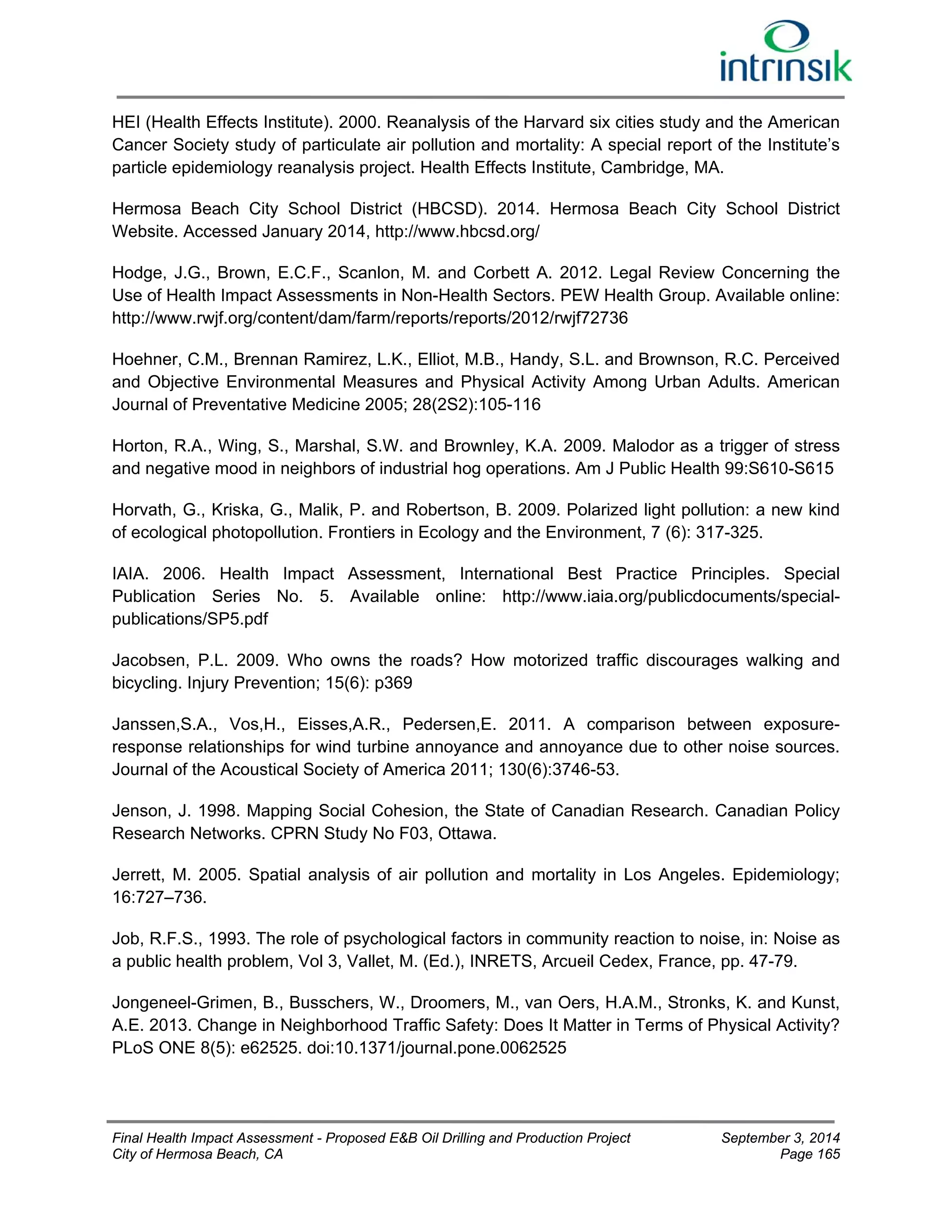 HEI (Health Effects Institute). 2000. Reanalysis of the Harvard six cities study and the American 
Cancer Society study of particulate air pollution and mortality: A special report of the Institute’s 
particle epidemiology reanalysis project. Health Effects Institute, Cambridge, MA. 
Hermosa Beach City School District (HBCSD). 2014. Hermosa Beach City School District 
Website. Accessed January 2014, http://www.hbcsd.org/ 
Hodge, J.G., Brown, E.C.F., Scanlon, M. and Corbett A. 2012. Legal Review Concerning the 
Use of Health Impact Assessments in Non-Health Sectors. PEW Health Group. Available online: 
http://www.rwjf.org/content/dam/farm/reports/reports/2012/rwjf72736 
Hoehner, C.M., Brennan Ramirez, L.K., Elliot, M.B., Handy, S.L. and Brownson, R.C. Perceived 
and Objective Environmental Measures and Physical Activity Among Urban Adults. American 
Journal of Preventative Medicine 2005; 28(2S2):105-116 
Horton, R.A., Wing, S., Marshal, S.W. and Brownley, K.A. 2009. Malodor as a trigger of stress 
and negative mood in neighbors of industrial hog operations. Am J Public Health 99:S610-S615 
Horvath, G., Kriska, G., Malik, P. and Robertson, B. 2009. Polarized light pollution: a new kind 
of ecological photopollution. Frontiers in Ecology and the Environment, 7 (6): 317-325. 
IAIA. 2006. Health Impact Assessment, International Best Practice Principles. Special 
Publication Series No. 5. Available online: http://www.iaia.org/publicdocuments/special-publications/ 
SP5.pdf 
Jacobsen, P.L. 2009. Who owns the roads? How motorized traffic discourages walking and 
bicycling. Injury Prevention; 15(6): p369 
Janssen,S.A., Vos,H., Eisses,A.R., Pedersen,E. 2011. A comparison between exposure-response 
relationships for wind turbine annoyance and annoyance due to other noise sources. 
Journal of the Acoustical Society of America 2011; 130(6):3746-53. 
Jenson, J. 1998. Mapping Social Cohesion, the State of Canadian Research. Canadian Policy 
Research Networks. CPRN Study No F03, Ottawa. 
Jerrett, M. 2005. Spatial analysis of air pollution and mortality in Los Angeles. Epidemiology; 
16:727–736. 
Job, R.F.S., 1993. The role of psychological factors in community reaction to noise, in: Noise as 
a public health problem, Vol 3, Vallet, M. (Ed.), INRETS, Arcueil Cedex, France, pp. 47-79. 
Jongeneel-Grimen, B., Busschers, W., Droomers, M., van Oers, H.A.M., Stronks, K. and Kunst, 
A.E. 2013. Change in Neighborhood Traffic Safety: Does It Matter in Terms of Physical Activity? 
PLoS ONE 8(5): e62525. doi:10.1371/journal.pone.0062525 
Final Health Impact Assessment - Proposed E&B Oil Drilling and Production Project September 3, 2014 
City of Hermosa Beach, CA Page 165 
 